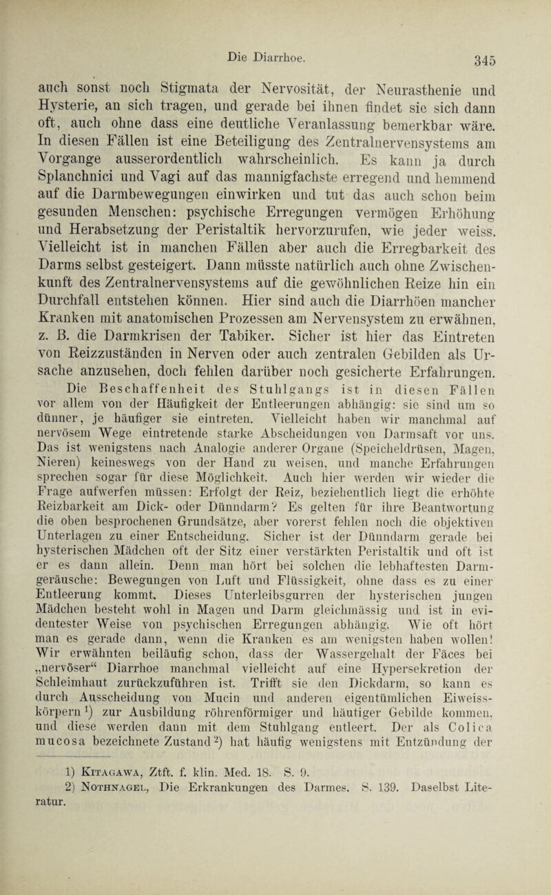 auch sonst noch Stigmata der Nervosität, der Neurasthenie und Hysterie, an sich tragen, und gerade bei ihnen findet sie sich dann oft, auch ohne dass eine deutliche Veranlassung bemerkbar wäre. In diesen Fällen ist eine Beteiligung des Zentralnervensystems am Vorgänge ausserordentlich wahrscheinlich. Es kann ja durch Splanchnici und Vagi auf das mannigfachste erregend und hemmend auf die Darmbewegungen einwirken und tut das auch schon beim gesunden Menschen: psychische Erregungen vermögen Erhöhung und Herabsetzung der Peristaltik hervorzurufen, wie jeder weiss. Vielleicht ist in manchen Fällen aber auch die Erregbarkeit des Darms selbst gesteigert. Dann müsste natürlich auch ohne Zwischen- kunft des Zentralnervensystems auf die gewöhnlichen Reize hin ein Durchfall entstehen können. Hier sind auch die Diarrhöen mancher Kranken mit anatomischen Prozessen am Nervensystem zu erwähnen, z. B. die Darmkrisen der Tabiker. Sicher ist hier das Eintreten von Reizzuständen in Nerven oder auch zentralen Gebilden als Ur¬ sache anzusehen, doch fehlen darüber noch gesicherte Erfahrungen. Die Beschaffenheit des Stuhlgangs ist in diesen Fällen vor allem von der Häufigkeit der Entleerungen abhängig: sie sind um so dünner, je häufiger sie eintreten. Vielleicht haben wir manchmal auf nervösem Wege eintretende starke Abscheidungen von Darmsaft vor uns. Das ist wenigstens nach Analogie anderer Organe (Speicheldrüsen, Magen, Nieren) keineswegs von der Hand zu weisen, und manche Erfahrungen sprechen sogar für diese Möglichkeit. Auch hier werden wir wieder die Frage aufwerfen müssen: Erfolgt der Reiz, beziehentlich liegt die erhöhte Reizbarkeit am Dick- oder Dünndarm? Es gelten für ihre Beantwortung die oben besprochenen Grundsätze, aber vorerst fehlen noch die objektiven Unterlagen zu einer Entscheidung. Sicher ist der Dünndarm gerade bei hysterischen Mädchen oft der Sitz einer verstärkten Peristaltik und oft ist er es dann allein. Denn man hört bei solchen die lebhaftesten Darm¬ geräusche: Bewegungen von Luft und Flüssigkeit, ohne dass es zu einer Entleerung kommt. Dieses Unterleibsgurren der hysterischen jungen Mädchen besteht wohl in Magen und Darm gleichmässig und ist in evi¬ dentester Weise von psychischen Erregungen abhängig. Wie oft hört man es gerade dann, wenn die Kranken es am wenigsten haben wollen! Wir erwähnten beiläufig schon, dass der Wassergehalt der Fäces bei „nervöser“ Diarrhoe manchmal vielleicht auf eine Hypersekretion der Schleimhaut zurückzuführen ist. Trifft sie den Dickdarm, so kann es durch Ausscheidung von Mucin und anderen eigentümlichen Eiweiss¬ körpern *) zur Ausbildung röhrenförmiger und häutiger Gebilde kommen, und diese werden dann mit dem Stuhlgang entleert. Der als Colica mucosa bezeichnete Zustand-) hat häufig wenigstens mit Entzündung der 1) Kitagawa, Ztft. f. klm. Med. 18. S. 9. 2) Nothnagel, Die Erkrankungen des Darmes. S. 139. Daselbst Lite¬ ratur.