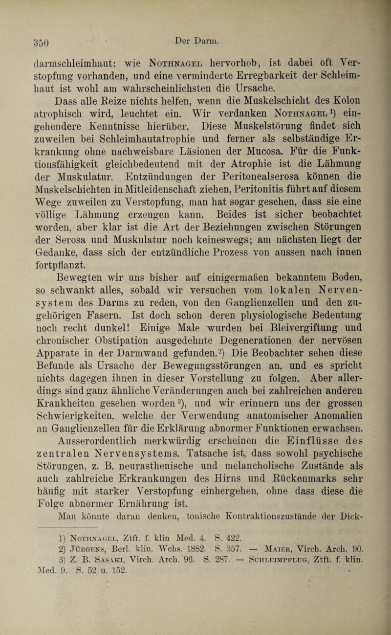 darmsckleimhaut: wie Nothnagel hervorhob, ist dabei oft Ver¬ stopfung’ vorhanden, und eine verminderte Erregbarkeit der Schleim¬ haut ist wohl am wahrscheinlichsten die Ursache. Dass alle Reize nichts helfen, wenn die Muskelschicht des Kolon atrophisch wird, leuchtet ein. Wir verdanken Nothnagel1) ein¬ gehendere Kenntnisse hierüber. Diese Muskelstörung findet sich zuweilen bei Schleimhautatrophie und ferner als selbständige Er¬ krankung ohne nachweisbare Läsionen der Mucosa. Für die Funk¬ tionsfähigkeit gleichbedeutend mit der Atrophie ist die Lähmung der Muskulatur. Entzündungen der Peritonealserosa können die Muskelschichten in Mitleidenschaft ziehen, Peritonitis führt auf diesem Wege zuweilen zu Verstopfung, man hat sogar gesehen, dass sie eine völlige Lähmung erzeugen kann. Beides ist sicher beobachtet worden, aber klar ist die Art der Beziehungen zwischen Störungen der Serosa und Muskulatur noch keineswegs; am nächsten liegt der Gedanke, dass sich der entzündliche Prozess von aussen nach innen fortpflanzt. Bewegten wir uns bisher auf einigermaßen bekanntem Boden, so schwankt alles, sobald wir versuchen vom lokalen Nerven¬ system des Darms zu reden, von den Ganglienzellen und den zu¬ gehörigen Fasern. Ist doch schon deren physiologische Bedeutung noch recht dunkel! Einige Male wurden bei Bleivergiftung und chronischer Obstipation ausgedehnte Degenerationen der nervösen Apparate in der Darmwand gefunden.2) Die Beobachter sehen diese Befunde als Ursache der Bewegungsstörungen an, und es spricht nichts dagegen ihnen in dieser Vorstellung zu folgen. Aber aller¬ dings sind ganz ähnliche Veränderungen auch bei zahlreichen anderen Krankheiten gesehen worden3), und wir erinnern uns der grossen Schwierigkeiten, welche der Verwendung anatomischer Anomalien an Ganglienzellen für die Erklärung abnormer Funktionen erwachsen. Ausserordentlich merkwürdig erscheinen die Einflüsse des zentralen Nervensystems. Tatsache ist, dass sowohl psychische Störungen, z. B. neurastlienische und melancholische Zustände als auch zahlreiche Erkrankungen des Hirns und Rückenmarks sehr häufig mit starker Verstopfung einhergehen, ohne dass diese die Folge abnormer Ernährung ist. Man könnte daran denken, tonische Kontraktionszustände der Dick- 1) Nothnagel, Ztft. f. klin Med. 4. S. 422. 2) Jürgens, Berl. klin. Wehs. 1882. S. 357. — Maier, Vircb. Arch. 90. 3) Z. B. Sasaki, Virch. Arch. 96. S. 287. — Schleimpflug, Ztft. f. klin. Med. 9. S. 52 u. 152.
