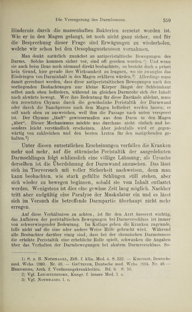 Hindernis durch die massenhaften Bakterien zersetzt worden ist. Wie er in den Magen gelangt, ist noch nicht ganz sicher, und für die Besprechung dieser Frage sind Erwägungen zu wiederholen, welche wir schon bei den Oesophagusstenosen Vornahmen. Man denkt natürlich zunächst an antiperistaltische Bewegungen des Darms. Solche kommen sicher vor, sind oft gesehen worden. *) Und wenn sie auch beim Ileus noch niemand direkt beobachtete, so besteht doch a priori kein Grund, hier gerade ihre Wirksamkeit zu leugnen, wro sie zwanglos das Eindringen von Darminhalt in den Magen erklären würden.1 2) Allerdings muss damit gerechnet werden, dass diese antiperistaltischen Bewegungen nach den vorliegenden Beobachtungen nur kleine Körper längst der Schleimhaut selbst nach oben befördern, während im gleichen Darmrohr sich der Inhalt nach abwärts bewegt. Wer ihre Bedeutung für diese Zustände ablehnt, muss den zersetzten Chymus durch die gewöhnliche Peristaltik der Darmwand oder durch die Bauchpresse nach dem Magen befördert werden lassen; er soll nach oben zu ausweichen, weil ihm die Passage nach unten versperrt ist. Der Chymus „läuft“ gewissermaßen aus dem Darm in den Magen „über“. Dieser Mechanismus möchte uns durchaus nicht einfach und be¬ sonders leicht verständlich erscheinen. Aber jedenfalls wird er gegen¬ wärtig von zahlreichen und den besten Ärzten für den maßgebenden ge¬ halten.3) Unter diesen entsetzlichen Erscheinungen verfallen die Kranken mehr und mehr, auf die stürmische Peristaltik der ausgedehnten Darmschlingen folgt schliesslich eine völlige Lähmung; als Ursache derselben ist die Überdehnung der Darmwand anzusehen. Das lässt sich im Tierversuch mit voller Sicherheit nachweisen, denn man kann beobachten, wie stark gefüllte Schlingen still stehen, aber sich wieder zu bewegen beginnen, sobald sie vom Inhalt entlastet werden. Wenigstens ist dies eine gewisse Zeit lang möglich. Nachher tritt aber endgültig eine Paralyse der Muskulatur ein und es lässt sich im Versuch die betreffende Darmpartie überhaupt nicht mehr erregen. Auf diese Verhältnisse zu achten, ist für den Arzt äusserst wichtig, das Aufhören der peristaltischen Bewegungen bei Darmverschluss ist immer von schwerwiegender Bedeutung. Im Kollaps gehen die Kranken zugrunde, falls nicht auf die eine oder andere Weise Hilfe gebracht wird. Während alle Beobachter darüber einig sind, dass bei der chronischen Darmstenose die erhöhte Peristaltik eine erhebliche Rolle spielt, schwanken die Angaben über das Verhalten der Darmbewegungen bei akutem Darmverschluss. So- 1) S. z. B. Nothnagel, Ztft. f. klin. Med. 4. S. 532. — Kirstein, Deutsche med. Wehs. 1889. Nr. 49. — Grützner, Deutsche med. Wehs. 1894. Nr. 48.— Hernmeiir, Arch. f. Verdauungskrankheiten. Bd. 8. S. 59. 2) Vgl. Letchtenstern, Kongr. f. innere Med. 1. c. 3) Vgl. Nothnagel 1. c.