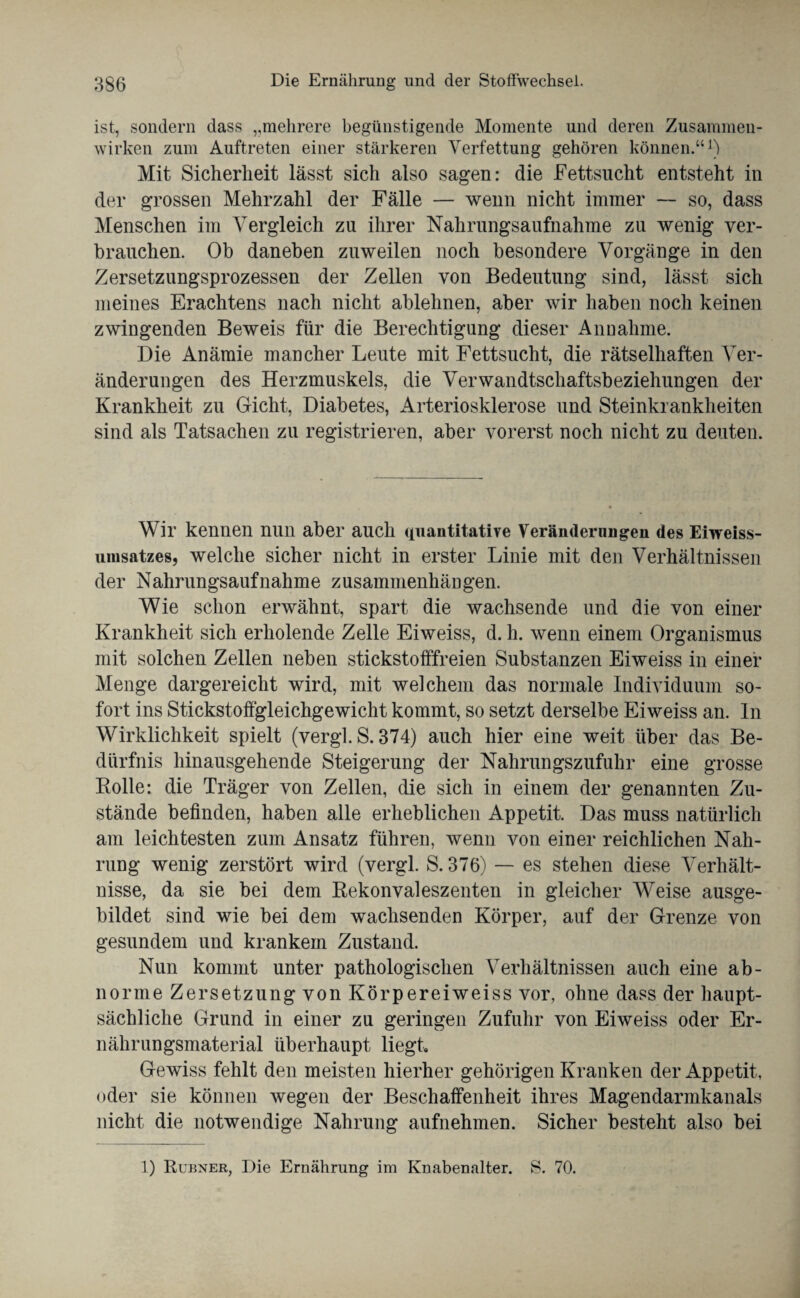 ist, sondern dass „mehrere begünstigende Momente und deren Zusammen¬ wirken zum Auftreten einer stärkeren Verfettung gehören können.“1) Mit Sicherheit lässt sich also sagen: die Fettsucht entsteht in der grossen Mehrzahl der Fälle — wenn nicht immer — so, dass Menschen im Vergleich zu ihrer Nahrungsaufnahme zu wenig ver¬ brauchen. Ob daneben zuweilen noch besondere Vorgänge in den Zersetzungsprozessen der Zellen von Bedeutung sind, lässt sich meines Erachtens nach nicht ablehnen, aber wir haben noch keinen zwingenden Beweis für die Berechtigung dieser Annahme. Die Anämie mancher Leute mit Fettsucht, die rätselhaften Ver¬ änderungen des Herzmuskels, die Verwandtschaftsbeziehungen der Krankheit zu Gicht, Diabetes, Arteriosklerose und Steinkrankheiten sind als Tatsachen zu registrieren, aber vorerst noch nicht zu deuten. Wir kennen nun aber auch quantitative Veränderungen des Eiweiss- umsatzes, welche sicher nicht in erster Linie mit den Verhältnissen der Nahrungsaufnahme Zusammenhängen. Wie schon erwähnt, spart die wachsende und die von einer Krankheit sich erholende Zelle Eiweiss, d. h. wenn einem Organismus mit solchen Zellen neben stickstofffreien Substanzen Eiweiss in einer Menge dargereicht wird, mit welchem das normale Individuum so¬ fort ins Stickstoffgleichgewicht kommt, so setzt derselbe Eiweiss an. In Wirklichkeit spielt (vergl. S. 374) auch hier eine weit über das Be¬ dürfnis hinausgehende Steigerung der Nahrungszufuhr eine grosse Bolle: die Träger von Zellen, die sich in einem der genannten Zu¬ stände befinden, haben alle erheblichen Appetit. Das muss natürlich am leichtesten zum Ansatz führen, wenn von einer reichlichen Nah¬ rung wenig zerstört wird (vergl. S. 376) — es stehen diese Verhält¬ nisse, da sie bei dem Bekonvaleszenten in gleicher Weise ausge¬ bildet sind wie bei dem wachsenden Körper, auf der Grenze von gesundem und krankem Zustand. Nun kommt unter pathologischen Verhältnissen auch eine ab¬ norme Zersetzung von Körpereiweiss vor, ohne dass der haupt¬ sächliche Grund in einer zu geringen Zufuhr von Eiweiss oder Er¬ nährungsmaterial überhaupt liegt. Gewiss fehlt den meisten hierher gehörigen Kranken der Appetit, oder sie können wegen der Beschaffenheit ihres Magendarmkanals nicht die notwendige Nahrung aufnehmen. Sicher besteht also bei 1) Rubner, Die Ernährung im Knabenalter. S. 70.