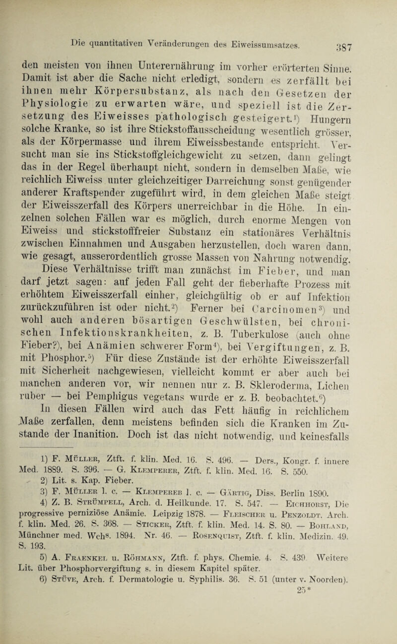 den meisten von ihnen Unterernährung im vorher erörterten Sinne. Damit ist aber die Sache nicht erledigt, sondern es zerfällt bei ihnen mehr Körpersubstanz, als nach den Gesetzen der Physiologie zu erwarten wäre, und speziell ist die Zer¬ setzung des Eiweisses pathologisch gesteigert.1) Hungern solche Kranke, so ist ihre Stickstoffausscheidung wesentlich grösser als der Körpermasse und ihrem Eiweissbestande entspricht. Ver¬ sucht man sie ins Stickstoffgleichgewicht zu setzen, dann gelingt das in der Regel überhaupt nicht, sondern in demselben Maße, wie reichlich Eiweiss unter gleichzeitiger Darreichung sonst genügender anderer Kraftspender zugeführt wird, in dem gleichen Maße steigt der Eiweisszerfall des Körpers unerreichbar in die Höhe. In ein¬ zelnen solchen Fällen war es möglich, durch enorme Mengen von Eiweiss und stickstofffreier Substanz ein stationäres Verhältnis zwischen Einnahmen und Ausgaben herzustellen, doch waren dann, wie gesagt, ausserordentlich grosse Massen von Nahrung notwendig. Diese Verhältnisse trifft man zunächst im Fieber, und man darf jetzt sagen: auf jeden Fall geht der fieberhafte Prozess mit erhöhtem Eiweisszerfall einher, gleichgültig ob er auf Infektion zurückzuführen ist oder nicht.2) Ferner bei Carcinomen3) und wohl auch anderen bösartigen Geschwülsten, bei chroni¬ schen Infektionskrankheiten, z. B. Tuberkulose (auch ohne Fieber?), bei Anämien schwerer Form4 5 6), bei Vergiftungen, z. B. mit Phosphor.0) Für diese Zustände ist der erhöhte Ei weisszerfall mit Sicherheit nachgewiesen, vielleicht kommt er aber auch bei manchen anderen vor, wir nennen nur z. B. Skleroderma, Lichen ruber — bei Pemphigus vegetans wurde er z. B. beobachtet.0) In diesen Fällen wird auch das Fett häufig in reichlichem .Maße zerfallen, denn meistens befinden sich die Kranken im Zu¬ stande der Inanition. Doch ist das nicht notwendig, und keinesfalls 1) F. Müller, Ztft. f. klm. Med. 16. S. 496. — Ders., Kongr. f. innere Med. 1889. S. 396. — G. Klemperer, Ztft. f. klin. Med. 16. S. 550. 2) Lit. s. Kap. Fieber. 3) F. Müller 1. c. — Klempereb 1. c. — Gärtig, Diss. Berlin 1890. 4) Z. B. Strümpell, Arch. d. Heilkunde. 17. S. 547. — Eichhorst, Die progressive perniziöse Anämie. Leipzig 1878. — Fleischer u. Penzoldt. Arch. f. klin. Med. 26. S. 368. — Sticker, Ztft. f. klin. Med. 14. S. 80. — Boiiland, Münchner med. Wehs. 1894. Nr. 46. — Bosenquist, Ztft. f. klin. Medizin. 49. S. 193. 5) A. Fraenkel u. Röhmann, Ztft. f. phys. Chemie. 4. S. 439 Weitere Lit. über Phosphorvergiftung s. in diesem Kapitel später. 6) Stüve, Arch. f. Dermatologie u. Syphilis. 36. S. 51 (unter v. Noorden). 25 *