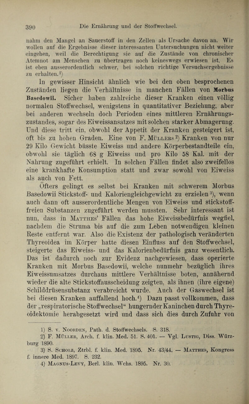 nahm den Mangel an Sauerstoff in den Zellen als Ursache davon an. Wir wollen auf die Ergebnisse dieser interessanten Untersuchungen nicht weiter eingehen, weil die Berechtigung sie auf die Zustände von chronischer Atemnot am Menschen zu übertragen noch keineswegs erwiesen ist. Es ist eben ausserordentlich schwer, bei solchen richtige Versuchsergebnisse zu erhalten.1) In gewisser Hinsicht ähnlich wie bei den oben besprochenen Zuständen liegen die Verhältnisse in manchen Fällen von Morbus Basedowii. Sicher haben zahlreiche dieser Kranken einen völlig normalen Stoffwechsel, wenigstens in quantitativer Beziehung, aber bei anderen wechseln doch Perioden eines mittleren Ernährungs¬ zustandes, sogar des Eiweissansatzes mit solchen starker Abmagerung. Und diese tritt ein, obwohl der Appetit der Kranken gesteigert ist, oft bis zu hohen Graden. Eine von F. Müllers 2) Kranken von nur 29 Kilo Gewicht büsste Eiweiss und andere Körperbestandteile ein, obwohl sie täglich 68 g Eiweiss und pro Kilo 58 Kal. mit der Nahrung zugeführt erhielt. In solchen Fällen findet also zweifellos eine krankhafte Konsumption statt und zwar sowohl von Eiweiss als auch von Fett. Öfters gelingt es selbst bei Kranken mit schwerem Morbus Basedowii Stickstoff- und Kaloriengleichgewicht zu erzielen3), wenn auch dann oft ausserordentliche Mengen von Eiweiss und stickstoff¬ freien Substanzen zugeführt werden mussten. Sehr interessant ist nun, dass in Matthes’ Fällen das hohe Eiweissbedürfnis wegfiel, nachdem die Struma bis auf die zum Leben notwendigen kleinen Reste entfernt war. Also die Existenz der pathologisch veränderten Thyreoidea im Körper hatte diesen Einfluss auf den Stoffwechsel, steigerte das Eiweiss- und das Kalorienbedürfnis ganz wesentlich. Das ist dadurch noch zur Evidenz nachgewiesen, dass operierte Kranken mit Morbus Basedowii, welche nunmehr bezüglich ihres Eiweissumsatzes durchaus mittlere Verhältnisse boten, annähernd wieder die alte Stickstoffausscheidung zeigten, als ihnen (ihre eigene) Schilddrüsensubstanz verabreicht wurde. Auch der Gaswechsel ist bei diesen Kranken auffallend hoch.4) Dazu passt vollkommen, dass der „respiratorische Stoffwechsel“ hungernder Kaninchen durch Thyre- oidektomie herabgesetzt wird und dass sich dies durch Zufuhr von 1) S. v. Noorden, Path. d. Stoffwechsels. S. 318. 2) F. Müller, Arch. f. klin. Med. 51. S. 401. — Vgl. Lustig, Diss. Würz- burg 1890. 3) S. Scholz, Ztrbl. f. klin. Med. 1895. Nr. 43/44. — Matthes, Kongress f. innere Med. 1897. S. 232. 4) Magnus-Levy, Berl. klin. Wehs. 1895. Nr. 30.