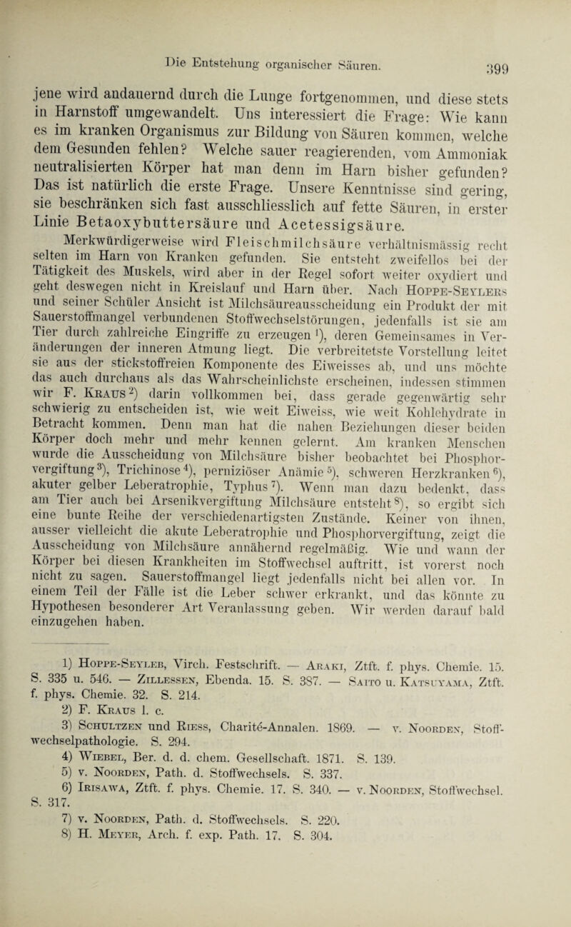 jene wird andauernd durch die Lunge fortgenommen, und diese stets in Harnstoff umgewandelt. Uns interessiert die Frage: Wie kann es im kianken Oiganismus zur Bildung von Säuren kommen, welche dem Gesunden fehlen? Welche sauer reagierenden, vom Ammoniak neutialisieiten Körper hat man denn im Harn bisher gefunden? Das ist natürlich die erste Frage. Unsere Kenntnisse sind gering, sie beschränken sich fast ausschliesslich auf fette Säuren, in erster Linie Betaoxybuttersäure und Acetessigsäure. Merkwürdigerweise wird Fleischmilchsäure verhältnismässig recht selten im Harn von Kranken gefunden. Sie entsteht zweifellos bei der Tätigkeit des Muskels, wird aber in der Regel sofort weiter oxydiert und geht deswegen nicht in Kreislauf und Harn über. Nach Hoppe-Seylees und seiner Schüler Ansicht ist Milchsäureausscheidung ein Produkt der mit Sauerstoffmangel verbundenen Stoffwechselstörungen, jedenfalls ist sie am Tier durch zahlreiche Eingriffe zu erzeugen !), deren Gemeinsames in Ver¬ änderungen der inneren Atmung liegt. Die verbreitetste Vorstellung leitet sie aus der stickstoffreien Komponente des Eiweisses ab, und uns möchte da,s auch durchaus als das Wahrscheinlichste erscheinen, indessen stimmen wii F. Ke aus 1 2) darin vollkommen bei, dass gerade gegenwärtig sehr schwierig zu entscheiden ist, wie weit Eiweiss, wie weit Kohlehydrate in Betracht kommen. Denn man hat die nahen Beziehungen dieser beiden Körper doch mehr und mehr kennen gelernt. Am kranken Menschen wurde die Ausscheidung von Milchsäure bisher beobachtet bei Phosphor¬ vergiftung3), Trichinose4), perniziöser Anämie5), schweren Herzkranken6 7), akuter gelber Leberatrophie, Typhus '). Wenn man dazu bedenkt, dass am Tier auch bei Arsenikvergiftung Milchsäure entsteht8), so ergibt sich eine bunte Reihe der verschiedenartigsten Zustände. Keiner von ihnen, aussei vielleicht die akute Leberatrophie und Phosphorvergiftung, zeigt die Ausscheidung von Milchsäure annähernd regelmäßig. Wie und’wann der Körper bei diesen Krankheiten im Stoffwechsel auftritt, ist vorerst noch nicht zu sagen. Sauerstoffmangel liegt jedenfalls nicht bei allen vor. In einem Teil der Fälle ist die Leber schwer erkrankt, und das könnte zu Hypothesen besonderer Art Veranlassung geben. Wir werden darauf bald einzugehen haben. 1) Hoppe-Seyleb, Virch. Festschrift. — Araki, Ztft. f. phys. Chemie. 15. S. 335 u. 546. — Zillessen, Ebenda. 15. S. 3S7. — Saito u. Katsuyama, Ztft. f. phys. Chemie. 32. S. 214. 2) F. Kraus 1. c. 3) Schultzen und Riess, Charite-Annalen. 1869. — v. Noorden, Stoff¬ wechselpathologie. S. 294. 4) Wiebel, Ber. d. d. ehern. Gesellschaft. 1871. S. 139. 5) v. Noorden, Path. d. Stoffwechsels. S. 337. 6) Irisawa, Ztft. f. phys. Chemie. 17. S. 340. — v. Noordion, Stoffwechsel. S. 317. 7) v. Noorden, Path. d. Stoffwechsels. S. 220. 8) H. Meyer, Arch. f. exp. Path. 17. S. 304.