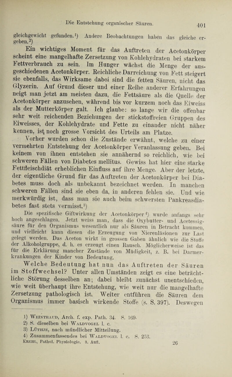 gleichgewicht gefunden.1) Andere Beobachtungen haben das gleiche er¬ geben.2) Ein wichtiges Moment für das Auftreten der Acetonkörper scheint eine mangelhafte Zersetzung von Kohlehydraten bei starkem Fetty er brauch zu sein. Im Hunger wächst die Menge der aus¬ geschiedenen Acetonkörper. Reichliche Darreichung von Fett steigert sie ebenfalls, das Wirksame dabei sind die fetten Säuren, nicht das Glyzerin. Auf Grund dieser und einer Reihe anderer Erfahrungen neigt man jetzt am meisten dazu, die Fettsäure als die Quelle der Acetonkörper anzusehen, während bis vor kurzem noch das Eiweiss als der Mutterkörper galt. Ich glaube: so lange wir die offenbar sehr weit reichenden Beziehungen der stickstoffreien Gruppen des Eiweisses, der Kohlehydrate und Fette zu einander nicht näher kennen, ist noch grosse Vorsicht des Urteils am Platze. Vorher wurden schon die Zustände erwähnt, welche zu einer vermehrten Entstehung der Acetonkörper Veranlassung geben. Bei keinem von ihnen entstehen sie annähernd so reichlich, wie bei schweren Fällen von Diabetes mellitus. Gewiss hat hier eine starke Fettfleischdiät erheblichen Einfluss auf ihre Menge. Aber der letzte, der eigentliche Grund für das Auftreten der Acetonkörper bei Dia¬ betes muss doch als unbekannt bezeichnet werden. In manchen schweren Fällen sind sie eben da, in anderen fehlen sie. Und wie merkwürdig ist, dass man sie auch beim schwersten Pankreasdia¬ betes fast stets vermisst.3) Die spezifische Giftwirkung der Acetonkörper4) wurde anfangs sehr hoch angeschlagen. Jetzt weiss man, dass die Oxybutter- und Acetessig- säure für den Organismus wesentlich nur als Säuren in Betracht kommen, und vielleicht kann diesen die Erzeugung von Nierenläsionen zur Last gelegt werden. Das Aceton wirkt in grossen Gaben ähnlich wie die Stoffe der Alkoholgruppe, d. h. es erzeugt einen Rausch. Möglicherweise ist das für die Erklärung mancher Zustände von Müdigkeit, z. B. bei Darmer¬ krankungen der Kinder von Bedeutung. Welche Bedeutung hat nun das Auftreten der Säuren im Stoffwechsel? Unter allen Umständen zeigt es eine beträcht¬ liche Störung desselben an; dabei bleibt zunächst unentschieden, wie weit überhaupt ihre Entstehung, wie weit nur die mangelhafte Zersetzung pathologisch ist. Weiter entführen die Säuren dem Organismus immer basisch wirkende Stoffe (s. S. 397). Deswegen 1) Weinte aud, Arch. f. exp. Path. 34. S. 169- 2) S. dieselben bei Waldvogel 1. c. 3) Lüthje, nach mündlicher Mitteilung. 4) Zusammenfassendes bei Waldvogel 1. c. S. 253. Krehl, Pathol. Physiologie. 3. Auü. 26