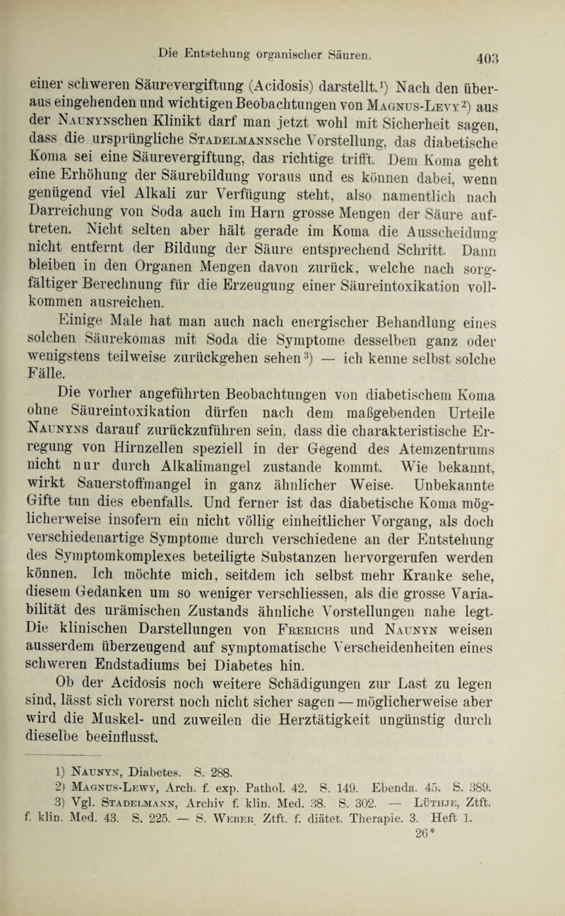 einer schweren Säurevergiftung (Acidosis) darstellt.1) Nach den über¬ aus eingehenden und wichtigen Beobachtungen von Magnus-Levy2) aus der NAUNYNSchen Klinikt darf man jetzt wohl mit Sicherheit sagen, dass die ursprüngliche StadelmannscIic Vorstellung, das diabetische Koma sei eine Säurevergiftung, das richtige trifft. Dem Koma geht eine Erhöhung der Säurebildung voraus und es können dabei, wenn genügend viel Alkali zur Verfügung steht, also namentlich nach Darreichung von Soda auch im Harn grosse Mengen der Säure auf- treten. Nicht selten aber hält gerade im Koma die Ausscheidung nicht entfernt der Bildung der Säure entsprechend Schritt. Dann bleiben in den Organen Mengen davon zurück, welche nach sorg¬ fältiger Berechnung für die Erzeugung einer Säureintoxikation voll¬ kommen ausreichen. Einige Male hat man auch nach energischer Behandlung eines solchen Säurekomas mit Soda die Symptome desselben ganz oder wenigstens teilweise zurückgehen sehen3) — ich kenne selbst solche Fälle. Die vorher angeführten Beobachtungen von diabetischem Koma ohne Säureintoxikation dürfen nach dem maßgebenden Urteile Naunyns darauf zurückzuführen sein, dass die charakteristische Er¬ regung von Hirnzellen speziell in der Gegend des Atemzentrums nicht nur durch Alkalimangel zustande kommt. Wie bekannt, wirkt Sauerstoffmangel in ganz ähnlicher Weise. Unbekannte Gifte tun dies ebenfalls. Und ferner ist das diabetische Koma mög¬ licherweise insofern ein nicht völlig einheitlicher Vorgang, als doch verschiedenartige Symptome durch verschiedene an der Entstehung des Symptomkomplexes beteiligte Substanzen hervorgerufen werden können. Ich möchte mich, seitdem ich selbst mehr Kranke sehe, diesem Gedanken um so weniger verschliessen, als die grosse Varia¬ bilität des urämischen Zustands ähnliche Vorstellungen nahe legt. Die klinischen Darstellungen von Frerichs und Naunyn weisen ausserdem überzeugend auf symptomatische Verscheidenheiten eines schweren Endstadiums bei Diabetes hin. Ob der Acidosis noch weitere Schädigungen zur Last zu legen sind, lässt sich vorerst noch nicht sicher sagen — möglicherweise aber wird die Muskel- und zuweilen die Herztätigkeit ungünstig durch dieselbe beeinflusst. 1) Naunyn, Diabetes. S. 288. 2) Magnus-Lewy, Arch. f. exp. Patliol. 42. S. 149. Ebenda. 45. S. 389. 3) Vgl. Stadelmann, Archiv f. klin. Med. 38. S. 302. — Lüthje, Ztft. f. klin. Med. 43. S. 225. — S. Weber Ztft. f. diätet. Therapie. 3. Heft 1. 26*