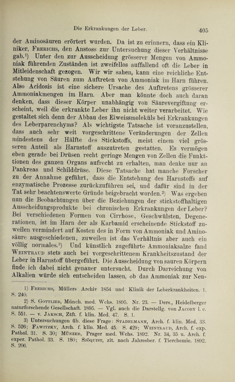 Die Erkrankungen der Leber. der Aminosäuren erörtert wurden. Da ist zu erinnern, dass ein Kli¬ niker, Frekichs, den Anstoss zur Untersuchung1 dieser Verhältnisse gab.1) Unter den zur Ausscheidung grösserer Mengen von Ammo¬ niak führenden Zuständen ist zweifellos auffallend oft die Leber in Mitleidenschaft gezogen. Wir wir sahen, kann eine reichliche Ent¬ stehung von Säuren zum Auftreten von Ammoniak im Harn führen. Also Acidosis ist eine sichere Ursache des Auftretens grösserer Ammoniakmengen im Harn. Aber man könnte doch auch daran denken, dass dieser Körper unabhängig von Säurevergiftung er¬ scheint, weil die erkrankte Leber ihn nicht weiter verarbeitet. Wie gestaltet sich denn der Abbau des Eiweissmoleküls bei Erkrankungen des Leberparenchyms? Als wichtigste Tatsache ist voranzustellen, dass auch sehr weit vorgeschrittene Veränderungen der Zellen mindestens der Hälfte des Stickstoffs, meist einem viel grös¬ seren Anteil als Harnstoff auszutreten gestatten. Es vermögen eben gerade bei Drüsen recht geringe Mengen von Zellen die Funkt¬ ionen des ganzen Organs aufrecht zu erhalten, man denke nur an Pankreas und Schilddrüse. Diese Tatsache hat manche Forscher zu der Annahme geführt, dass die Entstehung des Harnstoffs auf enzymatische Prozesse zurückzuführen sei, und dafür sind in der Tat sehr beachtenswerte Gründe beigebracht worden.2) Was ergeben nun die Beobachtungen über die Beziehungen der stickstoffhaltigen Ausscheidungsprodukte bei chronischen Erkrankungen der Leber? Bei verschiedenen Formen von Cirrhose, Geschwülsten, Degene¬ rationen, ist im Harn der als Karbamid erscheinende Stickstoff zu¬ weilen vermindert auf Kosten des in Form von Ammoniak und Amino¬ säure ausgeschiedenen, zuweilen ist das Verhältnis aber auch ein völlig normales.3) Und künstlich zugeführte ilmnioniaksalze fand Weintraud stets auch bei vorgeschrittenem Krankheitszustand der Leber in Harnstoff übergeführt. Die Ausscheidung von sauren Körpern finde ich dabei nicht genauer untersucht. Durch Darreichung von Alkalien würde sich entscheiden lassen, ob das Ammoniak zur Neu- 1) 4 Berichs, Müllers Archiv 1854 und Klinik der Leberkrankheiten. 1. S. 240. 2) S. Gottlieb, Miinch. med. Wehs. 1895. Nr. 23. — Ders., Heidelberger naturforschende Gesellschaft. 1895. — Vgl. auch die Darstellg. von Jacoby 1. c. S. 551. — v. Jaksch, Ztft. f. klin. Med. 47. S. 1. 3) Untersuchungen üb. diese Frage: Stadelmann, Arch. f. klin. Med. 33. S. 526; Fawitzky, Arch. f. klin. Med. 45. S. 429; Weintraud, Arch. f. exp. Pathol. 31. S. 30; Münzer, Prager med. Wehs. 1892. Nr. 34, 35 u. Arch. f. exper. Pathol. 33. S. 180; Sjöquist, zit. nach Jahresber. f. Tierchemie. 1892. S. 206.