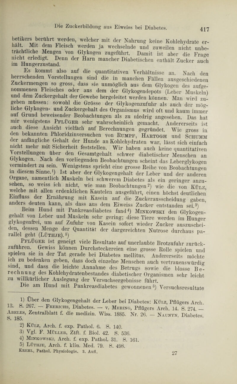 Die Zuckerbildung aus Eiweiss bei Diabetes. 417 l,etikers berührt vrerden, welcher mit der Nahrung keine Kohlehydrate er- halt-Fleisch werden ja wechselnde und zuweilen nicht unbe¬ trächtliche Mengen von Glykogen zugeführt. Damit ist aber die Frae nicht erledigt. Denn der Harn mancher Diabetischen enthält Zucker auch im Hungerzustand. Es kommt also auf die quantitativen Verhältnisse an. Nach den herrschenden Vorstellungen sind die in manchen Fällen ausgeschiedenen Zuckermengen so gross, dass sie unmöglich aus dem Glykogen des ange¬ nommenen Fleisches oder aus dem der Glykogendepots (Leber Muskeln) und dem Zuckergehalt der Gewebe hergeleitet werden können. Man wird zu- geben müssen; sowohl die Grösse der Glykogenzufuhr als auch der mög- ic!?e^^v0^eü” .U11(^ Zuckergehalt des Organismus wird oft und kaum immer aut Grund beweisender Beobachtungen als zu niedrig angesehen. Das hat nur wenigstens Pflüger sehr wahrscheinlich gemacht. Andererseits ist auch diese Ansicht vielfach auf Berechnungen gegründet. Wie gross in den bekannten Phloridzinversuchen von Rumpf, Haetogh und Schümm der anfängliche Gehalt der Hunde an Kohlehydraten war, lässt sich einfach nicht mehr mit Sicherheit feststellen. Wir haben auch keine quantitativen V orstellungen über den Gesamtgehalt schwer diabetischer Menschen an Glykogen. Nach den vorliegenden Beobachtungen scheint das Leberglykogen vermindert zu sein. Wenigstens spricht eine grosse Reihe von Beobachtungen in diesem Sinne, i) Ist aber der Glykogengehalt der Leber und der anderen Oigane, namentlich Muskeln bei schwerem Diabetes als ein geringer anzu¬ sehen, so weiss ich nicht, wie man Beobachtungen1 2) wie die von Külz welche mit allen erdenklichen Kautelen ausgeführt, einen höchst deutlichen Einfluss der Ernährung mit Kasein auf die Zuckerausscheidung gaben, anders deuten kann, als dass aus dem Eiweiss Zucker entstanden sei.3) Beim Hund mit Pankreasdiabetes fand4) Minkowski den Glykogen¬ gehalt von Leber und Muskeln sehr gering; diese Tiere werden im Hunger glykogenfrei, um auf Zufuhr von Kasein sofort wieder Zucker auszuschei¬ den, dessen Menge der Quantität der dargereichten Nutrose durchaus pa¬ rallel geht (Lüthje).5) PfhÜgek ist geneigt viele Resultate auf unerlaubte Brotzufuhr zurück¬ zuführen. Gewiss können Durchsteckereien eine grosse Rolle spielen und spielen sie in der Tat gerade bei Diabetes mellitus. Andererseits möchte ich zu bedenken geben, dass doch einzelne Menschen auch vertrauenswürdig sind, und dass die leichte Annahme des Betrugs sowie die blosse B e^ i echnung des Kohlehydratenbestandes diabetischer Organismen sehr leicht zu willkürlicher Auslegung der Versuchsergebnisse führt. Die am Hund mit Pankreasdiabetes gewonnenen5) Versuchsresultate 1) Uber den Glykogengehalt der Leber bei Diabetes: Külz, Pflügers Arch. 13. S. 267. Frerichs, Diabetes. — v. Mering, Pflügers Arch. 14. S. 274 _ Abeles, Zentralblatt f. die medizin. Wiss. 1885. Nr. 26. - Naunyn, Diabetes, o. 185. 2) Külz, Arch. f. exp. Pathol. 6. S. 140. 3) Vgl. F. Müller, Ztft. f. Biol. 42. S. 536. 4) Minkowski, Arch. f. exp. Pathol. 31. S. 161. 5) Lüthje, Arch. f. klin. Med. 79. S. 498. Krehl, Pathol. Physiologie. 3. Aufl. 27