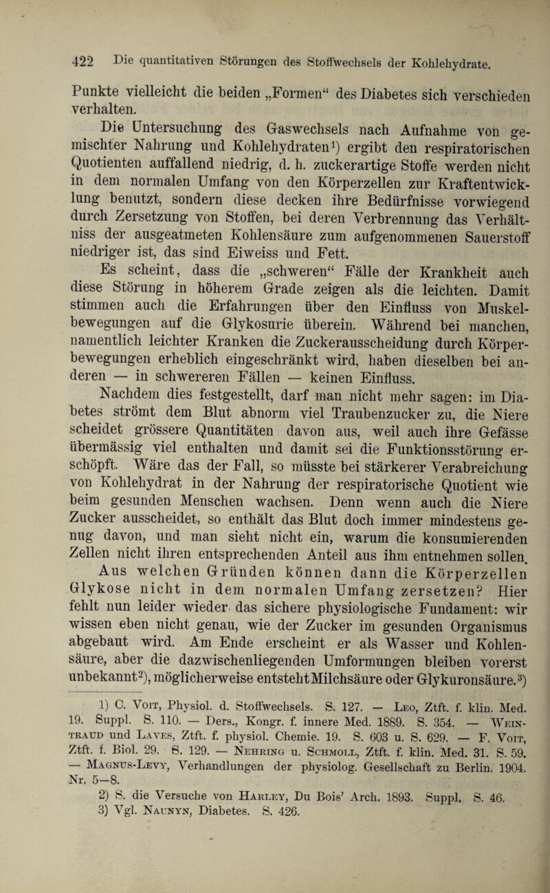 Punkte vielleicht die beiden „Formen“ des Diabetes sich verschieden verhalten. Die Untersuchung des Gaswechsels nach Aufnahme von ge¬ mischter Nahrung und Kohlehydraten1) ergibt den respiratorischen Quotienten auffallend niedrig, d. h. zuckerartige Stoffe werden nicht in dem normalen Umfang von den Körperzellen zur Kraftentwick¬ lung benutzt, sondern diese decken ihre Bedürfnisse vorwiegend durch Zersetzung von Stoffen, bei deren Verbrennung das Verhält- niss der ausgeatmeten Kohlensäure zum aufgenommenen Sauerstoff niedriger ist, das sind Eiweiss und Fett. Es scheint, dass die „schweren“ Fälle der Krankheit auch diese Störung in höherem Grade zeigen als die leichten. Damit stimmen auch die Erfahrungen über den Einfluss von Muskel¬ bewegungen auf die Glykosurie überein. Während bei manchen, namentlich leichter Kranken die Zuckerausscheidung durch Körper¬ bewegungen erheblich eingeschränkt wird, haben dieselben bei an¬ deren — in schwereren Fällen — keinen Einfluss. Nachdem dies festgestellt, darf man nicht mehr sagen: im Dia¬ betes strömt dem Blut abnorm viel Traubenzucker zu, die Niere scheidet grössere Quantitäten davon aus, weil auch ihre Gefässe übermässig viel enthalten und damit sei die Funktionsstörung er¬ schöpft. Wäre das der Fall, so müsste bei stärkerer Verabreichung von Kohlehydrat in der Nahrung der respiratorische Quotient wie beim gesunden Menschen wachsen. Denn wenn auch die Niere Zucker ausscheidet, so enthält das Blut doch immer mindestens ge¬ nug davon, und man sieht nicht ein, warum die konsumierenden Zellen nicht ihren entsprechenden Anteil aus ihm entnehmen sollen. Aus welchen Gründen können dann die Körperzellen Glykose nicht in dem normalen Umfang zersetzen? Hier fehlt nun leider wieder das sichere physiologische Fundament: wir wissen eben nicht genau, wie der Zucker im gesunden Organismus abgebaut wird. Am Ende erscheint er als Wasser und Kohlen¬ säure, aber die dazwischenliegenden Umformungen bleiben vorerst unbekannt2), möglicherweise entsteht Milchsäure oder Glykuronsäure.3) 1) C. Voit, Physiol. d. Stoffwechsels. S. 127. - Leo, Ztft. f. klm. Med. 19. Suppl. S. 110. — Ders., Kongr. f. innere Med. 1889. S. 354. — Wein- traud und Laves, Ztft. f. physiol. Chemie. 19. S. 603 u. S. 629. — F. Voit, Ztft. f. Biol. 29. S. 129. — Nehring u. Schmoll, Ztft. f. klin. Med. 31. S. 59. — Magnus-Levy, Verhandlungen der physiolog. Gesellschaft zu Berlin. 1904. Nr. 5-8. 2) S. die Versuche von Harley, Du Bois’ Arch. 1893. Suppl. S. 46. 3) Vgl. Naunyn, Diabetes. S. 426.