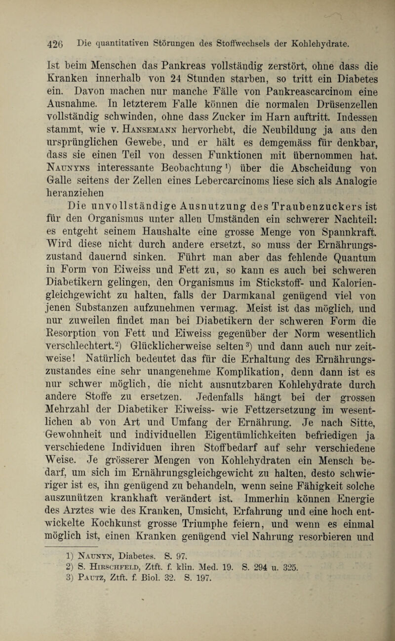 Ist beim Menschen das Pankreas vollständig zerstört, ohne dass die Kranken innerhalb von 24 Stunden starben, so tritt ein Diabetes ein. Davon machen nur manche Fälle von Pankreascarcinom eine Ausnahme. In letzterem Falle können die normalen Drüsenzellen vollständig schwinden, ohne dass Zucker im Harn auftritt. Indessen stammt, wie v. Hansemann hervorhebt, die Neubildung ja aus den ursprünglichen Gewebe, und er hält es demgemäss für denkbar, dass sie einen Teil von dessen Funktionen mit übernommen hat. Naunyns interessante Beobachtung*) über die Abscheidung von Galle seitens der Zellen eines Lebercarcinoms liese sich als Analogie heranziehen Die unvollständige Ausnutzung des Traubenzuckers ist für den Organismus unter allen Umständen ein schwerer Nachteil: es entgeht seinem Haushalte eine grosse Menge von Spannkraft. Wird diese nicht durch andere ersetzt, so muss der Ernährungs¬ zustand dauernd sinken. Führt man aber das fehlende Quantum in Form von Eiweiss und Fett zu, so kann es auch bei schweren Diabetikern gelingen, den Organismus im Stickstoff- und Kalorien¬ gleichgewicht zu halten, falls der Darmkanal genügend viel von jenen Substanzen aufzunehmen vermag. Meist ist das möglich, und nur zuweilen findet man bei Diabetikern der schweren Form die Resorption von Fett und Eiweiss gegenüber der Norm wesentlich verschlechtert.1 2) Glücklicherweise selten3) und dann auch nur zeit¬ weise! Natürlich bedeutet das für die Erhaltung des Ernährungs¬ zustandes eine sehr unangenehme Komplikation, denn dann ist es nur schwer möglich, die nicht ausnutzbaren Kohlehydrate durch andere Stoffe zu ersetzen. Jedenfalls hängt bei der grossen Mehrzahl der Diabetiker Eiweiss- wie Fettzersetzung im wesent¬ lichen ab von Art und Umfang der Ernährung. Je nach Sitte, Gewohnheit und individuellen Eigentümlichkeiten befriedigen ja verschiedene Individuen ihren Stoff bedarf auf sehr verschiedene Weise. Je grösserer Mengen von Kohlehydraten ein Mensch be¬ darf, um sich im Ernährungsgleichgewicht zu halten, desto schwie¬ riger ist es, ihn genügend zu behandeln, wenn seine Fähigkeit solche auszunützen krankhaft verändert ist. Immerhin können Energie des Arztes wie des Kranken, Umsicht, Erfahrung und eine hoch ent¬ wickelte Kochkunst grosse Triumphe feiern, und wenn es einmal möglich ist, einen Kranken genügend viel Nahrung resorbieren und 1) Naunyn, Diabetes. S. 97. 2) S. Hirschfeld, Ztft. f. klin. Med. 19. S. 294 u. 325. 3) Pautz, Ztft. f. ßiol. 32. S. 197.