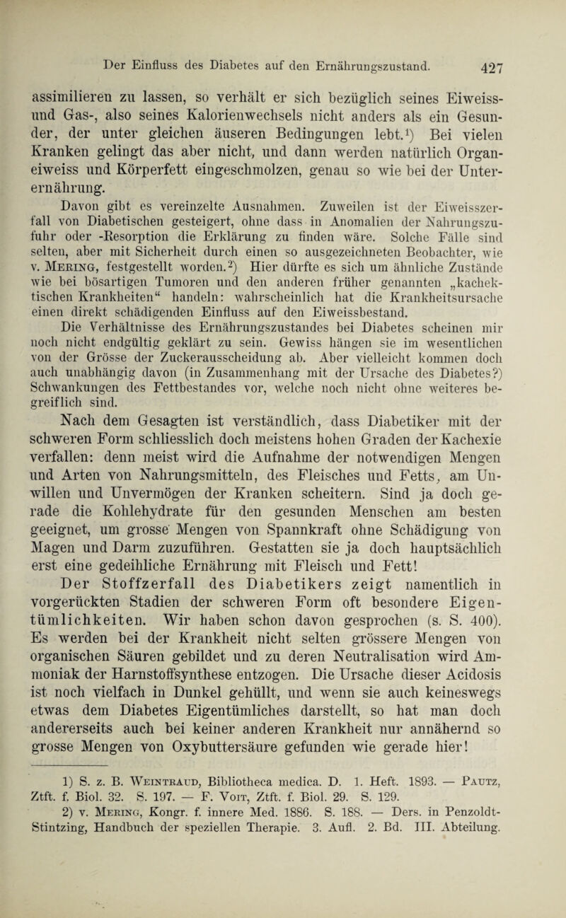 assimilieren zu lassen, so verhält er sich bezüglich seines Eiweiss¬ und Gas-, also seines Kalorienwechsels nicht anders als ein Gesun¬ der, der unter gleichen äuseren Bedingungen lebt.1) Bei vielen Kranken gelingt das aber nicht, und dann werden natürlich Organ- eiweiss und Körperfett eingeschmolzen, genau so wie bei der Unter¬ ernährung. Davon gibt es vereinzelte Ausnahmen. Zuweilen ist der Eiweisszer¬ fall von Diabetischen gesteigert, ohne dass in Anomalien der Nahrungszu¬ fuhr oder -Resorption die Erklärung zu finden wäre. Solche Fälle sind selten, aber mit Sicherheit durch einen so ausgezeichneten Beobachter, wie v. Mering, festgestellt worden.2) Hier dürfte es sich um ähnliche Zustände wie bei bösartigen Tumoren und den anderen früher genannten „kacliek- tischen Krankheiten“ handeln: wahrscheinlich hat die Krankheitsursache einen direkt schädigenden Einfluss auf den Eiweissbestand. Die Verhältnisse des Ernährungszustandes bei Diabetes scheinen mir noch nicht endgültig geklärt zu sein. Gewiss hängen sie im wesentlichen von der Grösse der Zuckerausscheidung ab. Aber vielleicht kommen doch auch unabhängig davon (in Zusammenhang mit der Ursache des Diabetes?) Schwankungen des Fettbestandes vor, welche noch nicht ohne weiteres be¬ greiflich sind. Nach dem Gesagten ist verständlich, dass Diabetiker mit der schweren Form schliesslich doch meistens hohen Graden der Kachexie verfallen: denn meist wird die Aufnahme der notwendigen Mengen und Arten von Nahrungsmitteln, des Fleisches und Fetts, am Un¬ willen und Unvermögen der Kranken scheitern. Sind ja doch ge¬ rade die Kohlehydrate für den gesunden Menschen am besten geeignet, um grosse Mengen von Spannkraft ohne Schädigung von Magen und Darm zuzuführen. Gestatten sie ja doch hauptsächlich erst eine gedeihliche Ernährung mit Fleisch und Fett! Der Stoffzerfall des Diabetikers zeigt namentlich in vorgerückten Stadien der schweren Form oft besondere Eigen¬ tümlichkeiten. Wir haben schon davon gesprochen (s. S. 400). Es werden bei der Krankheit nicht selten grössere Mengen von organischen Säuren gebildet und zu deren Neutralisation wird Am¬ moniak der Harnstoffsynthese entzogen. Die Ursache dieser Acidosis ist noch vielfach in Dunkel gehüllt, und wenn sie auch keineswegs etwas dem Diabetes Eigentümliches darstellt, so hat man doch andererseits auch bei keiner anderen Krankheit nur annähernd so grosse Mengen von Oxybuttersäure gefunden wie gerade hier! 1) S. z. B. Weintraud, Bibliotheca medica. D. 1. Heft. 1893. — Pautz, Ztft. f. Biol. 32. S. 197. — F. Voit, Ztft. f. Biol. 29. S. 129. 2) v. Merino, Kongr. f. innere Med. 1886. S. 188. — Ders. in Penzoldt- Stintzing, Handbuch der speziellen Therapie. 3. Aufl. 2. Bd. III. Abteilung.