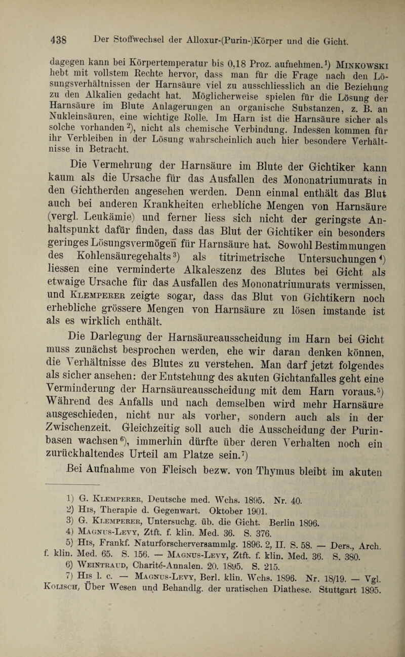 dagegen kann bei Körpertemperatur bis 0,18 Proz. aufnehmen.1) Minkowski hebt mit vollstem Rechte hervor, dass man für die Frage nach den Lö¬ sungsverhältnissen der Harnsäure viel zu ausschliesslich an die Beziehung zu den Alkalien gedacht hat. Möglicherweise spielen für die Lösung der Harnsäure im Blute Anlagerungen an organische Substanzen, z. B. an Nukleinsäuren, eine wichtige Rolle. Im Harn ist die Harnsäure sicher als solche vorhanden2), nicht als chemische Verbindung. Indessen kommen für ihr Verbleiben in der Lösung wahrscheinlich auch hier besondere Verhält¬ nisse in Betracht. Die Vermehrung der Harnsäure im Blute der Gichtiker kann kaum als die Ursache für das Ausfallen des Mononatriumurats in den Gichtherden angesehen werden. Denn einmal enthält das Blut auch bei anderen Krankheiten erhebliche Mengen von Harnsäure (vergl. Leukämie) und ferner liess sich nicht der geringste An¬ haltspunkt dafür finden, dass das Blut der Gichtiker ein besonders geringes Lösungsvermögen für Harnsäure hat. Sowohl Bestimmungen des Kohlensäuregehalts3) als titrimetrische Untersuchungen4) Hessen eine verminderte Alkaleszenz des Blutes bei Gicht als etwaige Ursache für das Ausfallen des Mononatriumurats vermissen, und Klempeeee zeigte sogar, dass das Blut von Gichtikern noch erhebliche grössere Mengen von Harnsäure zu lösen imstande ist als es wirklich enthält. Die Darlegung der Harnsäureausscheidung im Harn bei Gicht muss zunächst besprochen werden, ehe wir daran denken können, die ^ erhältnisse des Blutes zu verstehen. Man darf jetzt folgendes als sicher ansehen: der Entstehung des akuten Gichtanfalles geht eine Verminderung der Harnsäureausscheidung mit dem Harn voraus.5) Während des Anfalls und nach demselben wird mehr Harnsäure ausgescliieden, nicht nur als vorher, sondern auch als in der Zwischenzeit. Gleichzeitig soll auch die Ausscheidung der Purin¬ basen wachsen6), immerhin dürfte über deren Verhalten noch ein zurückhaltendes Urteil am Platze sein.7) Bei Aufnahme von Fleisch bezw. von Thymus bleibt im akuten 1) G. Klemperer, Deutsche med. Wehs. 1895. Nr. 40. 2) His, Therapie d. Gegenwart. Oktober 1901. 3) G. Klemperer, Untersuchg. üb. die Gicht. Berlin 1896. 4) Magnus-Levy, Ztft. f. klin. Med. 36. S. 376. 5) His, Frankf. Naturforscherversammlg. 1896. 2, II. S. 58. — Ders., Arch. f. klin. Med. 65. S. 156. — Magnus-Levy, Ztft. f. klin. Med. 36. S. 380. 6) Weintraud, Charite-Annalen. 20. 1895. S. 215. 7) His 1. c. — Magnus-Levy, Berl. klin. Wehs. 1896. Nr. 18/19. — Vgl. Kolisch, Über Wesen und Behandlg. der uratischen Diathese. Stuttgart 1895.