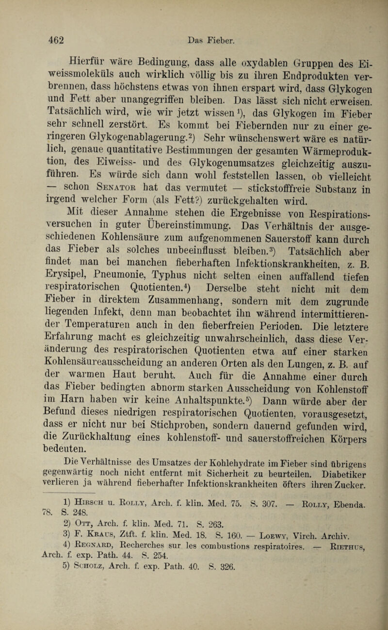 Hierfür wäre Bedingung, dass alle oxydablen Gruppen des Ei¬ weissmoleküls auch wirklich völlig bis zu ihren Endprodukten ver¬ brennen, dass höchstens etwas von ihnen erspart wird, dass Glykogen und Fett aber unangegriffen bleiben. Das lässt sich nicht erweisen. Tatsächlich wird, wie wir jetzt wissen *), das Glykogen im Fieber sehr schnell zerstört. Es kommt bei Fiebernden nur zu einer ge¬ ringeren Glykogenablagerung.1 2) Sehr wünschenswert wäre es natür¬ lich, genaue quantitative Bestimmungen der gesamten Wärmeproduk¬ tion, des Eiweiss- und des Glykogenumsatzes gleichzeitig auszu¬ führen. Es würde sich dann wohl feststellen lassen, ob vielleicht — schon Senator hat das vermutet — stickstofffreie Substanz in irgend welcher Form (als Fett?) zurückgehalten wird. Mit dieser Annahme stehen die Ergebnisse von Respirations- versuchen in guter Übereinstimmung. Das Verhältnis der ausge¬ schiedenen Kohlensäure zum aufgenommenen Sauerstoff kann durch das Fieber als solches unbeeinflusst bleiben.3) Tatsächlich aber findet man bei manchen fieberhaften Infektionskrankheiten, z. B. Erysipel, Pneumonie, Typhus nicht selten einen auffallend tiefen respiratorischen Quotienten.4) Derselbe steht nicht mit dem Fieber in direktem Zusammenhang, sondern mit dem zugrunde liegenden Infekt, denn man beobachtet ihn während intermittieren¬ der Temperaturen auch in den fieberfreien Perioden. Die letztere Erfahrung macht es gleichzeitig unwahrscheinlich, dass diese Ver¬ änderung des respiratorischen Quotienten etwa auf einer starken Kohlensäureausscheidung an anderen Orten als den Lungen, z. B. auf der warmen Haut beruht. Auch für die Annahme einer durch das Fieber bedingten abnorm starken Ausscheidung von Kohlenstoff im Harn haben wir keine Anhaltspunkte.5) Dann würde aber der Befund dieses niedrigen respiratorischen Quotienten, vorausgesetzt, dass er nicht nur bei Stichproben, sondern dauernd gefunden wird, die Zurückhaltung eines kohlenstoff- und sauerstoffreichen Körpers bedeuten. Die Verhältnisse des Umsatzes der Kohlehydrate im Fieber sind übrigens gegenwärtig noch nicht entfernt mit Sicherheit zu beurteilen. Diabetiker verlieren ja während fieberhafter Infektionskrankheiten öfters ihren Zucker. 1) Hirsch u. Rolly, Arch. f. klin. Med. 75. S. 307. — Rolly, Ebenda. 78. S. 248. 2) Ott, Arch. f. klin. Med. 71. S. 263. 3) F. Kraus, Ztft. f. klin. Med. 18. S. 160. — Loewy, Virch. Archiv. 4) Regnard, Recherches sur les combustions respiratoires. — Riethus, Arch. f. exp. Path. 44. S. 254. 5) Scholz, Arch. f. exp. Path. 40. S. 326.