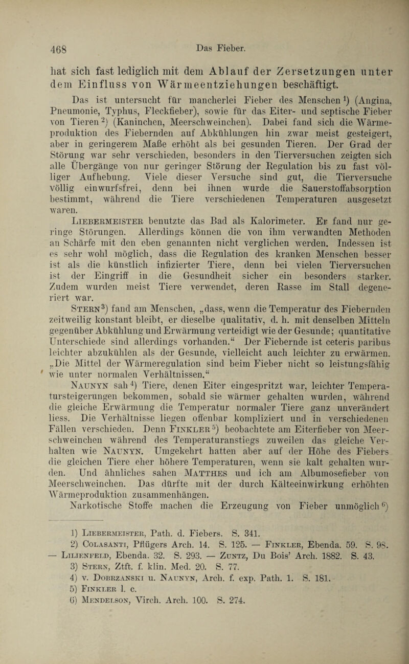 hat sich fast lediglich mit dem Ablauf der Zersetzungen unter dem Einfluss von Wärmeentziehungen beschäftigt. Das ist untersucht für mancherlei Fieber des Menschen*) (Angina, Pneumonie, Typhus, Fleckfieber), sowie für das Eiter- und septische Fieber von Tieren1 2) (Kaninchen, Meerschweinchen). Dabei fand sich die Wärme¬ produktion des Fiebernden auf Abkühlungen hin zwar meist gesteigert, aber in geringerem Maße erhöht als bei gesunden Tieren. Der Grad der Störung war sehr verschieden, besonders in den Tierversuchen zeigten sich alle Übergänge von nur geringer Störung der Regulation bis zu fast völ¬ liger Aufhebung. Viele dieser Versuche sind gut, die Tierversuche völlig ein wurfsfrei, denn bei ihnen wurde die Sauerstoffabsorption bestimmt, während die Tiere verschiedenen Temperaturen ausgesetzt waren. Liebermeistee benutzte das Bad als Kalorimeter. Er fand nur ge¬ ringe Störungen. Allerdings können die von ihm verwandten Methoden an Schärfe mit den eben genannten nicht verglichen werden. Indessen ist es sehr wohl möglich, dass die Regulation des kranken Menschen besser ist als die künstlich infizierter Tiere, denn bei vielen Tierversuchen ist der Eingriff in die Gesundheit sicher ein besonders starker. Zudem wurden meist Tiere verwendet, deren Rasse im Stall degene¬ riert war. Stern3) fand am Menschen, „dass, wenn die Temperatur des Fiebernden zeitweilig konstant bleibt, er dieselbe qualitativ, d. h. mit denselben Mitteln gegenüber Abkühlung und Erwärmung verteidigt wie der Gesunde; quantitative Unterschiede sind allerdings vorhanden.“ Der Fiebernde ist ceteris paribus leichter abzukühlen als der Gesunde, vielleicht auch leichter zu erwärmen. „Die Mittel der Wärmeregulation sind beim Fieber nicht so leistungsfähig ' wie unter normalen Verhältnissen.“ Naunyn sah4) Tiere, denen Eiter eingespritzt war, leichter Tempera¬ tursteigerungen bekommen, sobald sie wärmer gehalten wurden, während die gleiche Erwärmung die Temperatur normaler Tiere ganz unverändert liess. Die Verhältnisse liegen offenbar kompliziert und in verschiedenen Fällen verschieden. Denn Finkler5) beobachtete am Eiterfieber von Meer¬ schweinchen während des Temperaturanstiegs zuweilen das gleiche Ver¬ halten wie Naunyn. Umgekehrt hatten aber auf der Höhe des Fiebefs die gleichen Tiere eher höhere Temperaturen, wenn sie kalt gehalten wur¬ den. Und ähnliches sahen Matthes und ich am Albumosefieber von Meerschweinchen. Das dürfte mit der durch Kälteeinwirkung erhöhten Wärmeproduktion Zusammenhängen. Narkotische Stoffe machen die Erzeugung von Fieber unmöglich6) 1) Liebermeister, Path. d. Fiebers. S. 341. 2) Colasanti, Pflügers Arch. 14. S. 125. — Finkler, Ebenda. 59. S. 98. — Lilienfeld, Ebenda. 32. S. 293. — Zuntz, Du Bois’ Arch. 1882. S. 43. 3) Stern, Ztft. f. klin. Med. 20. S. 77. 4) v. Dobrzanski u. Naunyn, Arch. f. exp. Path. 1. S. 181. 5) Finkler 1. c. 6) Mendelson, Virch. Arch. 100. S. 274.