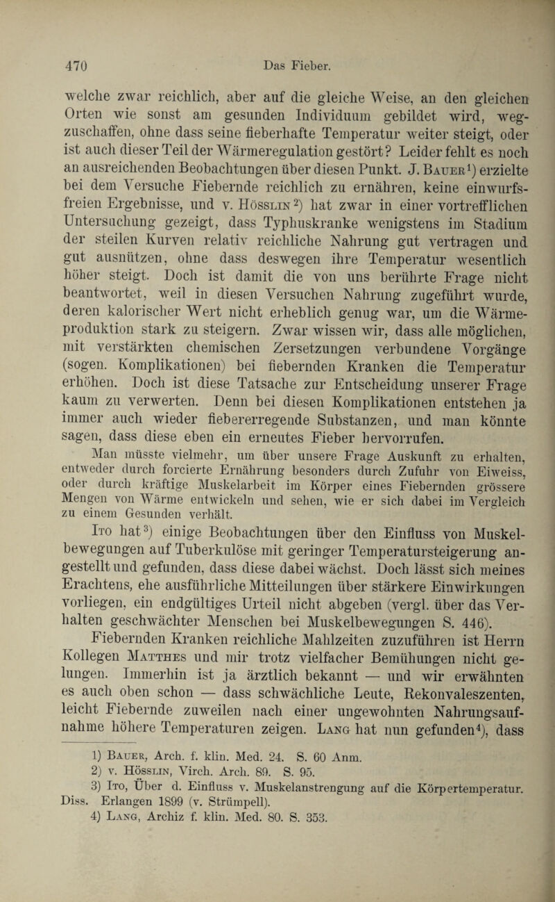 welche zwar reichlich, aber auf die gleiche Weise, an den gleichen Orten wie sonst am gesunden Individuum gebildet wird, weg- zuschaffen, ohne dass seine fieberhafte Temperatur weiter steigt, oder ist auch dieser Teil der Wärmeregulation gestört? Leider fehlt es noch an ausreichenden Beobachtungen über diesen Punkt J. Bauer1) erzielte bei dem Versuche Fiebernde reichlich zu ernähren, keine einwurfs¬ freien Ergebnisse, und v. Hösslin 2) hat zwar in einer vortrefflichen Untersuchung gezeigt, dass Typhuskranke wenigstens im Stadium der steilen Kurven relativ reichliche Nahrung gut vertragen und gut ausnützen, ohne dass deswegen ihre Temperatur wesentlich höher steigt. Doch ist damit die von uns berührte Frage nicht beantwortet, weil in diesen Versuchen Nahrung zugeführt wurde, deren kalorischer Wert nicht erheblich genug war, um die Wärme¬ produktion stark zu steigern. Zwar wissen wir, dass alle möglichen, mit verstärkten chemischen Zersetzungen verbundene Vorgänge (sogen. Komplikationen) bei fiebernden Kranken die Temperatur erhöhen. Doch ist diese Tatsache zur Entscheidung unserer Frage kaum zu verwerten. Denn bei diesen Komplikationen entstehen ja immer auch wieder fieb er erregende Substanzen, und man könnte sagen, dass diese eben ein erneutes Fieber hervorrufen. Man müsste vielmehr, um über unsere Frage Auskunft zn erhalten, entweder durch forcierte Ernährung besonders durch Zufuhr von Eiweiss, oder durch kräftige Muskelarbeit im Körper eines Fiebernden grössere Mengen von Wärme entwickeln und sehen, wie er sich dabei im Vergleich zu einem Gesunden verhält. Ito hat3) einige Beobachtungen über den Einfluss von Muskel- bewegungen auf Tuberkulöse mit geringer Temperatursteigerung an¬ gestellt und gefunden, dass diese dabei wächst. Doch lässt sich meines Erachtens, ehe ausführliche Mitteilungen über stärkere Einwirkungen vorliegen, ein endgültiges Urteil nicht abgeben (vergl. über das Ver¬ halten geschwächter Menschen bei Muskelbewegungen S. 446). Fiebernden Kranken reichliche Mahlzeiten zuzuführen ist Herrn Kollegen Matthes und mir trotz vielfacher Bemühungen nicht ge¬ lungen. Immerhin ist ja ärztlich bekannt — und wir erwähnten es auch oben schon — dass schwächliche Leute, Rekonvaleszenten,, leicht Fiebernde zuweilen nach einer ungewohnten Nahrungsauf¬ nahme höhere Temperaturen zeigen. Lang hat nun gefunden4), dass 1) Bauer, Arch. f. klin. Med. 24. S. 60 Anm. 2) v. Hösslin, Virch. Arch. 89. S. 95. 3) Ito, Über d. Einfluss v. Muskelanstrengung auf die Körpertemperatur. Diss. Erlangen 1899 (v. Strümpell).