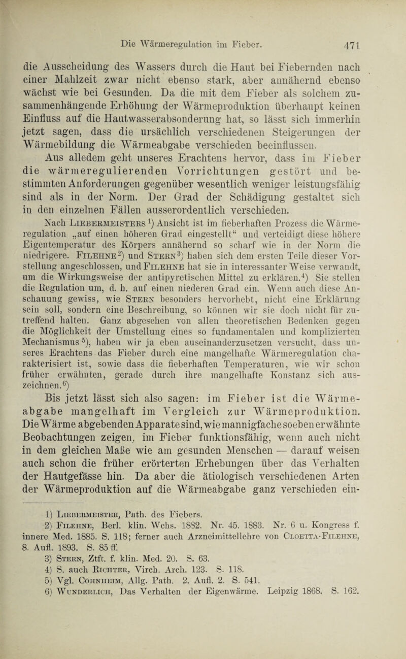 die Ausscheidung des Wassers durch die Haut bei Fiebernden nach einer Mahlzeit zwar nicht ebenso stark, aber annähernd ebenso wächst wie bei Gesunden. Da die mit dem Fieber als solchem zu¬ sammenhängende Erhöhung der Wärmeproduktion überhaupt keinen Einfluss auf die Hautwasserabsonderung hat, so lässt sich immerhin jetzt sagen, dass die ursächlich verschiedenen Steigerungen der Wärmebildung die Wärmeabgabe verschieden beeinflussen. Aus alledem geht unseres Erachtens hervor, dass im Fieber die wärmeregulierenden Vorrichtungen gestört und be¬ stimmten Anforderungen gegenüber wesentlich weniger leistungsfähig sind als in der Norm. Der Grad der Schädigung gestaltet sich in den einzelnen Fällen ausserordentlich verschieden. Nach Liebermeisters 1 2 3 4) Ansicht ist im fieberhaften Prozess die Wärme¬ regulation „auf einen höheren Grad eingestellt“ und verteidigt diese höhere Eigentemperatur des Körpers annähernd so scharf wie in der Norm die niedrigere. Filehne2) und Stern3) haben sich dem ersten Teile dieser Vor¬ stellung angeschlossen, und Filehne hat sie in interessanterWeise verwandt, um die Wirkungsweise der antipyretischen Mittel zu erklären.4) Sie stellen die Regulation um, d. h. auf einen niederen Grad ein. Wenn auch diese An¬ schauung gewiss, wie Stern besonders hervorhebt, nicht eine Erklärung sein soll, sondern eine Beschreibung, so können wir sie doch nicht für zu¬ treffend halten. Ganz abgesehen von allen theoretischen Bedenken gegen die Möglichkeit der Umstellung eines so fundamentalen und komplizierten Mechanismus 5), haben wir ja eben auseinanderzusetzen versucht, dass un¬ seres Erachtens das Fieber durch eine mangelhafte Wärmeregulation cha¬ rakterisiert ist, sowie dass die fieberhaften Temperaturen, wie wir schon früher erwähnten, gerade durch ihre mangelhafte Konstanz sich aus¬ zeichnen.6) Bis jetzt lässt sich also sagen: im Fieber ist die Wärme¬ abgabe mangelhaft im Vergleich zur Wärmeproduktion. Die W ärme abgebenden Apparate sind, wie mannigfache soeben erwähnte Beobachtungen zeigen, im Fieber funktionsfähig, wenn auch nicht in dem gleichen Maße wie am gesunden Menschen — darauf weisen auch schon die früher erörterten Erhebungen über das Verhalten der Hautgefässe hin. Da aber die ätiologisch verschiedenen Arten der Wärmeproduktion auf die Wärmeabgabe ganz verschieden ein- 1) Liebermeister, Path. des Fiebers. 2) Filehne, Berl. klin. Wehs. 1832. Nr. 45. 1883. Nr. 6 u. Kongress f. innere Med. 1885. S. 118; ferner auch Arzneimittellehre von Cloetta-Filehne, 8. Aufl. 1893. S. 85 ff. 3) Stern, Ztft. f. klin. Med. 20. S. 63. 4) S. auch Richter, Virch. Arch. 123. S. 118. 5) Vgl. Coiinheim, Allg. Path. 2. Aufl. 2. S. 541. 6) Wunderlich, Das Verhalten der Eigenwärme. Leipzig 1868. S. 162.