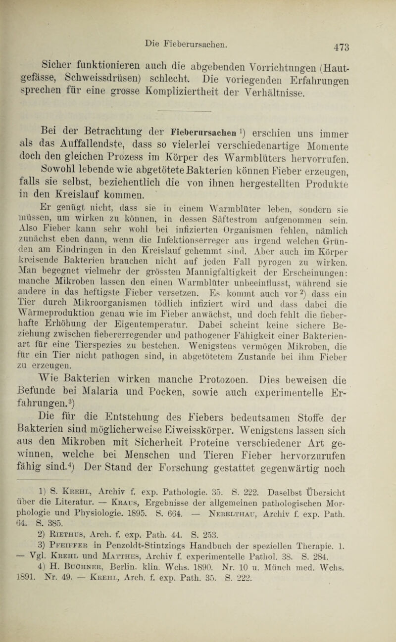 Sicher funktionieren auch die abgebenden Vorrichtungen (Haut- gefässe, Schweissdriisen) schlecht. Die voriegenden Erfahrungen sprechen für eine grosse Kompliziertheit der Verhältnisse. Bei der Betrachtung der Fieberursaclieu 4) erschien uns immer als das Auffallendste, dass so vielerlei verschiedenartige Momente doch den gleichen Prozess im Körper des Warmblüters hervorrufen. Sowohl lebende wie abgetötete Bakterien können Fieber erzeugen, falls sie selbst, beziehentlich die von ihnen hergestellten Produkte in den Kreislauf kommen. Er genügt nicht, dass sie in einem Warmblüter leben, sondern sie müssen, um wirken zu können, in dessen Säftestrom aufgenommen sein. Also Fieber kann sehr wohl bei infizierten Organismen fehlen, nämlich zunächst eben dann, wenn die Infektionserreger aus irgend welchen Grün¬ den am Eindringen in den Kreislauf gehemmt sind. Aber auch im Körper kreisende Bakterien brauchen nicht auf jeden Fall pyrogen zu wirken. Man begegnet vielmehr der grössten Mannigfaltigkeit der Erscheinungen: manche Mikroben lassen den einen Warmblüter unbeeinflusst, während sie andere in das heftigste Fieber versetzen. Es kommt auch vor1 2) dass ein Tier durch Mikroorganismen tödlich infiziert wird und dass dabei die Wärmeproduktion genau wie im Fieber anwächst, und doch fehlt die fieber¬ hafte Erhöhung der Eigentemperatur. Dabei scheint keine sichere Be¬ ziehung zwischen fiebererregender und pathogener Fähigkeit einer Bakterien¬ art lür eine Tierspezies zu bestehen. Wenigstens vermögen Mikroben, die iür ein Tier nicht pathogen sind, in abgetötetem Zustande bei ihm Fieber zu erzeugen. Wrie Bakterien wirken manche Protozoen. Dies beweisen die Befunde bei Malaria und Pocken, sowie auch experimentelle Er¬ fahrungen.3 4) Die für die Entstehung des Eiebers bedeutsamen Stoffe der Bakterien sind möglicherweise Eiweisskörper. Wenigstens lassen sich aus den Mikroben mit Sicherheit Proteine verschiedener Art ge¬ winnen, welche bei Menschen und Tieren Fieber hervorzurufen fähig sind.4) Der Stand der Forschung gestattet gegenwärtig noch 1) S. Krehl, Archiv f. exp. Pathologie. 35. S. 222. Daselbst Übersicht über die Literatur. — Kraus, Ergebnisse der allgemeinen pathologischen Mor¬ phologie und Physiologie. 1895. S. 664. — Nebelthau, Archiv f. exp. Patli. 64. S. 385. 2) Riethus, Arcli. f. exp. Path. 44. S. 253. 3) Pfeiffer in Penzoldt-Stintzings Handbuch der speziellen Therapie. 1. — Vgl. Krehl und Matthes, Archiv f. experimentelle Patliol. 38. S. 284. 4) H. Büchner, Berlin, klin. Wehs. 1890. Nr. 10 u. Münch med. Wehs. 1891. Nr. 49. — Krehl, Arch. f. exp. Path. 35. S. 222.