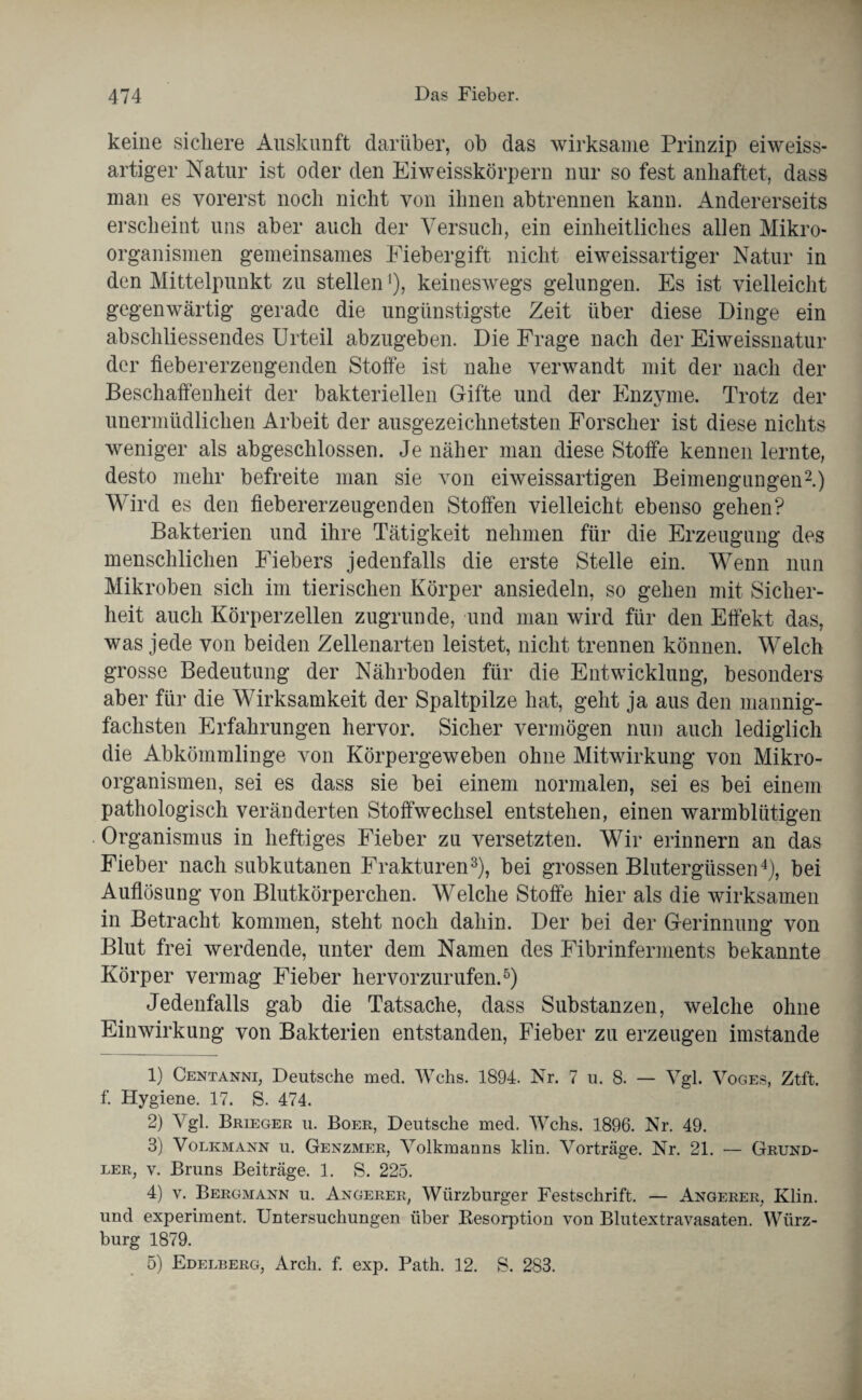 keine sichere Auskunft darüber, ob das wirksame Prinzip eiweiss- artiger Natur ist oder den Eiweisskörpern nur so fest anhaftet, dass man es vorerst noch nicht von ihnen abtrennen kann. Andererseits erscheint uns aber auch der Versuch, ein einheitliches allen Mikro¬ organismen gemeinsames Fiebergift nicht eiweissartiger Natur in den Mittelpunkt zu stellen'), keineswegs gelungen. Es ist vielleicht gegenwärtig gerade die ungünstigste Zeit über diese Dinge ein abschliessendes Urteil abzugeben. Die Frage nach der Eiweissnatur der fiebererzengenden Stoffe ist nahe verwandt mit der nach der Beschaffenheit der bakteriellen Gifte und der Enzyme. Trotz der unermüdlichen Arbeit der ausgezeichnetsten Forscher ist diese nichts weniger als abgeschlossen. Je näher man diese Stoffe kennen lernte, desto mehr befreite man sie von eiweissartigen Beimengungen1 2.) Wird es den fiebererzeugenden Stoffen vielleicht ebenso gehen? Bakterien und ihre Tätigkeit nehmen für die Erzeugung des menschlichen Fiebers jedenfalls die erste Stelle ein. Wenn nun Mikroben sich im tierischen Körper ansiedeln, so gehen mit Sicher¬ heit auch Körperzellen zugrunde, und man wird für den Effekt das, was jede von beiden Zellenarten leistet, nicht trennen können. Welch grosse Bedeutung der Nährboden für die Entwicklung, besonders aber für die Wirksamkeit der Spaltpilze hat, geht ja aus den mannig¬ fachsten Erfahrungen hervor. Sicher vermögen nun auch lediglich die Abkömmlinge von Körpergeweben ohne Mitwirkung von Mikro¬ organismen, sei es dass sie bei einem normalen, sei es bei einem pathologisch veränderten Stoffwechsel entstehen, einen warmblütigen Organismus in heftiges Fieber zu versetzten. Wir erinnern an das Fieber nach subkutanen Frakturen3), bei grossen Blutergüssen4), bei Auflösung von Blutkörperchen. Welche Stoffe hier als die wirksamen in Betracht kommen, steht noch dahin. Der bei der Gerinnung von Blut frei werdende, unter dem Namen des Fibrinferments bekannte Körper vermag Fieber hervorzurufen.5) Jedenfalls gab die Tatsache, dass Substanzen, welche ohne Einwirkung von Bakterien entstanden, Fieber zu erzeugen imstande 1) Centanni, Deutsche med. Wehs. 1894. Nr. 7 u. 8. — Vgl. Voges, Ztft. f. Hygiene. 17. S. 474. 2) Vgl. Brieger u. Boer, Deutsche med. Wehs. 1896. Nr. 49. 3) Volkmann u. Genzmer, Volkmanns klin. Vorträge. Nr. 21. — Grund- ler, v. Bruns Beiträge. 1. S. 225. 4) v. Bergmann u. Angerer, Würzburger Festschrift. — Angerer, Klin. und experiment. Untersuchungen über Resorption von Blutextravasaten. Würz¬ burg 1879.