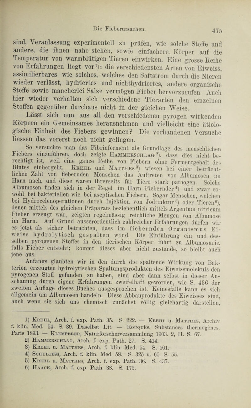 sind, Veranlassung experimentell zu prüfen, wie solche Stoffe und andere, die ihnen nahe stehen, sowie einfachere Körper auf die Temperatur von warmblütigen Tieren einwirken. Eine grosse Reihe von Erfahrungen liegt vor1): die verschiedensten Arten von Eiweiss, assimilierbares wie solches, welches den Saftstrom durch die Nieren wieder verlässt, hydriertes und nichthydriertes, andere organische Stoffe sowie mancherlei Salze vermögen Fieber hervorzurufen. Auch hier wieder verhalten sich verschiedene Tierarten den einzelnen Stoffen gegenüber durchaus nicht in der gleichen Weise. Lässt sich nun aus all den verschiedenen pyrogen wirkenden Körpern ein Gemeinsames herausnehmen und vielleicht eine ätiolo¬ gische Einheit des Fiebers gewinnen? Die vorhandenen Versuche Hessen das vorerst noch nicht gelingen. So versuchte man das Fibrinferment als Grundlage des menschlichen Fiebers einzuführen, doch zeigte Hammeeschlag 2), dass dies nicht be¬ rechtigt ist, weil eine ganze Reihe von Fiebern ohne Fermentgehalt des Blutes einhergeht. Keehl und Matthes 3 4) wiesen bei einer beträcht¬ lichen Zahl von fiebernden Menschen das Auftreten von Albumosen im Harn nach, und diese waren ihrerseits für Tiere stark pathogen. Solche Albumosen finden sich in der Regel im Harn Fiebernder^) und zwar so¬ wohl bei bakteriellen wie bei aseptischen Fiebern. Sogar Menschen, welchen bei Hydrocelenoperationen durch Injektion von Jodtinktur5) oder Tieren6), denen mittels des gleichen Präparats beziehentlich mittels Argentum nitricum Fieber erzeugt war, zeigten regelmässig reichliche Mengen von Albumose im Harn. Auf Grund ausserordentlich zahlreicher Erfahrungen dürfen wir es jetzt als sicher betrachten, dass im fiebernden Organismus Ei¬ weiss hydrolytisch gespalten wird. Die Einführung ein und des¬ selben pyrogenen Stoffes in den tierischen Körper führt zu Albumosurie, falls Fieber entsteht; kommt dieses aber nicht zustande, so bleibt auch jene aus. Anfangs glaubten wir in den durch die spaltende Wirkung von Bak¬ terien erzeugten hydrolytischen Spaltungsprodukten des Eiweissmoleküls den pyrogenen Stoff gefunden zu haben, sind aber dann selbst in dieser An¬ schauung durch eigene Erfahrungen zweifelhaft geworden, wie S. 436 der zweiten Auflage dieses Buches ausgesprochen ist. Keinesfalls kann es sich allgemein um Albumosen handeln. Diese Abbauprodukte des Eiweisses sind, auch wenn sie sich uns chemisch zunächst völlig gleichartig darstellen, 1) Krehl, Arch. f. exp. Path. 35. S. 222. — Krehl u. Matthes, Archiv f. klin. Med. 54. S. 39. Daselbst Lit. — Rouques, Substances thermogenes. Paris 1893. — Klemperer, Naturforscherversammlung 1903. 2, II. S. 67. 2) Hammerschlag, Arch. f. exp. Path. 27. S. 414. 3) Krehl u. Matthes, Arch. f. kliu. Med. 54. S. 501. 4) Schultess, Arch. f. klin. Med. 58. S. 325 u. 60. S. 55. 5) Krehl u. Matthes, Arch. f. exp. Path. 36. S. 437.