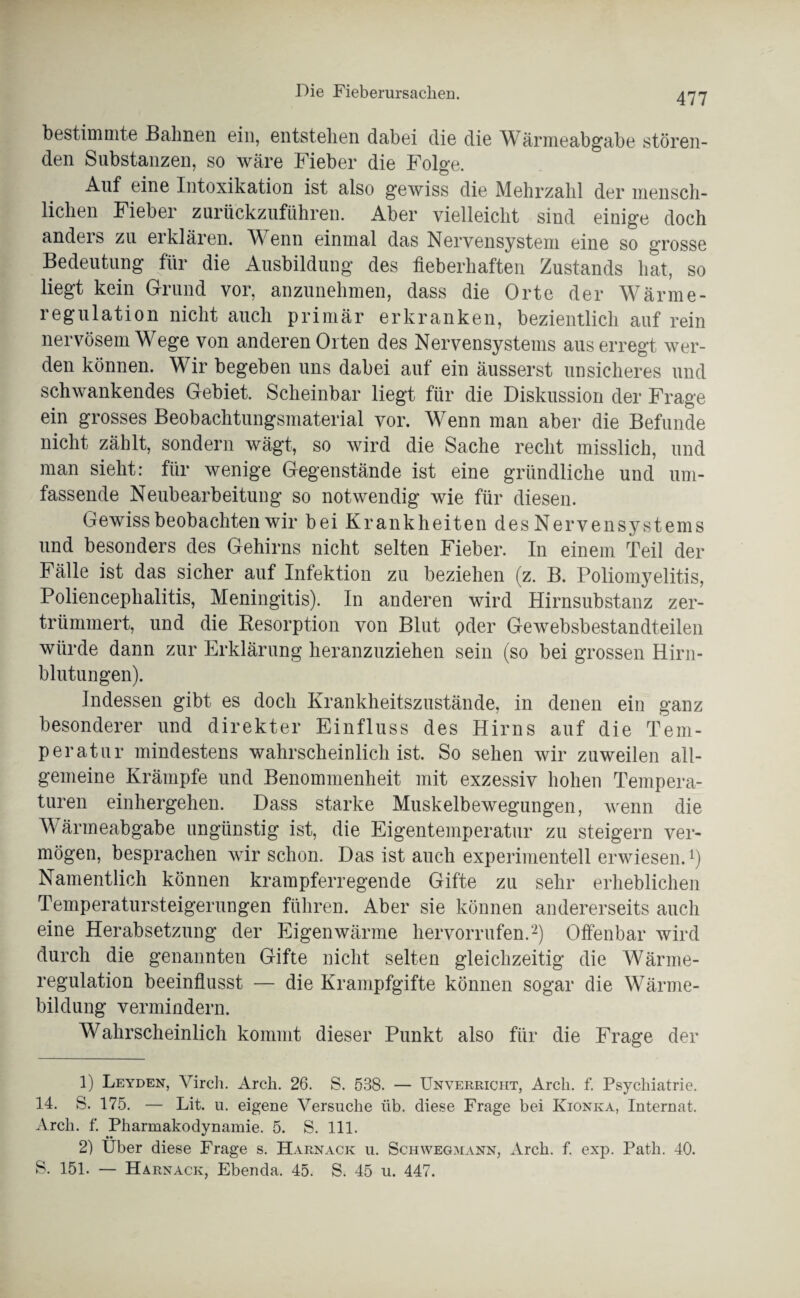 bestimmte Bahnen ein, entstehen dabei die die Wärmeabgabe stören¬ den Substanzen, so wäre Fieber die Folge. Auf eine Intoxikation ist also gewiss die Mehrzahl der mensch¬ lichen Fieber zurückzuführen. Aber vielleicht sind einige doch anders zu erklären. Wenn einmal das Nervensystem eine so grosse Bedeutung für die Ausbildung des fieberhaften Zustands hat, so liegt kein Grund vor, anzunehmen, dass die Orte der Wärme¬ regulation nicht auch primär erkranken, bezientlich auf rein nervösem Wege von anderen Orten des Nervensystems aus erregt wer¬ den können. Wir begeben uns dabei auf ein äusserst unsicheres und schwankendes Gebiet. Scheinbar liegt für die Diskussion der Frage ein grosses Beobachtungsmaterial vor. Wenn man aber die Befunde nicht zählt, sondern wägt, so wird die Sache recht misslich, und man sieht: für wenige Gegenstände ist eine gründliche und um¬ fassende Neubearbeitung so notwendig wie für diesen. Gewiss beobachten wir bei Krankheiten des Nervensystems und besonders des Gehirns nicht selten Fieber. In einem Teil der Fälle ist das sicher auf Infektion zu beziehen (z. B. Poliomyelitis, Poliencephalitis, Meningitis). In anderen wird Hirnsubstanz zer¬ trümmert, und die Besorption von Blut oder Gewebsbestandteilen würde dann zur Erklärung heranzuziehen sein (so bei grossen Hirn¬ blutungen). Indessen gibt es doch Krankheitszustände, in denen ein ganz besonderer und direkter Einfluss des Hirns auf die Tem¬ peratur mindestens wahrscheinlich ist. So sehen wir zuweilen all¬ gemeine Krämpfe und Benommenheit mit exzessiv hohen Tempera¬ turen einhergehen. Dass starke Muskelbewegungen, wenn die Wärmeabgabe ungünstig ist, die Eigentemperatur zu steigern ver¬ mögen, besprachen wir schon. Das ist auch experimentell erwiesen.1) Namentlich können krampferregende Gifte zu sehr erheblichen Temperatursteigerungen führen. Aber sie können andererseits auch eine Herabsetzung der Eigenwärme hervorrufen.2) Offenbar wird durch die genannten Gifte nicht selten gleichzeitig die Wärme¬ regulation beeinflusst — die Krampfgifte können sogar die Wärme¬ bildung vermindern. Wahrscheinlich kommt dieser Punkt also für die Frage der 1) Leyden, Virch. Arch. 26. S. 538. — Unverricht, Arcli. f. Psychiatrie. 14. S. 175. — Lit. u. eigene Versuche üb. diese Frage bei Kionka, Internat. Arch. f. Pharmakodynamie. 5. S. 111. 2) Über diese Frage s. Harnack u. Schwegmann, Arch. f. exp. Path. 40. S. 151. — Harnack, Ebenda. 45. S. 45 u. 447.