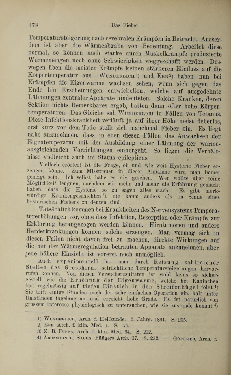 Temperatursteigerung nach cerebralen Krämpfen in Betracht. Ausser¬ dem ist aber die Wärmeabgabe von Bedeutung. Arbeitet diese normal, so können auch starke durch Muskelkrämpfe produzierte Wärmemengen noch ohne Schwierigkeit weggeschafft werden. Des¬ wegen üben die meisten Krämpfe keinen stärkeren Einfluss auf die Körpertemperatur aus. Wunderlich1) und Erb2) haben nun bei Krämpfen die Eigenwärme wachsen sehen, wenn sich gegen das Ende hin Erscheinungen entwickelten, welche auf ausgedehnte Lähmungen zentraler Apparate hindeuteten. Solche Kranken, deren Sektion nichts Bemerkbares ergab, hatten dann öfter hohe Körper¬ temperaturen. Das Gleiche sah Wunderlich in Fällen von Tetanus. Diese Infektionskrankheit verläuft ja auf ihrer Höhe meist fieberlos, erst kurz vor dem Tode stellt sich manchmal Fieber ein. Es liegt nahe anzunehmen, dass in eben diesen Fällen das Anwachsen der Eigentemperatur mit der Ausbildung einer Lähmung der wärme¬ ausgleichenden Vorrichtungen einhergeht. So liegen die Verhält¬ nisse vielleicht auch im Status epilepticus. Vielfach erörtert ist die Frage, ob und wie weit Hysterie Fieber er¬ zeugen könne. Zum Misstrauen in dieser Annahme wird man immer geneigt sein. Ich selbst habe es nie gesehen. Wer wollte aber seine Möglichkeit leugnen, nachdem wir mehr und mehr die Erfahrung gemacht haben, dass die Hysterie so zu sagen alles macht. Es gibt merk¬ würdige Krankengeschichten3), die kaum anders als im Sinne eines hysterischen Fiebers zu deuten sind. Tatsächlich kommen bei Krankheiten des Nervensystems Tempera¬ turerhöhungen vor, ohne dass Infektion, Resorption oder Krämpfe zur Erklärung herangezogen werden können. Hirntumoren und andere Herderkrankungen können solche erzeugen. Man vermag sich in diesen Fällen nicht davon frei zu machen, direkte Wirkungen auf die mit der Wärmeregulation betrauten Apparate anzunehmen, aber jede höhere Einsicht ist vorerst noch unmöglich. Auch experimentell hat man durch Reizung zahlreicher Stellen des Grosshirns beträchtliche Temperatursteigerungen hervor- rufen können. Von diesen Versuchsresultaten ist wohl keins so sicher¬ gestellt wie die Erhöhung der Eigenwärme, welche bei Kaninchen last regelmässig auf tiefen Einstich in den Streifenhügel folgt,4) Sie tritt einige Stunden nach der sehr einfachen Operation ein, hält unter Umständen tagelang an und erreicht hohe Grade. Es ist natürlich von grossem Interesse physiologisch zu untersuchen, wie sie zustande kommt,4) 1) Wunderlich, Arch. f. Heilkunde. 5. Jalirg. 1864. S. 205. 2) Erb, Arch. f. klin. Med. 1. S. 175. 3) Z. ß. Dippe. Arch. f. klin. Med. 64. S. 212. 4) Aronsohn u. Sachs, Pflügers Arch. 37. S. 232. — Gottlieb, Arch. f.