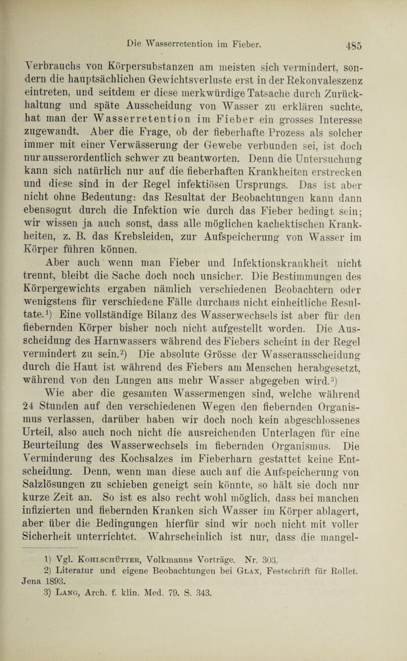 Die Wasserretention im Fieber. Verbrauchs von KörpersubstaDzen am meisten sich vermindert, son¬ dern die hauptsächlichen Gewichtsverluste erst in der Rekonvaleszenz eintreten, und seitdem er diese merkwürdige Tatsache durch Zurück¬ haltung und späte Ausscheidung von Wasser zu erklären suchte, hat man der Wasserretention im Fieber ein grosses Interesse zugewandt. Aber die Frage, ob der fieberhafte Prozess als solcher immer mit einer Verwässerung der Gewebe verbunden sei, ist doch nur ausserordentlich schwer zu beantworten. Denn die Untersuchung kann sich natürlich nur auf die fieberhaften Krankheiten erstrecken und diese sind in der Regel infektiösen Ursprungs. Das ist aber nicht ohne Bedeutung: das Resultat der Beobachtungen kann dann ebensogut durch die Infektion wie durch das Fieber bedingt sein; wir wissen ja auch sonst, dass alle möglichen kachektischen Krank¬ heiten, z. B. das Krebsleiden, zur Aufspeicherung von Wasser im Körper führen können. Aber auch wenn man Fieber und Infektionskrankheit nicht trennt, bleibt die Sache doch noch unsicher. Die Bestimmungen des Körpergewichts ergaben nämlich verschiedenen Beobachtern oder wenigstens für verschiedene Fälle durchaus nicht einheitliche Resul¬ tate.1) Eine vollständige Bilanz des Wasserwechsels ist aber für den fiebernden Körper bisher noch nicht aufgestellt worden. Die Aus¬ scheidung des Harnwassers während des Fiebers scheint in der Regel vermindert zu sein.2) Die absolute Grösse der Wasserausscheidung durch die Haut ist während des Fiebers am Menschen herabgesetzt, während von den Lungen aus mehr Wasser abgegeben wird.3) Wie aber die gesamten Wassermengen sind, welche während 24 Stunden auf den verschiedenen Wegen den fiebernden Organis¬ mus verlassen, darüber haben wir doch noch kein abgeschlossenes Urteil, also auch noch nicht die ausreichenden Unterlagen für eine Beurteilung des Wasserwechsels im fiebernden Organismus. Die Verminderung des Kochsalzes im Fieberharn gestattet keine Ent¬ scheidung. Denn, wenn man diese auch auf die Aufspeicherung von Salzlösungen zu schieben geneigt sein könnte, so hält sie doch nur kurze Zeit an. So ist es also recht wohl möglich, dass bei manchen infizierten und fiebernden Kranken sich Wasser im Körper ablagert, aber über die Bedingungen hierfür sind wir noch nicht mit voller Sicherheit unterrichtet. Wahrscheinlich ist nur, dass die mangel- 1) Vgl. Kohlschütter, Volkmanns Vorträge. Nr. 303. 2) Literatur und eigene Beobachtungen bei Glax, Festschrift für Rollet. Jena 1893.