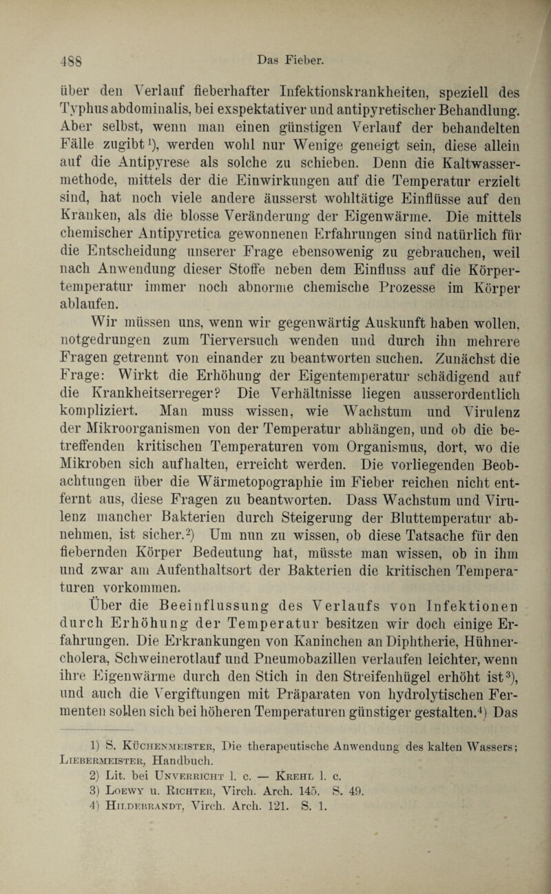 über den Verlauf fieberhafter Infektionskrankheiten, speziell des Typhus abdominalis, bei exspektativer und antipyretischer Behandlung. Aber selbst, wenn man einen günstigen Verlauf der behandelten Fälle zugibt1), werden wohl nur Wenige geneigt sein, diese allein auf die Antipyrese als solche zu schieben. Denn die Kaltwasser¬ methode, mittels der die Einwirkungen auf die Temperatur erzielt sind, hat noch viele andere äusserst wohltätige Einflüsse auf den Kranken, als die blosse Veränderung der Eigenwärme. Die mittels chemischer Antipyretica gewonnenen Erfahrungen sind natürlich für die Entscheidung unserer Frage ebensowenig zu gebrauchen, weil nach Anwendung dieser Stoffe neben dem Einfluss auf die Körper¬ temperatur immer noch abnorme chemische Prozesse im Körper ablaufen. Wir müssen uns, wenn wir gegenwärtig Auskunft haben wollen, notgedrungen zum Tierversuch wenden und durch ihn mehrere Fragen getrennt von einander zu beantworten suchen. Zunächst die Frage: Wirkt die Erhöhung der Eigentemperatur schädigend auf die Krankheitserreger? Die Verhältnisse liegen ausserordentlich kompliziert. Man muss wissen, wie Wachstum und Virulenz der Mikroorganismen von der Temperatur abhängen, und ob die be¬ treffenden kritischen Temperaturen vom Organismus, dort, wo die Mikroben sich aufhalten, erreicht werden. Die vorliegenden Beob¬ achtungen über die Wärmetopographie im Fieber reichen nicht ent¬ fernt aus, diese Fragen zu beantworten. Dass Wachstum und Viru¬ lenz mancher Bakterien durch Steigerung der Bluttemperatur ab¬ nehmen, ist sicher.2) Um nun zu wissen, ob diese Tatsache für den fiebernden Körper Bedeutung hat, müsste man wissen, ob in ihm und zwar am Aufenthaltsort der Bakterien die kritischen Tempera- turen Vorkommen. • • Uber die Beeinflussung des Verlaufs von Infektionen durch Erhöhung der Temperatur besitzen wir doch einige Er¬ fahrungen. Die Erkrankungen von Kaninchen an Diphtherie, Hühner¬ cholera, Schweinerotlauf und Pneumobazillen verlaufen leichter, wenn ihre Eigenwärme durch den Stich in den Streifenhügel erhöht ist3), und auch die Vergiftungen mit Präparaten von hydrolytischen Fer¬ menten sollen sich bei höheren Temperaturen günstiger gestalten.4) Das 1) S. Küchenmeister, Die therapeutische Anwendung des kalten Wassers; Liebermeister, Handbuch. 2) Lit. bei Unverricht 1. c. — Krehl 1. c. 3) Loewy u. Richter, Virch. Arch. 145. S. 49. 4) Hildebrandt, Virch. Arch. 121. S. 1.