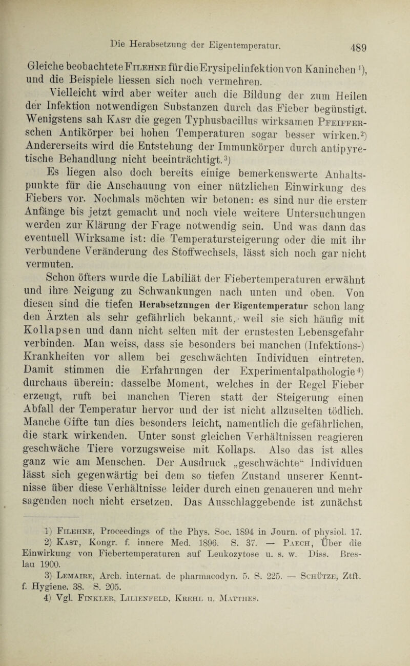 Gleiche beobachtete Filehne für die Erysipelinfektion von Kaninchen '), und die Beispiele Hessen sich noch vermehren. Vielleicht wird aber weiter auch die Bildung der zum Heilen der Infektion notwendigen Substanzen durch das Fieber begünstigt. Wenigstens sah Käst die gegen Typhusbacillus wirksamen Peeieeer- sclien Antikörper bei hohen Temperaturen sogar besser wirken.1 2) Andererseits wird die Entstehung der Immunkörper durch antipyre¬ tische Behandlung nicht beeinträchtigt.3) Es liegen also doch bereits einige bemerkenswerte Anhalts¬ punkte für die Anschauung von einer nützlichen Einwirkung des Fiebers vor. Nochmals möchten wir betonen: es sind nur die ersten Anfänge bis jetzt gemacht und noch viele weitere Untersuchungen werden zur Klärung der Frage notwendig sein. Und was dann das eventuell Wirksame ist: die Temperatursteigerung oder die mit ihr verbundene Veränderung des Stoffwechsels, lässt sich noch gar nicht vermuten. Schon öfters wurde die Labiliät der Fiebertemperaturen erwähnt und ihre Neigung zu Schwankungen nach unten und oben. Von diesen sind die tiefen Herabsetzungen (1er Eigentemperatur schon lang den Ärzten als sehr gefährlich bekannt , 'weil sie sich häufig mit Kollapsen und dann nicht selten mit der ernstesten Lebensgefahr verbinden. Man weiss, dass sie besonders bei manchen (Infektions-) Krankheiten vor allem bei geschwächten Individuen eintreten. Damit stimmen die Erfahrungen der Experimentalpathologie4) durchaus überein: dasselbe Moment, welches in der Regel Fieber erzeugt, ruft bei manchen Tieren statt der Steigerung einen Abfall der Temperatur hervor und der ist nicht allzuselten tödlich. Manche Gifte tun dies besonders leicht, namentlich die gefährlichen, die stark wirkenden. Unter sonst gleichen Verhältnissen reagieren geschwäche Tiere vorzugsweise mit Kollaps. Also das ist alles ganz wie am Menschen. Der Ausdruck „geschwächte“ Individuen lässt sich gegenwärtig bei dem so tiefen Zustand unserer Kennt¬ nisse über diese Verhältnisse leider durch einen genaueren und mehr sagenden noch nicht ersetzen. Das Ausschlaggebende ist zunächst 1) Filehne, Proceediugs of the Phys. Soc. 1894 in Jonrn. of physiol. 17. 2) Käst, Kongr. f. innere Med. 1896. S. 37. — Paech, Über die Einwirkung von Fiebertemperaturen auf Leukozytose u. s. w. Diss. Bres¬ lau 1900. 3) Lemaire, Arch. internat. de pliarmacodyn. 5. S. 225. — Schütze, Ztft. f. Hygiene. 38. S. 205. 4) Vgl. Finkler, Lilienfeld, Krehl ii. Matthes.