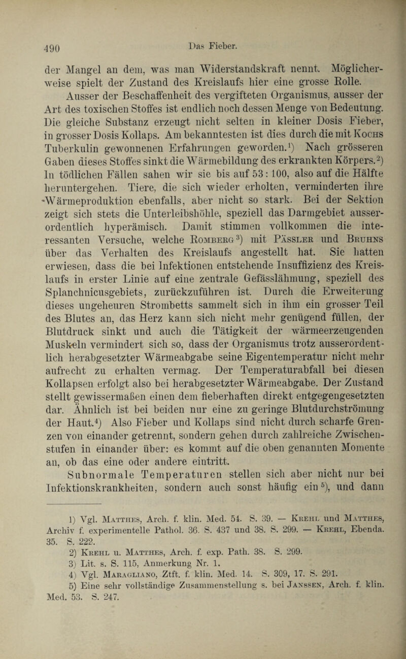 der Mangel an dem, was man Widerstandskraft nennt. Möglicher¬ weise spielt der Zustand des Kreislaufs liier eine grosse Rolle. Ausser der Beschaffenheit des vergifteten Organismus, ausser der Art des toxischen Stoffes ist endlich noch dessen Menge von Bedeutung. Die gleiche Substanz erzeugt nicht selten in kleiner Dosis Fieber, in grosser Dosis Kollaps. Am bekanntesten ist dies durch die mit Kochs Tuberkulin gewonnenen Erfahrungen geworden.1) Nach grösseren Gaben dieses Stoffes sinkt die Wärmebildung des erkrankten Körpers.2) ln tödlichen Fällen sahen wir sie bis auf 53: 100, also auf die Hälfte heruntergehen. Tiere, die sich wieder erholten, verminderten ihre •Wärmeproduktion ebenfalls, aber nicht so stark. Bei der Sektion zeigt sich stets die Unterleibshöhle, speziell das Darmgebiet ausser¬ ordentlich hyperämisch. Damit stimmen vollkommen die inte¬ ressanten Versuche, welche Romberg3) mit Pässler und Beuhns über das Verhalten des Kreislaufs angestellt hat. Sie hatten erwiesen, dass die bei Infektionen entstehende Insuffizienz des Kreis¬ laufs in erster Linie auf eine zentrale Gefässlähmung, speziell des Splanchnicusgebiets, zurückzuführen ist. Durch die Erweiterung dieses ungeheuren Strombetts sammelt sich in ihm ein grosse]' Teil des Blutes an, das Herz kann sich nicht mehr genügend füllen, der Blutdruck sinkt und auch die Tätigkeit der wärmeerzeugenden Muskeln vermindert sich so, dass der Organismus trotz ausserordent¬ lich herabgesetzter Wärmeabgabe seine Eigentemperatur nicht mehr aufrecht zu erhalten vermag. Der Temperaturabfall bei diesen Kollapsen erfolgt also bei herabgesetzter Wärmeabgabe. Der Zustand stellt gewissermaßen einen dem fieberhaften direkt entgegengesetzten dar. Ähnlich ist bei beiden nur eine zu geringe Blutdurchströmung der Haut.4) Also Fieber und Kollaps sind nicht durch scharfe Gren¬ zen von einander getrennt, sondern gehen durch zahlreiche Zwischen¬ stufen in einander über: es kommt auf die oben genannten Momente an, ob das eine oder andere eintritt. Subnormale Temperaturen stellen sich aber nicht nur bei Infektionskrankheiten, sondern auch sonst häufig ein5), und dann 1) Vgl. Matthes, Arch. f. klin. Med. 54. S. 39. — Krehl und Matthes, Archiv f. experimentelle Pathol. 36. S. 437 und 38. S. 299. — Krehl, Ebenda. 35. S. 222. 2) Krehl u. Matthes, Arch. f. exp. Path. 38. S. 299. 3) Lit. s. S. 115, Anmerkung Nr. 1. 4) Vgl. Maragliano, Ztft. f. klin. Med. 14. S. 309, 17. S. 291. 5) Eine sehr vollständige Zusammenstellung s. bei Jaxssex, Arch. f. klin. Med. 53. S. 247.