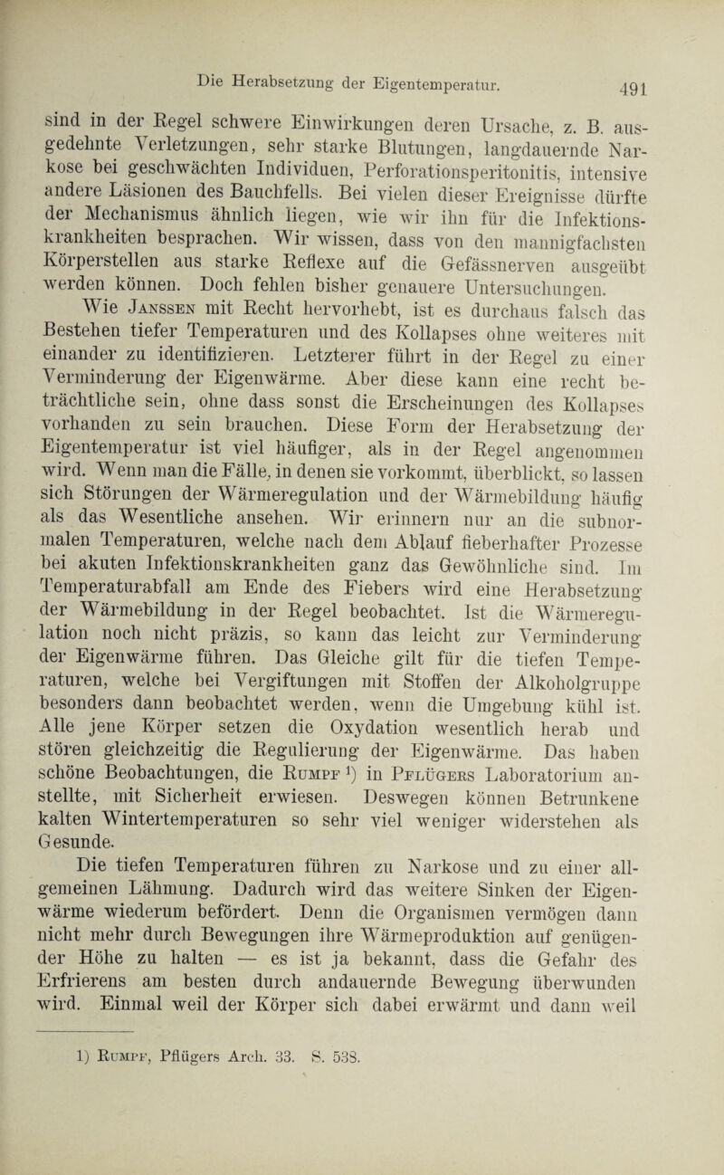 sind in der Regel schwere Einwirkungen deren Ursache, z. B. aus¬ gedehnte V erletzungen, sehr starke Blutungen, langdauernde Nar¬ kose bei geschwächten Individuen, Perforationsperitonitis, intensive andere Läsionen des Bauchfells. Bei vielen dieser Ereignisse dürfte der Mechanismus ähnlich liegen, wie wir ihn für die Infektions¬ krankheiten besprachen. Wir wissen, dass von den mannigfachsten Körperstellen aus starke Reflexe auf die Gefässnerven ausgeübt werden können. Doch fehlen bisher genauere Untersuchungen. Wie Janssen mit Recht hervorhebt, ist es durchaus falsch das Bestehen tiefer Temperaturen und des Kollapses ohne weiteres mit einander zu identifizieren. Letzterer führt in der Regel zu einer Verminderung der Eigenwärme. Aber diese kann eine recht be¬ trächtliche sein, ohne dass sonst die Erscheinungen des Kollapses vorhanden zu sein brauchen. Diese Form der Herabsetzung der Eigentemperatur ist viel häufiger, als in der Regel angenommen wird. Wenn man die Fälle, in denen sie vorkommt, überblickt, so lassen sich Störungen der Wärmeregulation und der Wärmebildung häufig als das Wesentliche ansehen. Wir erinnern nur an die subnor¬ malen Temperaturen, welche nach dem Ablauf fieberhafter Prozesse bei akuten Infektionskrankheiten ganz das Gewöhnliche sind. Im Temperaturabfall am Ende des Fiebers wird eine Herabsetzung der Wärmebildung in der Regel beobachtet. Ist die Wärmeregu¬ lation noch nicht präzis, so kann das leicht zur Verminderung der Eigenwärme führen. Das Gleiche gilt für die tiefen Tempe¬ raturen, welche bei Vergiftungen mit Stoffen der Alkoholgruppe besonders dann beobachtet werden, wenn die Umgebung kühl ist. Alle jene Körper setzen die Oxydation wesentlich herab und stören gleichzeitig die Regulierung der Eigenwärme. Das haben schöne Beobachtungen, die Rümpe *) in Pflügers Laboratorium an¬ stellte, mit Sicherheit erwiesen. Deswegen können Betrunkene kalten Wintertemperaturen so sehr viel weniger widerstehen als G esunde. Die tiefen Temperaturen führen zu Narkose und zu einer all¬ gemeinen Lähmung. Dadurch wird das weitere Sinken der Eigen¬ wärme wiederum befördert. Denn die Organismen vermögen dann nicht mehr durch Bewegungen ihre Wärmeproduktion auf genügen¬ der Höhe zu halten — es ist ja bekannt, dass die Gefahr des Erfrierens am besten durch andauernde Bewegung überwunden wird. Einmal weil der Körper sich dabei erwärmt und dann Aveil 1) Rumpf, Pflügers Arch. 33. S. 533.