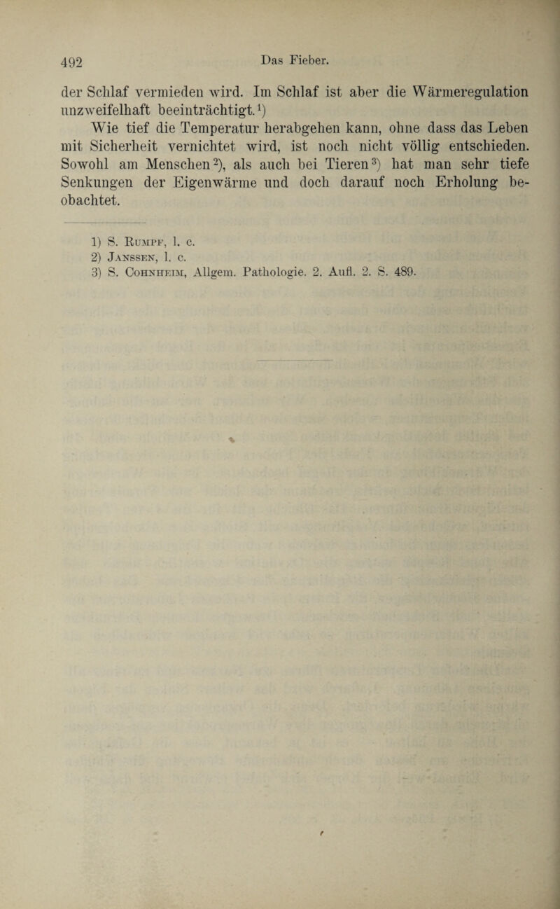 der Schlaf vermieden wird. Im Schlaf ist aber die Wärmeregulation unzweifelhaft beeinträchtigt.l) Wie tief die Temperatur herabgehen kann, ohne dass das Leben mit Sicherheit vernichtet wird, ist noch nicht völlig entschieden. Sowohl am Menschen2), als auch bei Tieren3) hat man sehr tiefe Senkungen der Eigenwärme und doch darauf noch Erholung be¬ obachtet. 1) S. Rumpf, 1. c. 2) Janssen, 1. c. 3) S. Cohnheim, Allgem. Pathologie. 2. Au fl. 2. S. 489.