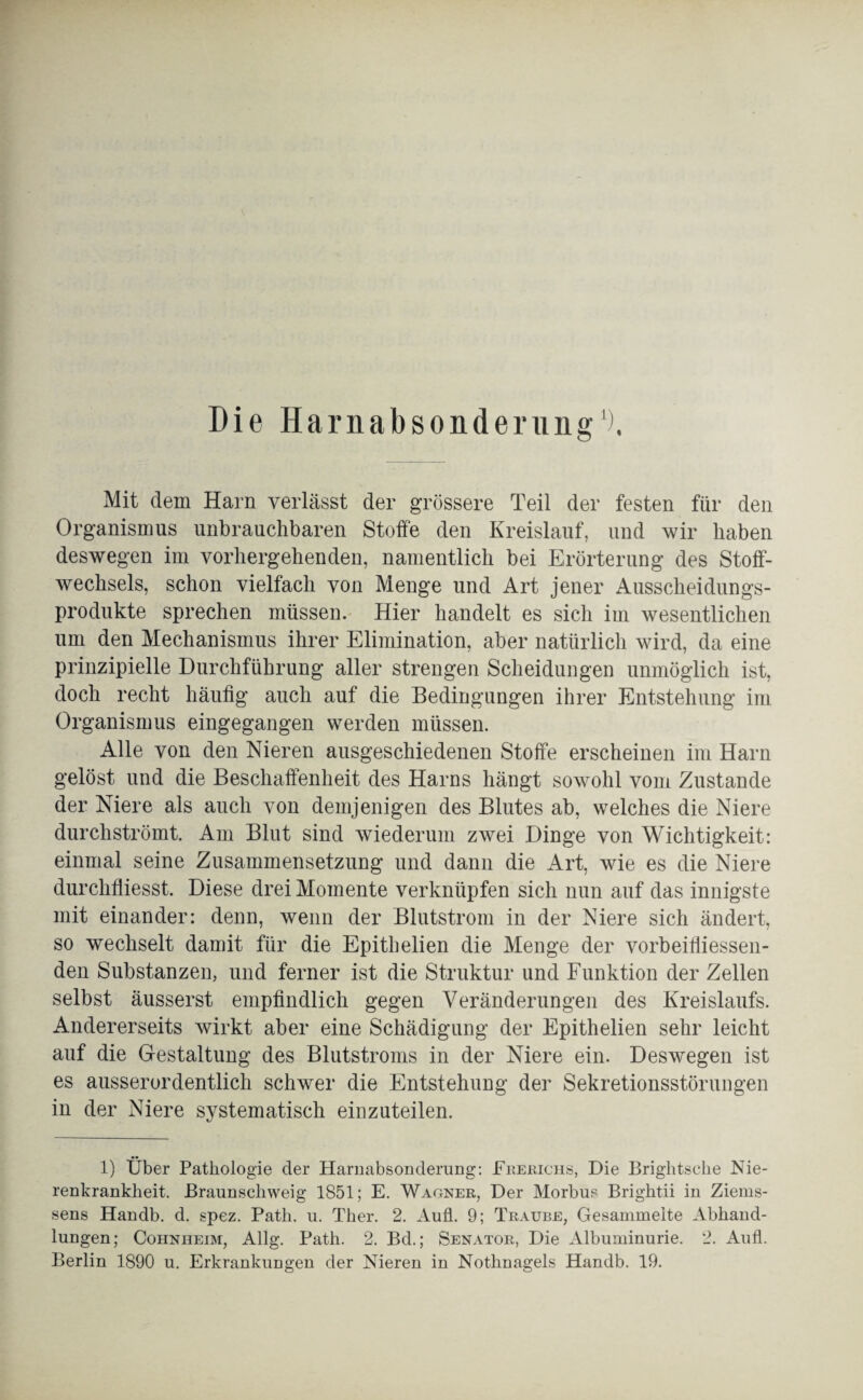 Die Harnabsonderung1). Mit dein Harn verlässt der grössere Teil der festen für den Organismus unbrauchbaren Stoffe den Kreislauf, und wir haben deswegen im vorhergehenden, namentlich bei Erörterung des Stoff¬ wechsels, schon vielfach von Menge und Art jener Ausscheidungs¬ produkte sprechen müssen. Hier handelt es sich im wesentlichen um den Mechanismus ihrer Elimination, aber natürlich wird, da eine prinzipielle Durchführung aller strengen Scheidungen unmöglich ist, doch recht häufig auch auf die Bedingungen ihrer Entstehung im Organismus eingegangen werden müssen. Alle von den Nieren ausgeschiedenen Stoffe erscheinen im Harn gelöst und die Beschaffenheit des Harns hängt sowohl vom Zustande der Niere als auch von demjenigen des Blutes ab, welches die Niere durchströmt. Am Blut sind wiederum zwei Dinge von Wichtigkeit: einmal seine Zusammensetzung und dann die Art, wie es die Niere durchfliesst. Diese drei Momente verknüpfen sich nun auf das innigste mit einander: denn, wenn der Blutstrom in der Niere sich ändert, so wechselt damit für die Epithelien die Menge der vorbeifiiessen- den Substanzen, und ferner ist die Struktur und Funktion der Zellen selbst äusserst empfindlich gegen Veränderungen des Kreislaufs. Andererseits wirkt aber eine Schädigung der Epithelien sehr leicht auf die Gestaltung des Blutstroms in der Niere ein. Deswegen ist es ausserordentlich schwer die Entstehung der Sekretionsstörungen in der Niere systematisch einzuteilen. 1) Über Pathologie der Harnabsonderung: Frerichs, Die Brightsche Nie¬ renkrankheit. Braunschweig 1851; E. Wagner, Der Morbus Brightii in Ziems- sens Handb. d. spez. Path. u. Ther. 2. Aull. 9; Traube, Gesammelte Abhand¬ lungen; Cohnheim, Allg. Path. 2. Bd.; Senator, Die Albuminurie. 2. Aufl. Berlin 1890 u. Erkrankungen der Nieren in Nothnagels Handb. 19.