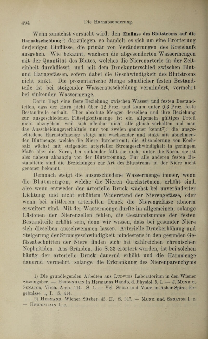 Wenn zunächst versucht wird, den Einfluss des Blutstroms auf die Harnabscheidung1) darzulegen, so handelt es sich um eine Erörterung derjenigen Einflüsse, die primär von Veränderungen des Kreislaufs ausgehen. Wie bekannt, wachsen die abgesonderten Wassermengen mit der Quantität des Blutes, welches die Nierenarterie in der Zeit¬ einheit durchfliesst, und mit dem Druckunterschied zwischen Blut- und Harngefässen, sofern dabei die Geschwindigkeit des Blutstroms nicht sinkt. Die prozentarische Menge sämtlicher festen Bestand¬ teile ist bei steigender Wasserausscheidung vermindert, vermehrt bei sinkender Wrassermenge. Darin liegt eine feste Beziehung zwischen Wasser und festen Bestand¬ teilen, dass der Harn nicht über 12 Proz. und kaum unter 0,3 Proz. feste Bestandteile enthält. Über absolute Mengen derselben und ihre Beziehung zur ausgeschiedenen Flüssigkeitsmenge ist ein allgemein gültiges Urteil nicht abzugeben, weil sich offenbar nicht alle gleich verhalten und man das Ausscheidungsverhältnis nur von zweien genauer kennt2): die ausge¬ schiedene Harnstoffmenge steigt mit wachsender und sinkt mit abnehmen¬ der Blutmenge, welche die Niere durchströmt; die Absonderung von Koch¬ salz wächst mit steigender arterieller Stromgeschwindigkeit in geringem Maße über die Norm, bei sinkender fällt sie nicht unter die Norm, sie ist also nahezu abhängig von der Blutströmung. Für alle anderen festen Be¬ standteile sind die Beziehungen zur Art des Blutstroms in der Niere nicht genauer bekannt. Demnach steigt die ausgeschiedene Wassermenge immer, wenn die Blutmengen, welche die Nieren durchströmen, erhöht sind, also wenn entweder der arterielle Druck wächst bei unveränderter Lichtung und nicht erhöhtem Widerstand der Nierengefässe, oder wenn bei mittlerem arteriellen Druck die Nierengefässe abnorm erweitert sind. Mit der Wassermenge dürfte im allgemeinen, solange Läsionen der Nierenzellen fehlen, die Gesammtsumme der festen Bestandteile erhöht sein, denn wir wissen, dass bei gesunder Niere sich dieselben ausschwemmen lassen. Arterielle Druckerhöhung und Steigerung der Stromgeschwindigkeit mindestens in den gesunden Ge- fässabsclinitten der Niere finden sich bei zahlreichen chronischen Nephritiden. Aus Gründen, die S. 33 erörtert wurden, ist bei solchen häufig der arterielle Druck dauernd erhöht und die Harnmenge dauernd vermehrt, solange die Erkrankung des Nierenparenchyms 1) Die grundlegenden Arbeiten aus Ludwigs Laboratorium in den Wiener Sitzungsber. — Heidenhain in Hermanns Handb. d. Physiol. 5, I. —• J. Munk u. Senator, Virch. Arch. 114. S. L — Vgl. Spiro und Vogt in Asher-Spiro, Er¬ gebnisse. 1, I. S. 414. 2) Hermann, Wiener Sitzber. 45. IT. S. 317. — Munk und Senator 1. c. — Heidenhain 1. c.