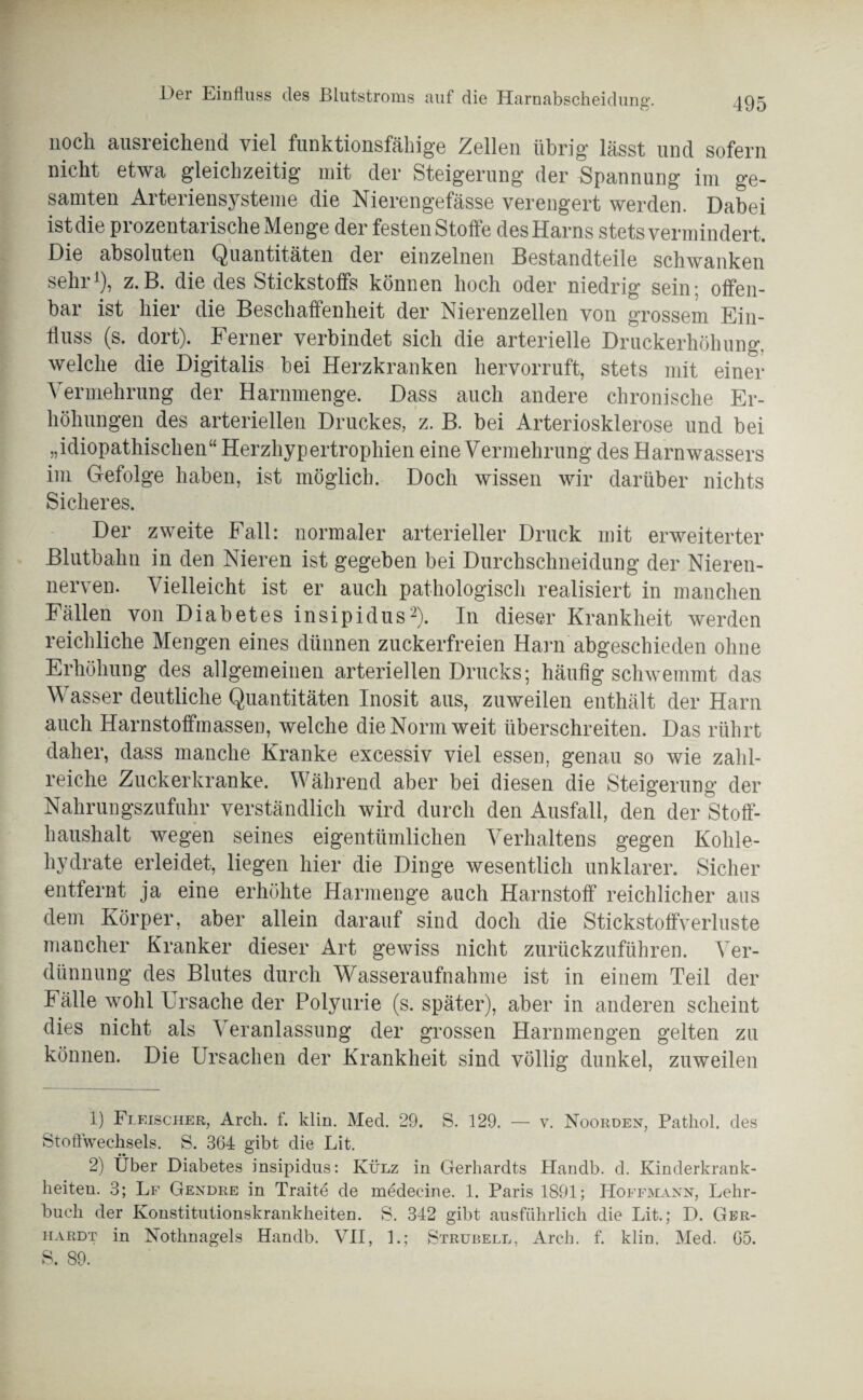 Doi Einfluss des Blutstroms auf die Harnabscheidung. noch ausreichend viel funktionsfähige Zellen übrig lässt und sofern nicht etwa gleichzeitig mit der Steigerung der Spannung im ge¬ samten Arteriensysteme die Nierengefässe verengert werden. Dabei ist die pi ozentarische Menge der festen Stoffe des Harns stets vermindert. Die absoluten Quantitäten der einzelnen Bestandteile schwanken sehr1), z.B. die des Stickstoffs können hoch oder niedrig sein; offen¬ bar ist hier die Beschaffenheit der Nierenzellen von grossem Ein¬ fluss (s. dort). Ferner verbindet sich die arterielle Druckerhöhung, welche die Digitalis bei Herzkranken hervorruft, stets mit einer Vermehrung der Harnmenge. Dass auch andere chronische Er¬ höhungen des arteriellen Druckes, z. B. bei Arteriosklerose und bei „idiopathischen“ Herzhypertrophien eine Vermehrung des Harnwassers im Gefolge haben, ist möglich. Doch wissen wir darüber nichts Sicheres. Der zweite Fall: normaler arterieller Druck mit erweiterter Blutbahn in den Nieren ist gegeben bei Durchschneidung der Nieren¬ nerven. Vielleicht ist er auch pathologisch realisiert in manchen Fällen von Diabetes insipidus2). In dieser Krankheit werden reichliche Mengen eines dünnen zuckerfreien Harn abgeschieden ohne Erhöhung des allgemeinen arteriellen Drucks; häufig schwemmt das Wasser deutliche Quantitäten Inosit aus, zuweilen enthält der Harn auch Harnstoffmassen, welche die Norm weit überschreiten. Das rührt daher, dass manche Kranke excessiv viel essen, genau so wie zahl¬ reiche Zuckerkranke. Während aber bei diesen die Steigerung der Nahrungszufuhr verständlich wird durch den Ausfall, den der Stoff¬ haushalt wegen seines eigentümlichen Verhaltens gegen Kohle¬ hydrate erleidet, liegen hier die Dinge wesentlich unklarer. Sicher entfernt ja eine erhöhte Harmenge auch Harnstoff reichlicher aus dem Körper, aber allein darauf sind doch die Stickstoffverluste mancher Kranker dieser Art gewiss nicht zurückzuführen. Ver¬ dünnung des Blutes durch Wasseraufnahme ist in einem Teil der Fälle wohl Ursache der Polyurie (s. später), aber in anderen scheint dies nicht als Veranlassung der grossen Harnmengen gelten zu können. Die Ursachen der Krankheit sind völlig dunkel, zuweilen 1) Fleischer, Arch. f. klm. Med. 29. S. 129. — v. Noorden, Patliol. des Stoffwechsels. S. 364 gibt die Lit. 2) Über Diabetes insipidus: Külz in Gerhardts Elandb. d. Kinderkrank¬ heiten. 3; Lf Gendre in Traite de medecine. 1. Paris 1891; Hoffmann, Lehr¬ buch der Konstitutionskrankheiten. S. 342 gibt ausführlich die Lit.; D. Ger¬ hardt in Nothnagels Handb. VII, 1.; Strubell, Arch. f. klin. Med. 65. S. 89.