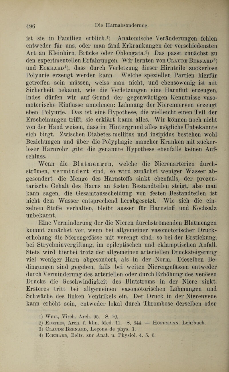 ist sie in Familien erblich.1) Anatomische Veränderungen fehlen entweder für uns, oder man fand Erkrankungen der verschiedensten Art an Kleinhirn, Brücke oder Oblongata.2) Das passt zunächst zu den experimentellen Erfahrungen. Wir lernten von Claude Bernard3) und Eckhard4), dass durch Verletzung dieser Hirnteile zuckerlose Polyurie erzeugt werden kann. Welche speziellen Partien hierfür getroffen sein müssen, weiss man nicht, und ebensowenig ist mit Sicherheit bekannt, wie die Verletzungen eine Harnflut erzeugen. Indes dürfen wir auf Grund der gegenwärtigen Kenntnisse vaso¬ motorische Einflüsse annehmen: Lähmung der Nierennerven erzeugt eben Polyurie. Das ist eine Hypothese, die vielleicht einen Teil der Erscheinungen trifft, sie erklärt kaum alles. Wir können noch nicht von der Hand weisen, dass im Hintergrund alles mögliche Unbekannte sich birgt. Zwischen Diabetes mellitus und insipidus bestehen wohl Beziehungen und über die Polyphagie mancher Kranken mit zucker¬ loser Harnrohr gibt die genannte Hypothese ebenfalls keinen Auf¬ schluss. Wenn die Blut men gen, welche die Nierenarterien durch¬ strömen, vermindert sind, so wird zunächst weniger Wasser ab¬ gesondert, die Menge des Harnstoffs sinkt ebenfalls, der prozen¬ tarische Gehalt des Harns an festen Bestandteilen steigt, also man kann sagen, die Gesamtausscheidung von festen Bestandteilen ist nicht dem Wasser entsprechend herabgesetzt. Wie sich die ein¬ zelnen Stoffe verhalten, bleibt ausser für Harnstoff und Kochsalz unbekannt. Eine Verminderung der die Nieren durchströmenden Blntmengen kommt zunächst vor, wenn bei allgemeiner vasomotorischer Druck¬ erhöhung die Nierengefässe mit verengt sind: so bei der Erstickung, bei Strychninvergiftung, im epileptischen und eklamptischen Anfall. Stets wird hierbei trotz der allgemeinen arteriellen Drucksteigerung viel weniger Harn abgesondert, als in der Norm. Dieselben Be¬ dingungen sind gegeben, falls bei weiten Nierengefässen entweder durch Verminderung des arteriellen oder durch Erhöhung des venösen Drucks die Geschwindigkeit des Blutstroms in der Niere sinkt. Ersteres tritt bei allgemeinen vasomotorischen Lähmungen und Schwäche des linken Ventrikels ein. Der Druck in der Nierenvene kann erhöht sein, entweder lokal durch Thrombose derselben oder 1) Weil, Virch. Arcli. 95. S. 70. 2) Ebstein, Arcli. f. klm. Med. 11. S. 344. — Hoffmann, Lehrbuch. 3) Claude Bernard, Lecons de phys. 1. 4) Eckhard, Beitr. zur Anat. u. Physiol. 4. 5. 6.