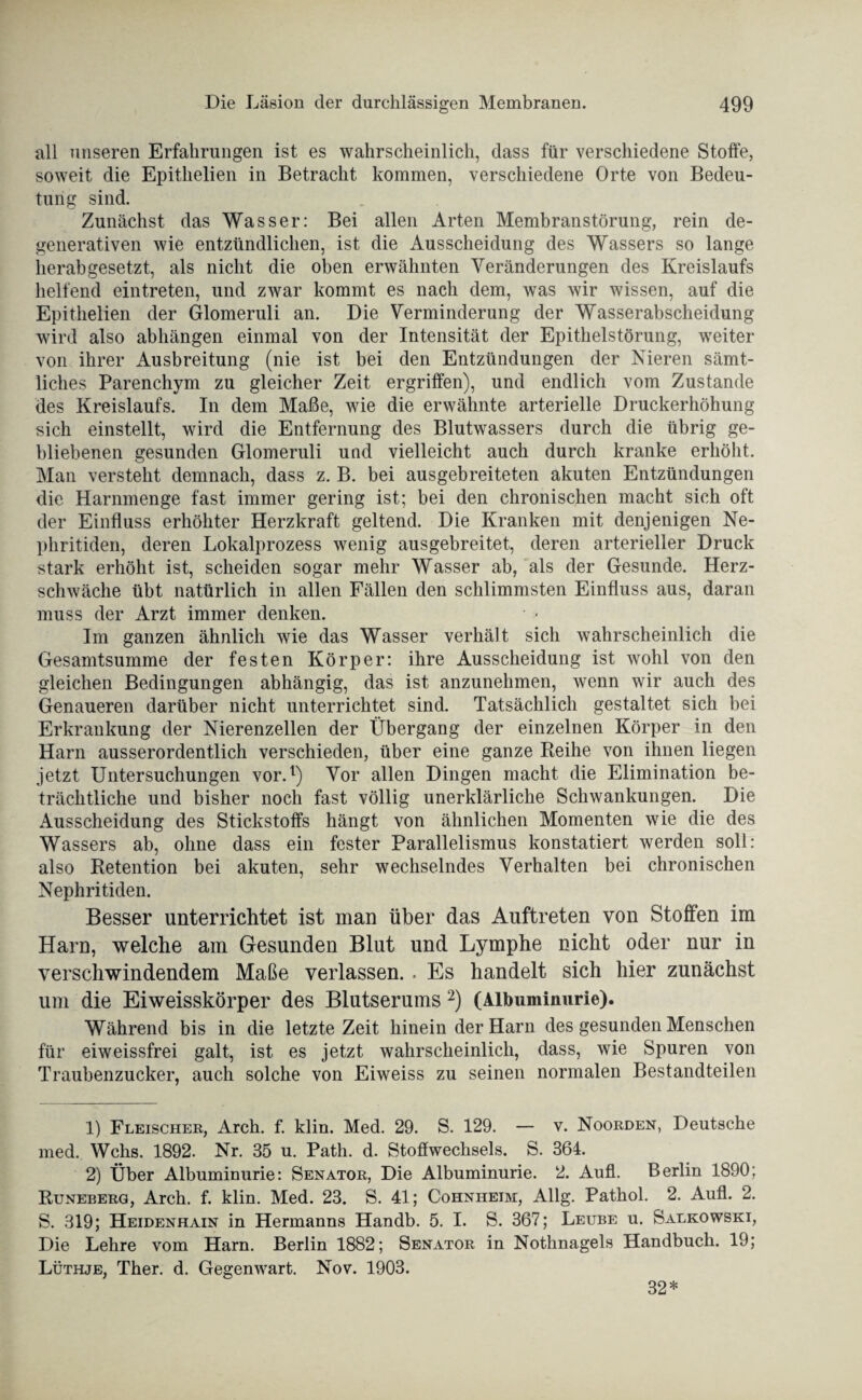 all unseren Erfahrungen ist es wahrscheinlich, dass für verschiedene Stoffe, soweit die Epithelien in Betracht kommen, verschiedene Orte von Bedeu¬ tung sind. Zunächst das Wasser: Bei allen Arten Membranstörung, rein de- generativen wie entzündlichen, ist die Ausscheidung des Wassers so lange herabgesetzt, als nicht die oben erwähnten Veränderungen des Kreislaufs helfend eintreten, und zwar kommt es nach dem, was wir wissen, auf die Epithelien der Glomeruli an. Die Verminderung der Wasserabscheidung wird also abhängen einmal von der Intensität der Epithelstörung, weiter von ihrer Ausbreitung (nie ist bei den Entzündungen der Nieren sämt¬ liches Parenchym zu gleicher Zeit ergriffen), und endlich vom Zustande des Kreislaufs. In dem Maße, wie die erwähnte arterielle Druckerhöhung sich einstellt, wird die Entfernung des Blutwassers durch die übrig ge¬ bliebenen gesunden Glomeruli und vielleicht auch durch kranke erhöht. Man versteht demnach, dass z. B. bei ausgebreiteten akuten Entzündungen die Harnmenge fast immer gering ist; bei den chronischen macht sich oft der Einfluss erhöhter Herzkraft geltend. Die Kranken mit denjenigen Ne¬ phritiden, deren Lokalprozess wenig ausgebreitet, deren arterieller Druck stark erhöht ist, scheiden sogar mehr Wasser ab, als der Gesunde. Herz¬ schwäche übt natürlich in allen Fällen den schlimmsten Einfluss aus, daran muss der Arzt immer denken. • - Im ganzen ähnlich wie das Wasser verhält sich wahrscheinlich die Gesamtsumme der festen Körper: ihre Ausscheidung ist wohl von den gleichen Bedingungen abhängig, das ist anzunehmen, wenn wir auch des Genaueren darüber nicht unterrichtet sind. Tatsächlich gestaltet sich bei Erkrankung der Nierenzellen der Übergang der einzelnen Körper in den Harn ausserordentlich verschieden, über eine ganze Reihe von ihnen liegen jetzt Untersuchungen vor.1) Vor allen Dingen macht die Elimination be¬ trächtliche und bisher noch fast völlig unerklärliche Schwankungen. Die Ausscheidung des Stickstoffs hängt von ähnlichen Momenten wie die des Wassers ab, ohne dass ein fester Parallelismus konstatiert werden soll: also Retention bei akuten, sehr wechselndes Verhalten bei chronischen Nephritiden. Besser unterrichtet ist man über das Auftreten von Stoffen im Harn, welche am Gesunden Blut und Lymphe nicht oder nur in verschwindendem Maße verlassen. . Es handelt sich hier zunächst um die Eiweisskörper des Blutserums 2) (Albuminurie). Während bis in die letzte Zeit hinein der Harn des gesunden Menschen für eiweissfrei galt, ist es jetzt wahrscheinlich, dass, wie Spuren von Traubenzucker, auch solche von Eiweiss zu seinen normalen Bestandteilen 1) Fleischer, Arch. f. klin. Med. 29. S. 129. — v. Noorden, Deutsche med. Wehs. 1892. Nr. 35 u. Path. d. Stoffwechsels. S. 364. 2) Über Albuminurie: Senator, Die Albuminurie. 2. Aufl. Berlin 1890; Runeberg, Arch. f. klin. Med. 23. S. 41; Cohnheim, Allg. Pathol. 2. Aufl. 2. S. 319; Heidenhain in Hermanns Handb. 5. I. S. 367; Leube u. Salkowski, Die Lehre vom Harn. Berlin 1882; Senator in Nothnagels Handbuch. 19; Lüthje, Ther. d. Gegenwart. Nov. 1903. 32*