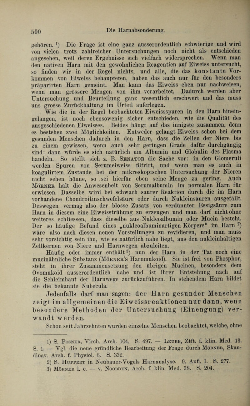 gehören. *) Die Frage ist eine ganz ausserordentlich schwierige und wird von vielen trotz zahlreicher Untersuchungen noch nicht als entschieden angesehen, weil deren Ergebnisse sich vielfach widersprechen. Wenn man den nativen Harn mit den gewöhnlichen Reagentien auf Eiweiss untersucht, so finden wir in der Regel nichts, und alle, die das konstante Vor¬ kommen von Eiweiss behaupteten, haben das auch nur für den besonders präparirten Harn gemeint. Man kann das Eiweiss eben nur nachweisen, wenn man grössere Mengen von ihm verarbeitet. Dadurch werden aber Untersuchung und Beurteilung ganz wesentlich erschwert und das muss uns grosse Zurückhaltung im Urteil auferlegen. Wie die in der Regel beobachteten Eiweissspuren in den Harn hinein¬ gelangen, ist noch ebensowenig sicher entschieden, wie die Qualität des ausgeschiedenen Eiweisses. Beides hängt auf das innigste zusammen, denn es bestehen zwei Möglichkeiten. Entweder gelangt Eiweiss schon bei dem gesunden Menschen dadurch in den Harn, dass die Zellen der Niere bis zu einem gewissen, wenn auch sehr geringen Grade dafür durchgängig sind: dann würde es sich natürlich um Albumin und Globulin des Plasma handeln. So stellt sich z. B. Senator die Sache vor: in den Glomeruli werden Spuren von Serumeiweiss filtrirt, und wenn man es auch in koagulirtem Zustande bei der mikroskopischen Untersuchung der Nieren nicht sehen hönne, so . sei hierfür eben seine Menge zu gering. Auch Mörner hält die Anwesenheit von Serumalbumin im normalen Harn für erwiesen. Dasselbe wird bei schwach saurer Reaktion durch die im Harn vorhandene Chondroitinschwefelsäure oder durch Nukleinsäuren ausgefällt. Deswegen vermag also der blosse Zusatz von verdünnter Essigsäure zum Harn in diesem eine Eiweisstrübung zu erzeugen und man darf nicht ohne weiteres schliessen, dass dieselbe aus Nukleoalbumin oder Mucin besteht. Der so häufige Befund eines „nukleoalbuminartigen Körpers“ im Harn 1 2) wäre also nach diesen neuen Vorstellungen zu revidieren, und man muss sehr vorsichtig sein ihn, wie es natürlich nahe liegt, aus den nukleinhaltigen Zellkernen von Niere und Harnwegen abzuleiten. Häufig oder immer enthält3) nun der Harn in der Tat noch eine mucinähnliche Substanz (Mörner’s Harnmukoid). Sie ist frei von Phosphor, steht in ihrer Zusammensetzung den übrigen Mucinen, besonders dem Ovomukoid ausserordentlich nahe und ist ihrer Entstehung nach auf die Schleimhaut der Harnwege zurückzuführen. In stehendem Harn bildet sie die bekannte Nubecula. Jedenfalls darf man sagen: der Harn gesunder Menschen zeigt im allgemeinen die Eiweissreaktionen nur dann, wenn besondere Methoden der Untersuchung (Einengung) ver¬ wandt werden. Schon seit Jahrzehnten wurden einzelne Menschen beobachtet, welche, ohne 1) S. Posner, Virch. Arch. 104. S. 497. — Leube, Ztft. f. klin. Med. 13. S. 1. — Vgl. die neue gründliche Bearbeitung der Frage durch Mörner, Skan- dinav. Arch. f. Physiol. 6. S. 332. 2) S. Huppert in Neubauer-Vogels Harnanalyse. 9. Aufl. I. S. 277. 3) Mörner 1. c. — v. Noobden, Arch. f. klin. Med. 38. S. 204.