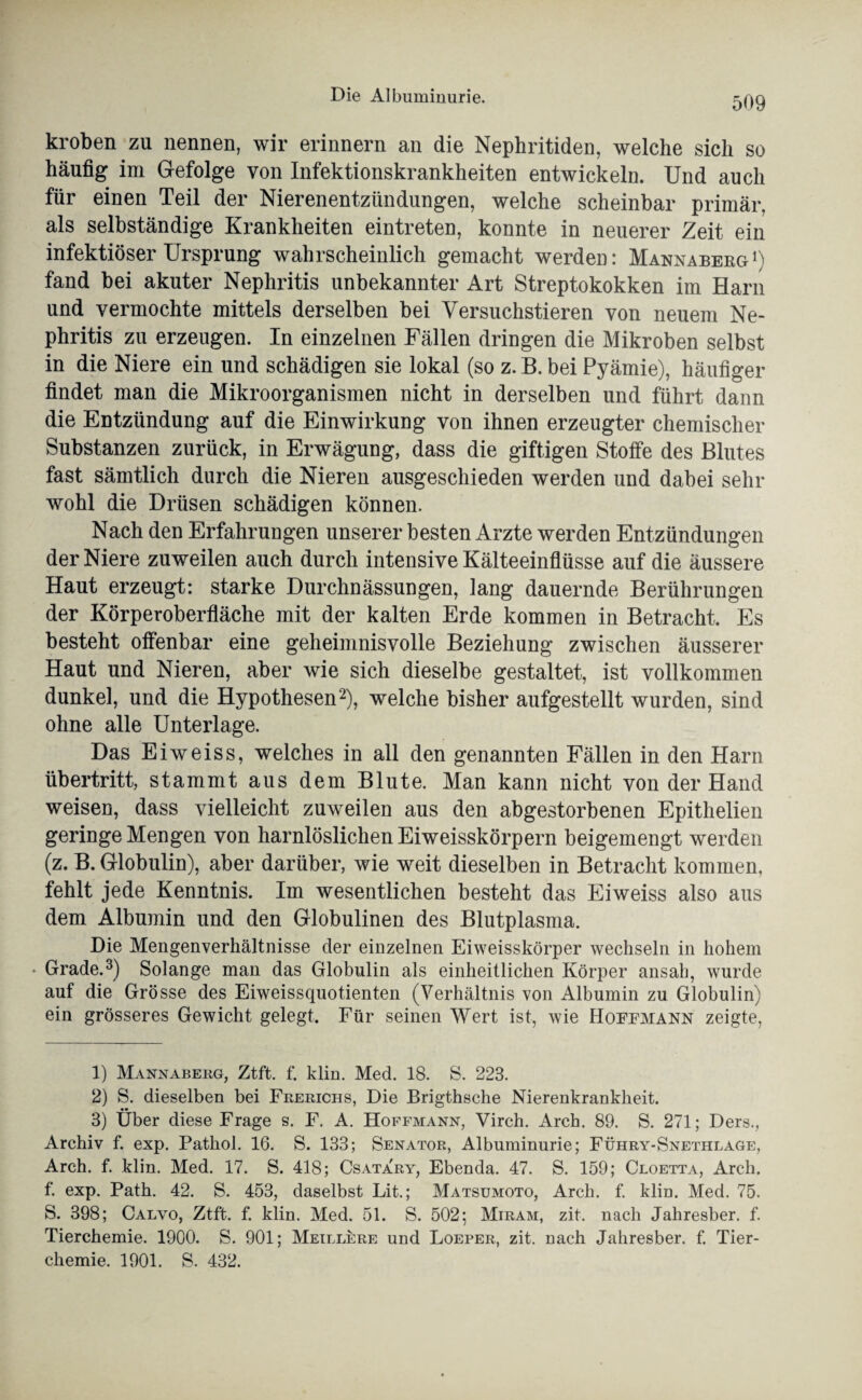 kroben zu nennen, wir erinnern an die Nephritiden, welche sich so häufig im Gefolge von Infektionskrankheiten entwickeln. Und auch für einen Teil der Nierenentzündungen, welche scheinbar primär, als selbständige Krankheiten eintreten, konnte in neuerer Zeit ein infektiöser Ursprung wahrscheinlich gemacht werden: Mannaberg1) fand bei akuter Nephritis unbekannter Art Streptokokken im Harn und vermochte mittels derselben bei Versuchstieren von neuem Ne¬ phritis zu erzeugen. In einzelnen Fällen dringen die Mikroben selbst in die Niere ein und schädigen sie lokal (so z. B. bei Pyämie), häufiger findet man die Mikroorganismen nicht in derselben und führt dann die Entzündung auf die Einwirkung von ihnen erzeugter chemischer Substanzen zurück, in Erwägung, dass die giftigen Stoffe des Blutes fast sämtlich durch die Nieren ausgeschieden werden und dabei sehr wohl die Drüsen schädigen können. Nach den Erfahrungen unserer besten Arzte werden Entzündungen der Niere zuweilen auch durch intensive Kälteeinflüsse auf die äussere Haut erzeugt: starke Durchnässungen, lang dauernde Berührungen der Körperoberfläche mit der kalten Erde kommen in Betracht. Es besteht offenbar eine geheimnisvolle Beziehung zwischen äusserer Haut und Nieren, aber wie sich dieselbe gestaltet, ist vollkommen dunkel, und die Hypothesen2), welche bisher aufgestellt wurden, sind ohne alle Unterlage. Das Eiweiss, welches in all den genannten Fällen in den Harn Übertritt, stammt aus dem Blute. Man kann nicht von der Hand weisen, dass vielleicht zuweilen aus den abgestorbenen Epithelien geringe Mengen von harnlöslichen Eiweisskörpern beigemengt werden (z. B. Globulin), aber darüber, wie weit dieselben in Betracht kommen, fehlt jede Kenntnis. Im wesentlichen besteht das Eiweiss also aus dem Albumin und den Globulinen des Blutplasma. Die Mengenverhältnisse der einzelnen Eiweisskörper wechseln in hohem • Grade.3) Solange man das Globulin als einheitlichen Körper ansah, wurde auf die Grösse des Eiweissquotienten (Verhältnis von Albumin zu Globulin) ein grösseres Gewicht gelegt. Für seinen Wert ist, wie Hoeemann zeigte, 1) Mannaberg, Ztft. f. klin. Med. 18. S. 223. 2) S. dieselben bei Frerichs, Die Brigthsche Nierenkrankheit. •• 3) Uber diese Frage s. F. A. Hoffmann, Virch. Arch. 89. S. 271; Ders., Archiv f. exp. Pathol. 16. S. 133; Senator, Albuminurie; Führy-Snethlage, Arch. f. klin. Med. 17. S. 418; Csatary, Ebenda. 47. S. 159; Cloetta, Arch. f. exp. Path. 42. S. 453, daselbst Lit.; Matsümoto, Arch. f. klin. Med. 75. S. 398; Calvo, Ztft. f. klin. Med. 51. S. 502; Miram, zit. nach Jahresber. f. Tierchemie. 1900. S. 901; Meillere und Loeper, zit. nach Jahresber. f. Tier¬ chemie. 1901. S. 432.