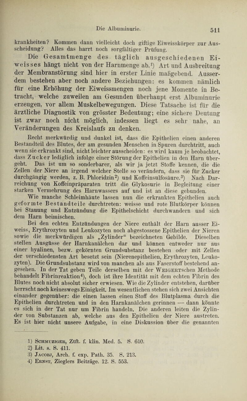 krankheiten? Kommen dann vielleicht doch giftige Eiweisskörper zur Aus¬ scheidung? Alles das harrt noch sorgfältiger Prüfung. Die Gesamtmenge des täglich ausgeschiedenen Ei¬ weis ses hängt nicht von der Harnmenge ab.1) Art und Ausbreitung der Membranstörung sind hier in erster Linie maßgebend. Ausser¬ dem bestehen aber noch andere Beziehungen: es kommen nämlich für eine Erhöhung der Ei weissmengen noch jene Momente in Be¬ tracht, welche zuweilen am Gesunden überhaupt erst Albuminurie erzeugen, vor allem Muskelbewegungen. Diese Tatsache ist für die ärztliche Diagnostik von grösster Bedeutung; eine sichere Deutung ist zwar noch nicht möglich, indessen liegt es sehr nahe, an Veränderungen des Kreislaufs zu denken. Recht merkwürdig und dunkel ist, dass die Epithelien einen anderen Bestandteil des Blutes, der am gesunden Menschen in Spuren durchtritt, auch wenn sie erkrankt sind, nicht leichter ausscheiden: es wird kaum je beobachtet, dass Zucker lediglich infolge einer Störung der Epithelien in den Harn über¬ geht. Das ist um so sonderbarer, als wir ja jetzt Stoffe kennen, die die Zellen der Niere an irgend welcher Stelle so verändern, dass sie für Zucker durchgängig werden, z. B. Phloridzin2) und Koffeinsulfosäure.3) Nach Dar¬ reichung von Koffeinpräparaten tritt die Glykosurie in Begleitung einer starken Vermehrung des Harnwassers auf und ist an diese gebunden. Wie manche Schleimhäute lassen nun die erkrankten Epithelien auch geformte Bestandteile durchtreten: weisse und rote Blutkörper können bei Stauung und Entzündung die Epithelschicht durchwandern und sich dem Harn beimischen. Bei den echten Entzündungen der Niere enthält der Harn ausser Ei- weiss, Erythrozyten und Leukozyten noch abgestossene Epithelien der Nieren sowie die merkwürdigen als „Zylinder“ bezeichnten Gebilde. Dieselben stellen Ausgüsse der Harnkanälchen dar und können entweder nur aus einer hyalinen, bezw. gekörnten Grundsubstanz bestehen oder mit Zellen der verschiedensten Art besetzt sein (Nierenepithelien, Erythrozyten, Leuko¬ zyten). Die Grundsubstanz wird von manchen als aus Faserstoff bestehend an¬ gesehen. In der Tat geben Teile derselben mit der WEiGERTschen Methode behandelt Fibrinreaktion4), doch ist ihre Identität mit dem echten Fibrin des Blutes noch nicht absolut sicher erwiesen. Wie die Zylinder entstehen, darüber herrscht noch keineswegs Einigkeit. Im wesentlichen stehen sich zwei Ansichten einander gegenüber: die einen lassen einen Stoff des Blutplasma durch die Epithelien durchtreten und in den Harnkanälchen gerinnen — dann könnte es sich in der Tat nur um Fibrin handeln. Die anderen leiten die Zylin¬ der von Substanzen ab, welche aus den Epithelien der Niere austreten. Es ist hier nicht unsere Aufgabe, in eine Diskussion über die genannten 1) Schmuziger, Ztft. f. klin. Med. 5. S. 610. 2) Lit. s. S. 411. 3) Jacobj, Arch. f. exp. Path. 35. S. 213. 4) Ernst, Zieglers Beiträge. 12. S. 553.