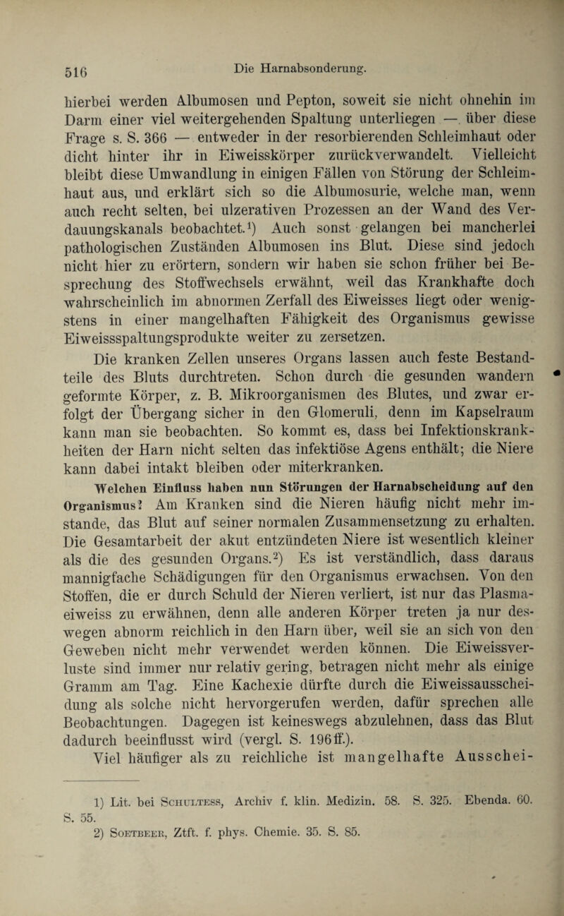 hierbei werden Aibumosen und Pepton, soweit sie nicht ohnehin im Darm einer viel weitergehenden Spaltung unterliegen — über diese Frage s. S. 366 — entweder in der resorbierenden Schleimhaut oder dicht hinter ihr in Eiweisskörper zurückverwandelt. Vielleicht bleibt diese Umwandlung in einigen Fällen von Störung der Schleim* haut aus, und erklärt sich so die Albumosurie, welche man, wenn auch recht selten, bei ulzerativen Prozessen an der Wand des Ver¬ dauungskanals beobachtet.1) Auch sonst gelangen bei mancherlei pathologischen Zuständen Aibumosen ins Blut. Diese sind jedoch nicht hier zu erörtern, sondern wir haben sie schon früher bei Be¬ sprechung des Stoffwechsels erwähnt, weil das Krankhafte doch wahrscheinlich im abnormen Zerfall des Eiweisses liegt oder wenig¬ stens in einer mangelhaften Fähigkeit des Organismus gewisse Eiweissspaltungsprodukte weiter zu zersetzen. Die kranken Zellen unseres Organs lassen auch feste Bestand¬ teile des Bluts durchtreten. Schon durch die gesunden wandern geformte Körper, z. B. Mikroorganismen des Blutes, und zwar er¬ folgt der Übergang sicher in den Glomeruli, denn im Kapselraum kann man sie beobachten. So kommt es, dass bei Infektionskrank¬ heiten der Harn nicht selten das infektiöse Agens enthält; die Niere kann dabei intakt bleiben oder miterkranken. Welchen Einfluss haben nun Störungen der Harnabscheidung auf den Organismus 2 Am Kranken sind die Nieren häufig nicht mehr im¬ stande, das Blut auf seiner normalen Zusammensetzung zu erhalten. Die Gesamtarbeit der akut entzündeten Niere ist wesentlich kleiner als die des gesunden Organs.2) Es ist verständlich, dass daraus mannigfache Schädigungen für den Organismus erwachsen. Von den Stoffen, die er durch Schuld der Nieren verliert, ist nur das Plasma- eiweiss zu erwähnen, denn alle anderen Körper treten ja nur des¬ wegen abnorm reichlich in den Harn über, weil sie an sich von den Geweben nicht mehr verwendet werden können. Die Eiweissver¬ luste sind immer nur relativ gering, betragen nicht mehr als einige Gramm am Tag. Eine Kachexie dürfte durch die EiweissausscheF düng als solche nicht hervorgerufen werden, dafür sprechen alle Beobachtungen. Dagegen ist keineswegs abzulehnen, dass das Blut dadurch beeinflusst wird (vergl. S. 196 ff.). Viel häufiger als zu reichliche ist mangelhafte Aus sch ei- 1) Lit. bei Schultess, Archiv f. klin. Medizin. 58. S. 325. Ebenda. 60. S. 55. 2) Soetbeer, Ztft. f. phys. Chemie. 35. S. 85.