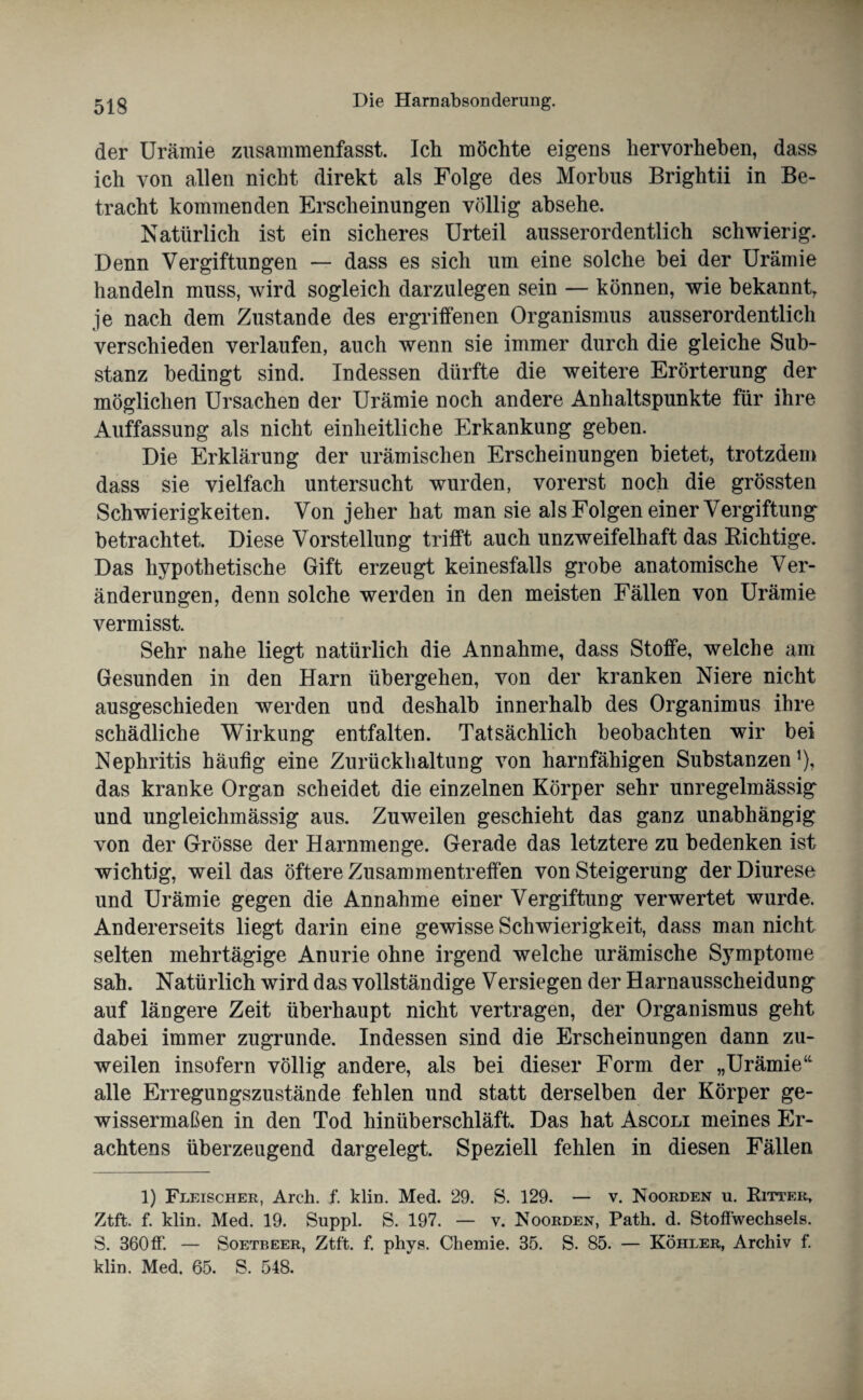 der Urämie zusammenfasst. Ich möchte eigens hervorheben, dass ich von allen nicht direkt als Folge des Morbus Brightii in Be¬ tracht kommenden Erscheinungen völlig absehe. Natürlich ist ein sicheres Urteil ausserordentlich schwierig. Denn Vergiftungen — dass es sich um eine solche bei der Urämie handeln muss, wird sogleich darzulegen sein — können, wie bekannt, je nach dem Zustande des ergriffenen Organismus ausserordentlich verschieden verlaufen, auch wenn sie immer durch die gleiche Sub¬ stanz bedingt sind. Indessen dürfte die weitere Erörterung der möglichen Ursachen der Urämie noch andere Anhaltspunkte für ihre Auffassung als nicht einheitliche Erkankung geben. Die Erklärung der urämischen Erscheinungen bietet, trotzdem dass sie vielfach untersucht wurden, vorerst noch die grössten Schwierigkeiten. Von jeher hat man sie als Folgen einer Vergiftung betrachtet. Diese Vorstellung trifft auch unzweifelhaft das Richtige. Das hypothetische Gift erzeugt keinesfalls grobe anatomische Ver¬ änderungen, denn solche werden in den meisten Fällen von Urämie vermisst. Sehr nahe liegt natürlich die Annahme, dass Stoffe, welche am Gesunden in den Harn übergehen, von der kranken Niere nicht ausgeschieden werden und deshalb innerhalb des Organimus ihre schädliche Wirkung entfalten. Tatsächlich beobachten wir bei Nephritis häutig eine Zurückhaltung von harnfähigen Substanzen1), das kranke Organ scheidet die einzelnen Körper sehr unregelmässig und ungleichmässig aus. Zuweilen geschieht das ganz unabhängig von der Grösse der Harnmenge. Gerade das letztere zu bedenken ist wichtig, weil das öftere Zusammentreffen von Steigerung der Diurese und Urämie gegen die Annahme einer Vergiftung verwertet wurde. Andererseits liegt darin eine gewisse Schwierigkeit, dass man nicht selten mehrtägige Anurie ohne irgend welche urämische Symptome sah. Natürlich wird das vollständige Versiegen der Harnausscheidung auf längere Zeit überhaupt nicht vertragen, der Organismus geht dabei immer zugrunde. Indessen sind die Erscheinungen dann zu¬ weilen insofern völlig andere, als bei dieser Form der „Urämie“ alle Erregungszustände fehlen und statt derselben der Körper ge¬ wissermaßen in den Tod hinüberschläft. Das hat Ascoli meines Er¬ achtens überzeugend dargelegt. Speziell fehlen in diesen Fällen 1) Fleischer, Arch. f. klm. Med. 29. S. 129. — v. Noorden u. Ritter, Ztft. f. klm. Med. 19. Suppl. S. 197. — v. Noorden, Path. d. Stoffwechsels. S. 360ff. — Soetbeer, Ztft. f. phys. Chemie. 35. S. 85. — Köhler, Archiv f. klin. Med. 65. S. 548.