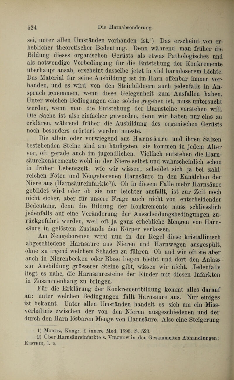 sei, unter allen Umständen vorhanden ist.1) Das erscheint von er¬ heblicher theoretischer Bedeutung. Denn während man früher die Bildung dieses organischen Gerüsts als etwas Pathologisches und als notwendige Vorbedingung für die Entstehung der Konkremente überhaupt ansah, erscheint dasselbe jetzt in viel harmloserem Lichte. Das Material für seine Ausbildung ist im Harn offenbar immer vor¬ handen, und es wird von den Steinbildnern auch jedenfalls in An¬ spruch genommen, wenn diese Gelegenheit zum Ausfallen haben. Unter welchen Bedingungen eine solche gegeben ist, muss untersucht werden, wenn man die Entstehung der Harnsteine verstehen will. Die Sache ist also einfacher geworden, denn wir haben nur eins zu erklären, während früher die Ausbildung des organischen Gerüsts noch besonders erörtert werden musste. Die allein oder vorwiegend aus Harnsäure und ihren Salzen bestehenden Steine sind am häufigsten, sie kommen in jedem Alter vor, oft gerade auch im jugendlichen. Vielfach entstehen die Harn¬ säurekonkremente wohl in der Niere selbst und wahrscheinlich schon in früher Lebenszeit: wie wir wissen, scheidet sich ja bei zahl¬ reichen Föten und Neugeborenen Harnsäure in den Kanälchen der Niere aus (Harnsäureinfarkte2)). Ob in diesem Falle mehr Harnsäure gebildet wird oder ob sie nur leichter ausfällt, ist zur Zeit noch nicht sicher, aber für unsere Frage auch nicht von entscheidender Bedeutung, denn die Bildung der Konkremente muss schliesslich jedenfalls auf eine Veränderung der Ausscheidungsbedingungen zu¬ rückgeführt werden, weil oft ja ganz erhebliche Mengen von Harn¬ säure in gelöstem Zustande den Körper verlassen. Am Neugeborenen wird nun in der Regel diese kristallinisch abgeschiedene Harnsäure aus Nieren und Harnwegen ausgespült, ohne zu irgend welchem Schaden zu führen. Ob und wie oft sie aber auch in Nierenbecken oder Blase liegen bleibt und dort den Anlass zur Ausbildung grösserer Steine gibt, wissen wir nicht. Jedenfalls liegt es nahe, die Harnsäuresteine der Kinder mit diesen Infarkten in Zusammenhang zu bringen. Für die Erklärung der Konkrementbildung kommt alles darauf an: unter welchen Bedingungen fällt Harnsäure aus. Nur einiges ist bekannt. Unter allen Umständen handelt es sich um ein Miss¬ verhältnis zwischen der von den Nieren ausgeschiedenen und der durch den Harn lösbaren Menge von Harnsäure. Also eine Steigerung 1) Moritz, Kongr. f. innere Med. 1896. S. 523. 2) Über Harnsäureinfarkte s. Virchow in den Gesammelten Abhandlungen; Ehstein, 1. c.