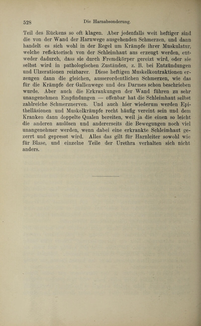 Teil des Rückens so oft klagen. Aber jedenfalls weit heftiger sind die von der Wand der Harnwege ausgehenden Schmerzen, und dann handelt es sich wohl in der Regel um Krämpfe ihrer Muskulatur, welche reflektorisch von der Schleimhaut aus erzeugt werden, ent¬ weder dadurch, dass sie durch Fremdkörper gereizt wird, oder sie selbst wird in pathologischen Zuständen, z. B. bei Entzündungen und Ulzerationen reizbarer. Diese heftigen Muskelkontraktionen er¬ zeugen dann die gleichen, ausserordentlichen Schmerzen, wie das für die Krämpfe der Gallenwege und des Darmes schon beschrieben wurde. Aber auch die Erkrankungen der Wand führen zu sehr unangenehmen Empfindungen — offenbar hat die Schleimhaut selbst zahlreiche Schmerznerven. Und auch hier wiederum werden Epi¬ thelläsionen und Muskelkrämpfe recht häufig vereint sein und dem Kranken dann doppelte Qualen bereiten, weil ja die einen so leicht die anderen auslösen und andererseits die Bewegungen noch viel unangenehmer werden, wenn dabei eine erkrankte Schleimhaut ge¬ zerrt und gepresst wird. Alles das gilt für Harnleiter sowohl wie für Blase, und einzelne Teile der Urethra verhalten sich nicht anders.