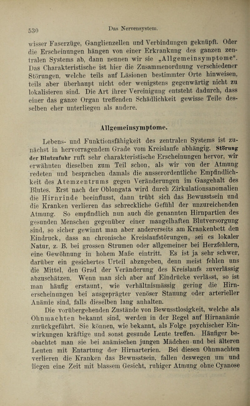 wisser Faserzüge, Ganglienzellen und Verbindungen geknüpft. Oder die Erscheinungen hängen von einer Erkrankung des ganzen zen¬ tralen Systems ab, dann nennen wir sie „Allgemeinsymptome“. Das Charakteristische ist hier die Zusammenordnung verschiedener Störungen, welche teils auf Läsionen bestimmter Orte hin weisen, teils aber überhaupt nicht oder wenigstens gegenwärtig nicht zu lokalisieren sind. Die Art ihrer Vereinigung entsteht dadurch, dass einer das ganze Organ treffenden Schädlichkeit gewisse Teile des¬ selben eher unterliegen als andere. Allgemeinsymptome. Lebens- und Funktionsfähigkeit des zentralen Systems ist zu¬ nächst in hervorragendem Grade vom Kreisläufe abhängig. Störung der Blutzufulir ruft sehr charakteristische Erscheinungen hervor, wir erwähnten dieselben zum Teil schon, als wir von der Atmung redeten und besprachen damals die ausserordentliche Empfindlich¬ keit des Atemzentrums gegen Veränderungen im Gasgehalt des Blutes. Erst nach der Oblongata wird durch Zirkulationsanomalien die Hirnrinde beeinflusst, dann trübt sich das Bewusstsein und die Kranken verlieren das schreckliche Gefühl der unzureichenden Atmung. So empfindlich nun auch die genannten Hirnpartien des gesunden Menschen gegenüber einer mangelhaften Blutversorgung sind, so sicher gewinnt man aber andererseits am Krankenbett den Eindruck, dass an chronische Kreislaufstörungen, sei es lokaler Natur, z. B. bei grossen Strumen oder allgemeiner bei Herzfehlern, eine Gewöhnung in hohem Maße eintritt. Es ist ja sehr schwer, darüber ein gesichertes Urteil abzugeben, denn meist fehlen uns die Mittel, den Grad der Veränderung des Kreislaufs zuverlässig abzuschätzen. Wenn man sich aber auf Eindrücke verlässt, so ist man häufig erstaunt, wie verhältnismässig gering die Hirn¬ erscheinungen bei ausgeprägter venöser Stauung oder arterieller Anämie sind, falls dieselben lang anhalten. Die vorübergehenden Zustände von Bewusstlosigkeit, welche als Ohnmächten bekannt sind, werden in der Regel auf Hirnanämie zurückgeführt. Sie können, wie bekannt, als Folge psychischer Ein¬ wirkungen kräftige und sonst gesunde Leute treffen. Häufiger be¬ obachtet man sie bei anämischen jungen Mädchen und bei älteren Leuten mit Entartung der Hirnarterien. Bei diesen Ohnmächten verlieren die Kranken das Bewusstsein, fallen deswegen um und liegen eine Zeit mit blassem Gesicht, ruhiger Atmung ohne Cyanose