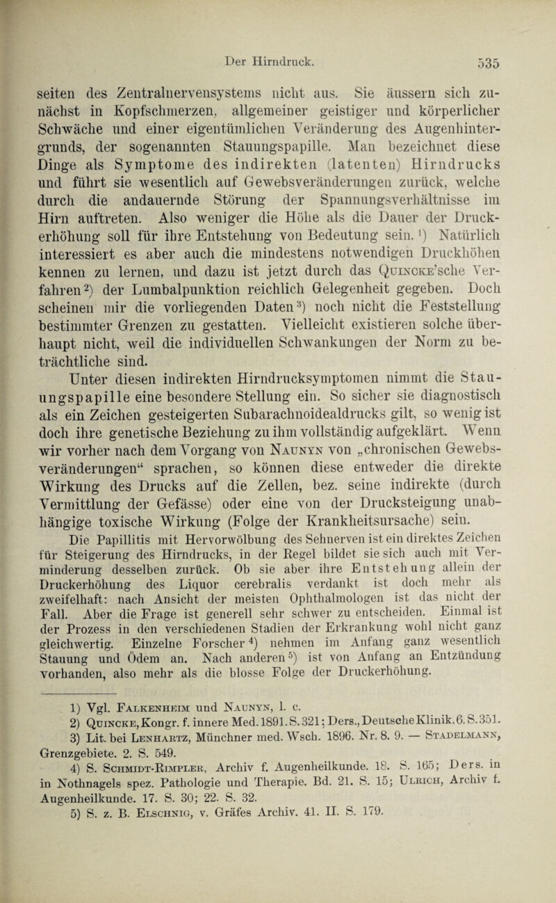 seiten des Zentralnervensystems nicht aus. Sie äussern sich zu¬ nächst in Kopfschmerzen, allgemeiner geistiger und körperlicher Schwäche und einer eigentümlichen Veränderung des Augenhinter¬ grunds, der sogenannten Stauungspapille. Man bezeichnet diese Dinge als Symptome des indirekten (latenten) Hirndrucks und führt sie wesentlich auf Gewebsveränderungen zurück, welche durch die andauernde Störung der Spannungsverhältnisse im Hirn auftreten. Also weniger die Höhe als die Dauer der Druck¬ erhöhung soll für ihre Entstehung von Bedeutung sein.]) Natürlich interessiert es aber auch die mindestens notwendigen Druckhöhen kennen zu lernen, und dazu ist jetzt durch das Quincke’sehe Ver¬ fahren1 2) der Lumbalpunktion reichlich Gelegenheit gegeben. Doch scheinen mir die vorliegenden Daten3) noch nicht die Feststellung bestimmter Grenzen zu gestatten. Vielleicht existieren solche über¬ haupt nicht, weil die individuellen Schwankungen der Norm zu be¬ trächtliche sind. Unter diesen indirekten Hirndrucksymptomen nimmt die Stau¬ ungspapille eine besondere Stellung ein. So sicher sie diagnostisch als ein Zeichen gesteigerten Subaraclinoidealdrucks gilt, so wenig ist doch ihre genetische Beziehung zu ihm vollständig aufgeklärt. Wenn wir vorher nach dem Vorgang von Naunyn von „chronischen Gewebs¬ veränderungen“ sprachen, so können diese entweder die direkte Wirkung des Drucks auf die Zellen, bez. seine indirekte (durch Vermittlung der Gefässe) oder eine von der Drucksteigung unab¬ hängige toxische Wirkung (Folge der Krankheitsursache) sein. Die Papillitis mit Hervorwölbung des Sehnerven ist ein direktes Zeichen für Steigerung des Hirndrucks, in der Regel bildet sie sich auch mit Ver¬ minderung desselben zurück. Ob sie aber ihre Entstehung allein der Druckerhöhung des Liquor cerebralis verdankt ist doch mehr als zweifelhaft: nach Ansicht der meisten Ophthalmologen ist das nicht der Fall. Aber die Frage ist generell sehr schwer zu entscheiden. Einmal ist der Prozess in den verschiedenen Stadien der Erkrankung wohl nicht ganz gleichwertig. Einzelne Forscher4 5) nehmen im Antang ganz wesentlich Stauung und Ödem an. Nach anderen0) ist von Anfang an Entzündung vorhanden, also mehr als die blosse Folge der Druckerhöhung. 1) Vgl. Falkenheim und Naunyn, 1. c. 2) Quincke, Kongr. f. innere Med. 1891. S. 821 ] Ders., Deutsche Klinik. 6. S. 351. 3) Lit. bei Lenhartz, Münchner med. Wsch. 1896. Nr. 8. 9. — Stadelmann, Grenzgebiete. 2. S. 549. 4) S. Schmidt-Rimpler, Archiv f. Augenheilkunde. 18. S. 165; Ders. in in Nothnagels spez. Pathologie und Therapie. Bd. 21. fe. 15; Ulrich, Archiv f. Augenheilkunde. 17. S. 30; 22. S. 32. 5) S. z. B. Elschnig, v. Gräfes Archiv. 41. II. S. 179.