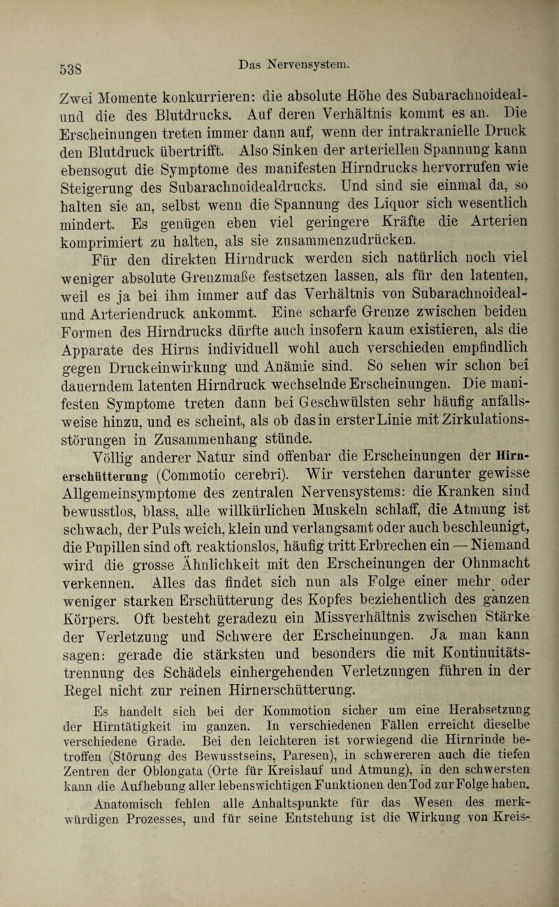 Zwei Momente konkurrieren: die absolute Höhe des Subaraclmoideal- und die des Blutdrucks. Auf deren Verhältnis kommt es an. Die Erscheinungen treten immer dann auf, wenn der intrakranielle Druck den Blutdruck übertrifft. Also Sinken der arteriellen Spannung kann ebensogut die Symptome des manifesten Hirndrucks hervorrufen wie Steigerung des Subarachnoidealdrucks. Und sind sie einmal da, so halten sie an, selbst wenn die Spannung des Liquor sich wesentlich mindert. Es genügen eben viel geringere Kräfte die Arterien komprimiert zu halten, als sie zusammenzudrücken. Für den direkten Hirndruck werden sich natürlich noch viel weniger absolute Grenzmaße festsetzen lassen, als für den latenten, weil es ja bei ihm immer auf das Verhältnis von Subarachnoideal- und Arteriendruck ankommt. Eine scharfe Grenze zwischen beiden Formen des Hirndrucks dürfte auch insofern kaum existieren, als die Apparate des Hirns individuell wohl auch verschieden empfindlich gegen Druckeinwirkung und Anämie sind. So sehen wir schon bei dauerndem latenten Hirndruck wechselnde Erscheinungen. Die mani¬ festen Symptome treten dann bei Geschwülsten sehr häufig anfalls¬ weise hinzu, und es scheint, als ob das in erster Linie mit Zirkulations¬ störungen in Zusammenhang stünde. Völlig anderer Natur sind offenbar die Erscheinungen der Hirn- erschütterung (Commotio cerebri). Wir verstehen darunter gewisse Allgemeinsymptome des zentralen Nervensystems: die Kranken sind bewusstlos, blass, alle willkürlichen Muskeln schlaff, die Atmung ist schwach, der Puls weich, klein und verlangsamt oder auch beschleunigt, die Pupillen sind oft reaktionslos, häufig tritt Erbrechen ein — Niemand wird die grosse Ähnlichkeit mit den Erscheinungen der Ohnmacht verkennen. Alles das findet sich nun als Folge einer mehr oder weniger starken Erschütterung des Kopfes beziehentlich des ganzen Körpers. Oft besteht geradezu ein Missverhältnis zwischen Stärke der Verletzung und Schwere der Erscheinungen. Ja man kann sagen: gerade die stärksten und besonders die mit Kontinuitäts¬ trennung des Schädels einhergehenden Verletzungen führen in der Regel nicht zur reinen Hirn er schütterung. Es handelt sich bei der Kommotion sicher um eine Herabsetzung der Hirntätigkeit im ganzen. In verschiedenen Fällen erreicht dieselbe verschiedene Grade. Bei den leichteren ist vorwiegend die Hirnrinde be¬ troffen (Störung des Bewusstseins, Paresen), in schwereren auch die tiefen Zentren der Oblongata (Orte für Kreislauf und Atmung), in den schwersten kann die Aufhebung aller lebenswichtigen Funktionen den Tod zur Folge haben. Anatomisch fehlen alle Anhaltspunkte für das Wesen des merk¬ würdigen Prozesses, und für seine Entstehung ist die Wirkung von Kreis-