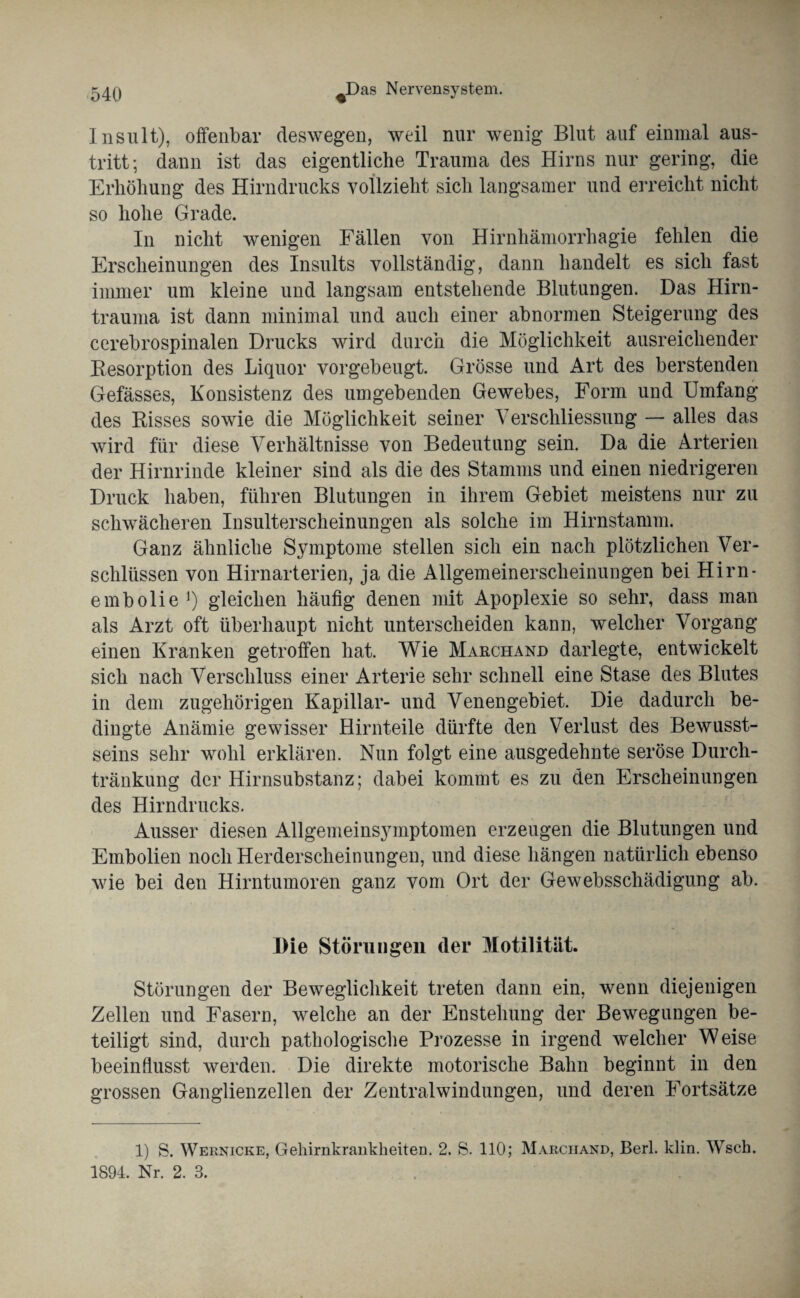 Insult), offenbar deswegen, weil nur wenig Blut auf einmal aus- tritt; dann ist das eigentliche Trauma des Hirns nur gering, die Erhöhung des Hirndrucks vollzieht sich langsamer und erreicht nicht so hohe Grade. In nicht wenigen Fällen von Hirnhämorrhagie fehlen die Erscheinungen des Insults vollständig, dann handelt es sich fast immer um kleine und langsam entstehende Blutungen. Das Hirn¬ trauma ist dann minimal und auch einer abnormen Steigerung des cerebrospinalen Drucks wird durch die Möglichkeit ausreichender Resorption des Liquor vorgebeugt. Grösse und Art des berstenden Gefässes, Konsistenz des umgebenden Gewebes, Form und Umfang des Risses sowie die Möglichkeit seiner Verschliessung — alles das wird für diese Verhältnisse von Bedeutung sein. Da die Arterien der Hirnrinde kleiner sind als die des Stamms und einen niedrigeren Druck haben, führen Blutungen in ihrem Gebiet meistens nur zu schwächeren Insulterscheinungen als solche im Hirnstamm. Ganz ähnliche Symptome stellen sich ein nach plötzlichen Ver¬ schlüssen von Hirnarterien, ja die Allgemeinerscheinungen bei Hirn* embolie ]) gleichen häufig denen mit Apoplexie so sehr, dass man als Arzt oft überhaupt nicht unterscheiden kann, welcher Vorgang einen Kranken getroffen hat. Wie Marchand darlegte, entwickelt sich nach Verschluss einer Arterie sehr schnell eine Stase des Blutes in dem zugehörigen Kapillar- und Venengebiet. Die dadurch be¬ dingte Anämie gewisser Hirnteile dürfte den Verlust des Bewusst¬ seins sehr wohl erklären. Nun folgt eine ausgedehnte seröse Durch¬ tränkung der Hirnsubstanz; dabei kommt es zu den Erscheinungen des Hirndrucks. Ausser diesen Allgemeinsymptomen erzeugen die Blutungen und Embolien noch Herderscheinungen, und diese hängen natürlich ebenso wie bei den Hirntumoren ganz vom Ort der Gewebsschädigung ab. Die Störungen (1er Motilität. Störungen der Beweglichkeit treten dann ein, wenn diejenigen Zellen und Fasern, welche an der Enstehung der Bewegungen be¬ teiligt sind, durch pathologische Prozesse in irgend welcher Weise beeinflusst werden. Die direkte motorische Bahn beginnt in den grossen Ganglienzellen der Zentralwindungen, und deren Fortsätze 1) S. Weknicke, Geliirnkrankheiten. 2. S. 110; Marchand, Berl. klin. Wsch. 1894. Nr. 2. 3.