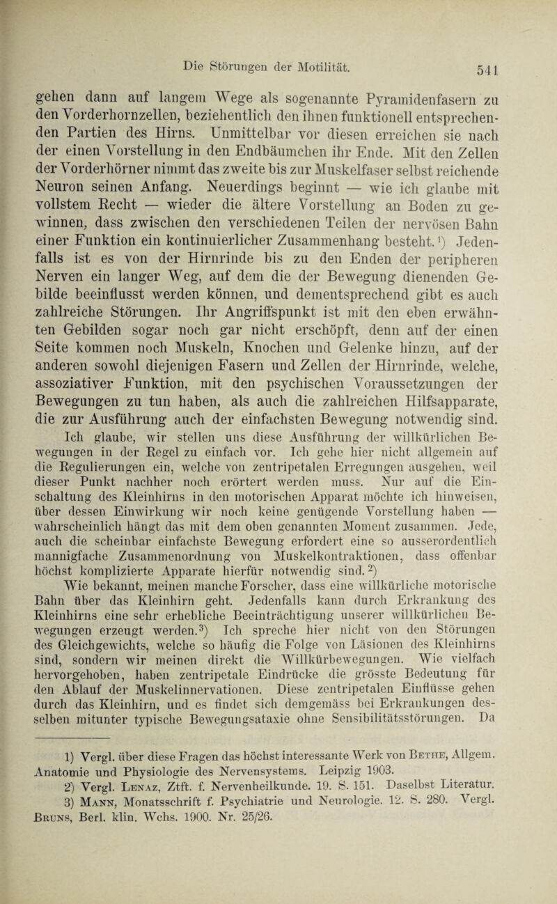 gehen dann auf langem Wege als sogenannte Pyramidenfasern zu den Yorderhornzellen, beziehentlich den ihnen funktionell entsprechen¬ den Partien des Hirns. Unmittelbar vor diesen erreichen sie nach der einen Vorstellung in den Endbäumchen ihr Ende. Mit den Zellen der Vorderhörner nimmt das zweite bis zur Muskelfaser selbst reichende Neuron seinen Anfang. Neuerdings beginnt — wie ich glaube mit vollstem Recht — wieder die ältere Vorstellung an Boden zu ge¬ winnen, dass zwischen den verschiedenen Teilen der nervösen Bahn einer Funktion ein kontinuierlicher Zusammenhang besteht.1) Jeden¬ falls ist es von der Hirnrinde bis zu den Enden der peripheren Nerven ein langer Weg, auf dem die der Bewegung dienenden Ge¬ bilde beeinflusst werden können, und dementsprechend gibt es auch zahlreiche Störungen. Ihr Angriffspunkt ist mit den eben erwähn¬ ten Gebilden sogar noch gar nicht erschöpft, denn auf der einen Seite kommen noch Muskeln, Knochen und Gelenke hinzu, auf der anderen sowohl diejenigen Fasern und Zellen der Hirnrinde, welche, assoziativer Funktion, mit den psychischen Voraussetzungen der Bewegungen zu tun haben, als auch die zahlreichen Hilfsapparate, die zur Ausführung auch der einfachsten Bewegung notwendig sind. Ich glaube, wir stellen uns diese Ausführung der willkürlichen Be¬ wegungen in der Regel zu einfach vor. Ich gehe hier nicht allgemein auf die Regulierungen ein, welche von zentripetalen Erregungen ausgehen, weil dieser Punkt nachher noch erörtert werden muss. Nur auf die Ein¬ schaltung des Kleinhirns in den motorischen Apparat möchte ich hinweisen, über dessen Einwirkung wir noch keine genügende Vorstellung haben — wahrscheinlich hängt das mit dem oben genannten Moment zusammen. Jede, auch die scheinbar einfachste Bewegung erfordert eine so ausserordentlich mannigfache Zusammenordnung von Muskelkontraktionen, dass offenbar höchst komplizierte Apparate hierfür notwendig sind.2) Wie bekannt, meinen manche Forscher, dass eine willkürliche motorische Bahn über das Kleinhirn geht. Jedenfalls kann durch Erkrankung des Kleinhirns eine sehr erhebliche Beeinträchtigung unserer willkürlichen Be¬ wegungen erzeugt werden.3) Ich spreche hier nicht von den Störungen des Gleichgewichts, welche so häufig die Folge von Läsionen des Kleinhirns sind, sondern wir meinen direkt die Willkürbewegungen. Wie vielfach hervorgehoben, haben zentripetale Eindrücke die grösste Bedeutung für den Ablauf der Muskelinnervationen. Diese zentripetalen Einflüsse gehen durch das Kleinhirn, und es findet sich demgemäss bei Erkrankungen des¬ selben mitunter typische Bewegungsataxie ohne Sensibilitätsstörungen. Da 1) Vergl. über diese Fragen das höchst interessante Werk von Bethe, Allgem. Anatomie und Physiologie des Nervensystems. Leipzig 1903. 2) Vergl. Lenaz, Ztf't. f. Nervenheilkunde. 19. S. 151. Daselbst Literatur. 3) Mann, Monatsschrift f. Psychiatrie und Neurologie. 12. S. 280. Vergl. Bruns, Berl. klin. Wehs. 1900. Nr. 25/26.