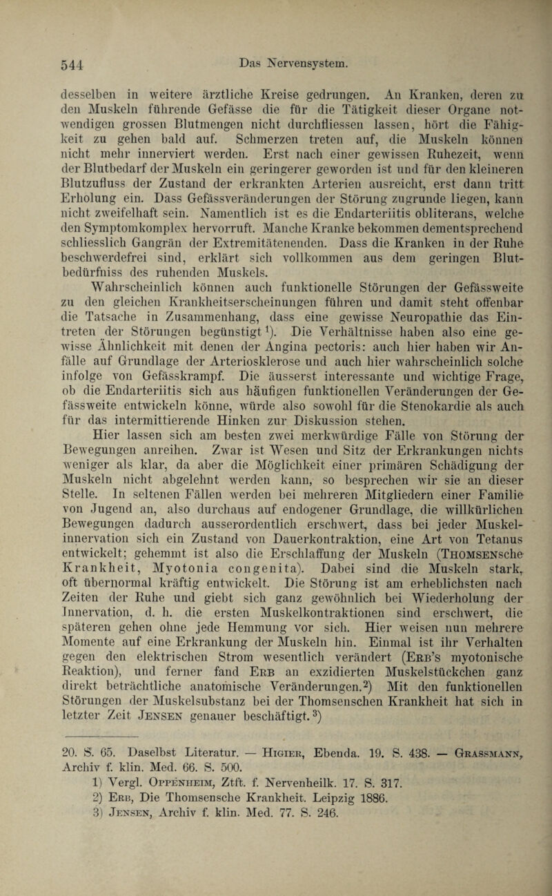 desselben in weitere ärztliche Kreise gedrungen. An Kranken, deren zu den Muskeln führende Gefässe die für die Tätigkeit dieser Organe not¬ wendigen grossen Blutmengen nicht durchlliessen lassen, hört die Fähig¬ keit zu gehen bald auf. Schmerzen treten auf, die Muskeln können nicht mehr innerviert werden. Erst nach einer gewissen Ruhezeit, wenn der Blutbedarf der Muskeln ein geringerer geworden ist und für den kleineren Blutzufluss der Zustand der erkrankten Arterien ausreicht, erst dann tritt Erholung ein. Dass Gefässveränderungen der Störung zugrunde liegen, kann nicht zweifelhaft sein. Namentlich ist es die Endarteriitis obliterans, welche den Symptomkomplex hervorruft. Manche Kranke bekommen dementsprechend schliesslich Gangrän der Extremitätenenden. Dass die Kranken in der Ruhe beschwerdefrei sind, erklärt sich vollkommen aus dem geringen Blut- bedürfniss des ruhenden Muskels. Wahrscheinlich können auch funktionelle Störungen der Gefässweite zu den gleichen Krankheitserscheinungen führen und damit steht offenbar die Tatsache in Zusammenhang, dass eine gewisse Neuropathie das Ein¬ treten der Störungen begünstigt* 1). Die Verhältnisse haben also eine ge¬ wisse Ähnlichkeit mit denen der Ängina pectoris: auch hier haben wir An¬ fälle auf Grundlage der Arteriosklerose und auch hier wahrscheinlich solche infolge von Gefässkrampf. Die äusserst interessante und wichtige Frage, ob die Endarteriitis sich aus häufigen funktionellen Veränderungen der Ge¬ fässweite entwickeln könne, würde also sowohl für die Stenokardie als auch für das intermittierende Hinken zur Diskussion stehen. Hier lassen sich am besten zwei merkwürdige Fälle von Störung der Bewegungen anreihen. Zwar ist Wesen und Sitz der Erkrankungen nichts weniger als klar, da aber die Möglichkeit einer primären Schädigung der Muskeln nicht abgelehnt werden kann, so besprechen wir sie an dieser Stelle. In seltenen Fällen werden bei mehreren Mitgliedern einer Familie von Jugend an, also durchaus auf endogener Grundlage, die willkürlichen Bewegungen dadurch ausserordentlich erschwert, dass bei jeder Muskel¬ innervation sich ein Zustand von Dauerkontraktion, eine Art von Tetanus entwickelt; gehemmt ist also die Erschlaffung der Muskeln (THOMSENsche Krankheit, Myotonia congenita). Dabei sind die Muskeln stark, oft übernormal kräftig entwickelt. Die Störung ist am erheblichsten nach Zeiten der Ruhe und giebt sich ganz gewöhnlich bei Wiederholung der Innervation, d. h. die ersten Muskelkontraktionen sind erschwert, die späteren gehen ohne jede Hemmung vor sich. Hier weisen nun mehrere Momente auf eine Erkrankung der Muskeln hin. Einmal ist ihr Verhalten gegen den elektrischen Strom wesentlich verändert (Erb’s myotonische Reaktion), und ferner fand Erb an exzidierten Muskelstückchen ganz direkt beträchtliche anatomische Veränderungen.2) Mit den funktionellen Störungen der Muskelsubstanz bei der Thomsenschen Krankheit hat sich in letzter Zeit Jensen genauer beschäftigt.3) 20. 8. 65. Daselbst Literatur. — Higier, Ebenda. 19. S. 438. — Grassmann, Archiv f. klin. Med. 66. S. 500. 1) Vergl. Oppenheim, Ztft. f. Nervenheilk. 17. S. 317. 2) Erb, Die Thomsenscke Krankheit. Leipzig 1886. 3) Jensen, Archiv f. klin. Med. 77. S. 246.