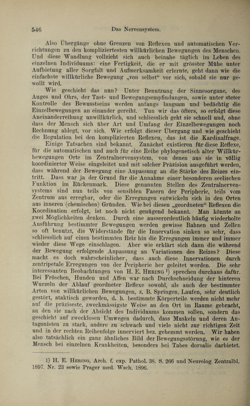 Also Übergänge ohne Grenzen von Reflexen und automatischen Ver¬ richtungen zu den kompliziertesten willkürlichen Bewegungen des Menschen. Und diese Wandlung vollzieht sich auch beinahe täglich im Leben des einzelnen Individuums: eine Fertigkeit, die er mit grösster Mühe unter Aufbietung aller Sorgfalt und Aufmerksamkeit erlernte, geht dann wie die einfachste willkürliche Bewegung „von selbst“ vor sich, sobald sie nur ge¬ wollt wird. Wie geschieht das nun? Unter Benutzung der Sinnesorgane, des Auges und Ohrs, der Tast- und Bewegungsempfindungen, sowie unter steter Kontrolle des Bewusstseins werden anfangs langsam und bedächtig die Einzelbewegungen an einander gereiht. Tun wir das öfters, so erfolgt diese Aneinanderreihung unwillkürlich, und schliesslich geht sie schnell und, ohne dass der Mensch sich über Art und Umfang der Einzelbewegungen noch Rechnung ablegt, vor sich. Wie erfolgt dieser Übergang und wie geschieht die Regulation bei den komplizierten Reflexen, das ist die Kardinalfrage. Einige Tatsachen sind bekannt. Zunächst existieren für diese Reflexe, für die automatischen und auch für eine Reihe phylogenetisch alter Willkür¬ bewegungen Orte im Zentralnervensystem, von denen aus sie in völlig koordinierter Weise eingeleitet und mit solcher Präzision ausgeführt werden, dass während der Bewegung eine Anpassung an die Stärke des Reizes ein- tritt. Dass war ja der Grund für die Annahme einer besonderen seelischen Funktion im Rückenmark. Diese genannten Stellen des Zentralnerven¬ systems sind nun teils von sensiblen Fasern der Peripherie, teils vom Zentrum aus erregbar, oder die Erregungen entwickeln sich in den Orten aus inneren (chemischen) Gründen. Wie bei diesen „geordneten“ Reflexen die Koordination erfolgt, ist noch nicht genügend bekannt. Man könnte an zwei Möglichkeiten denken. Durch eine ausserordentlich häufig wiederholte Ausführung bestimmter Bewegungen werden gewisse Bahnen und Zellen so oft benutzt, die Widerstände für die Innervation sinken so sehr, dass schliesslich auf einen bestimmten Reiz hin die Erregungen immer und immer wieder diese Wege einschlagen. Aber wie erklärt sich dann die während der Bewegung erfolgende Anpassung an Variationen des Reizes? Diese macht es doch wahrscheinlicher, dass auch diese Innervationen durch zentripetale Erregungen von der Peripherie her geleitet werden. Die sehr interessanten Beobachtungen von H. E. Hering *) sprechen durchaus dafür. Bei Fröschen, Hunden und Affen war nach Durchschneidung der hinteren Wurzeln der Ablauf geordneter Reflexe sowohl, als auch der bestimmter Arten von willkürlichen Bewegungen, z. B. Springen, Laufen, sehr deutlich gestört, ataktisch geworden, d. h. bestimmte Körperteile werden nicht mehr auf die präziseste, zweckmässigste Weise an den Ort im Raume gebracht, an den sie nach der Absicht des Individuums kommen sollen, sondern das geschieht auf zwecklosen Umwegen dadurch, dass Muskeln und deren An¬ tagonisten zu stark, andere zu schwach und viele nicht zur richtigen Zeit und m der rechten Reihenfolge innerviert bez. gehemmt werden. Wir haben also tatsächlich ein ganz ähnliches Bild der Bewegungsstörung, wie es der Mensch bei einzelnen Krankheiten, besonders bei Tabes dorsalis darbietet. 1) H. E. Hering, Arch. f. exp. Pathol. 38. S. 266 und Neurolog. Zentralbl. 1897. Nr. 23 sowie Prager med. Wsch. 1896.