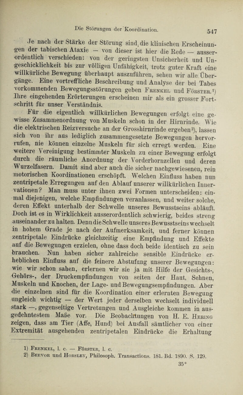 547 Je nach der Stärke der Störung sind, die klinischen Erscheinun¬ gen der tabischen Ataxie - von dieser ist hier die Rede — ausser¬ ordentlich verschieden: von der geringsten Unsicherheit und Un¬ geschicklichkeit bis zur völligen Unfähigkeit, trotz guter Kraft eine willkürliche Bewegung überhaupt auszuführen, sehen wir alle Über¬ gänge. Eine vortreffliche Beschreibung und Analyse der bei Tabes vorkommenden Bewegungsstörungen geben Frenkel und Förster. ') Ihre eingehenden Erörterungen erscheinen mir als ein grosser Fort- schritt für unser Verständnis. Für die eigentlich willkürlichen Bewegungen erfolgt eine ge¬ wisse Zusammenordnung von Muskeln schon in der Hirnrinde. Wie die elektrischen Beiz versuche an der Grosshirnrinde ergeben1 2), lassen sich von ihr aus lediglich zusammengesetzte Bewegungen hervor- mfen, nie können einzelne Muskeln für sich erregt werden. Eine weitere Vereinigung bestimmter Muskeln zu einer Bewegung erfolgt durch die räumliche Anordnung der Vorderhornzellen und deren Wurzelfasern. Damit sind aber auch die sicher nachgewiesenen, rein motorischen Koordinationen erschöpft. Welchen Einfluss haben nun zentripetale Erregungen auf den Ablauf unserer willkürlichen Inner¬ vationen? Man muss unter ihnen zwei Formen unterscheiden: ein¬ mal diejenigen, welche Empfindungen veranlassen, und weiter solche, deren Effekt unterhalb der Schwelle unseres Bewusstseins abläuft. Doch ist es in Wirklichkeit ausserordentlich schwierig, beides streng auseinander zu halten. Denn die Schwelle unseres Bewusstseins wechselt in hohem Grade je nach der Aufmerksamkeit, und ferner können zentripetale Eindrücke gleichzeitig eine Empfindung und Effekte auf die Bewegungen erzielen, ohne dass doch beide identisch zu sein brauchen. Nun haben sicher zahlreiche sensible Eindrücke er¬ heblichen Einfluss auf die feinere Abstufung unserer Bewegungen: wie wir schon sahen, erlernen wir sie ja mit Hilfe der Gesichts-, Gehörs-, der Druckempfindungen von seiten der Haut, Sehnen, Muskeln und Knochen, der Lage- und Bewegungsempfindungen. Aber die einzelnen sind für die Koordination einer erlernten Bewegung ungleich wichtig — der Wert jeder derselben wechselt individuell stark , gegenseitige Vertretungen und Ausgleiche kommen in aus¬ gedehntestem Maße vor. Die Beobachtungen von H. E. Hering zeigen, dass am Tier (Affe, Hund) bei Ausfall sämtlicher von einer Extremität ausgehenden zentripetalen Eindrücke die Erhaltung 1) Frenkel, 1. c. — Förster, 1. c.